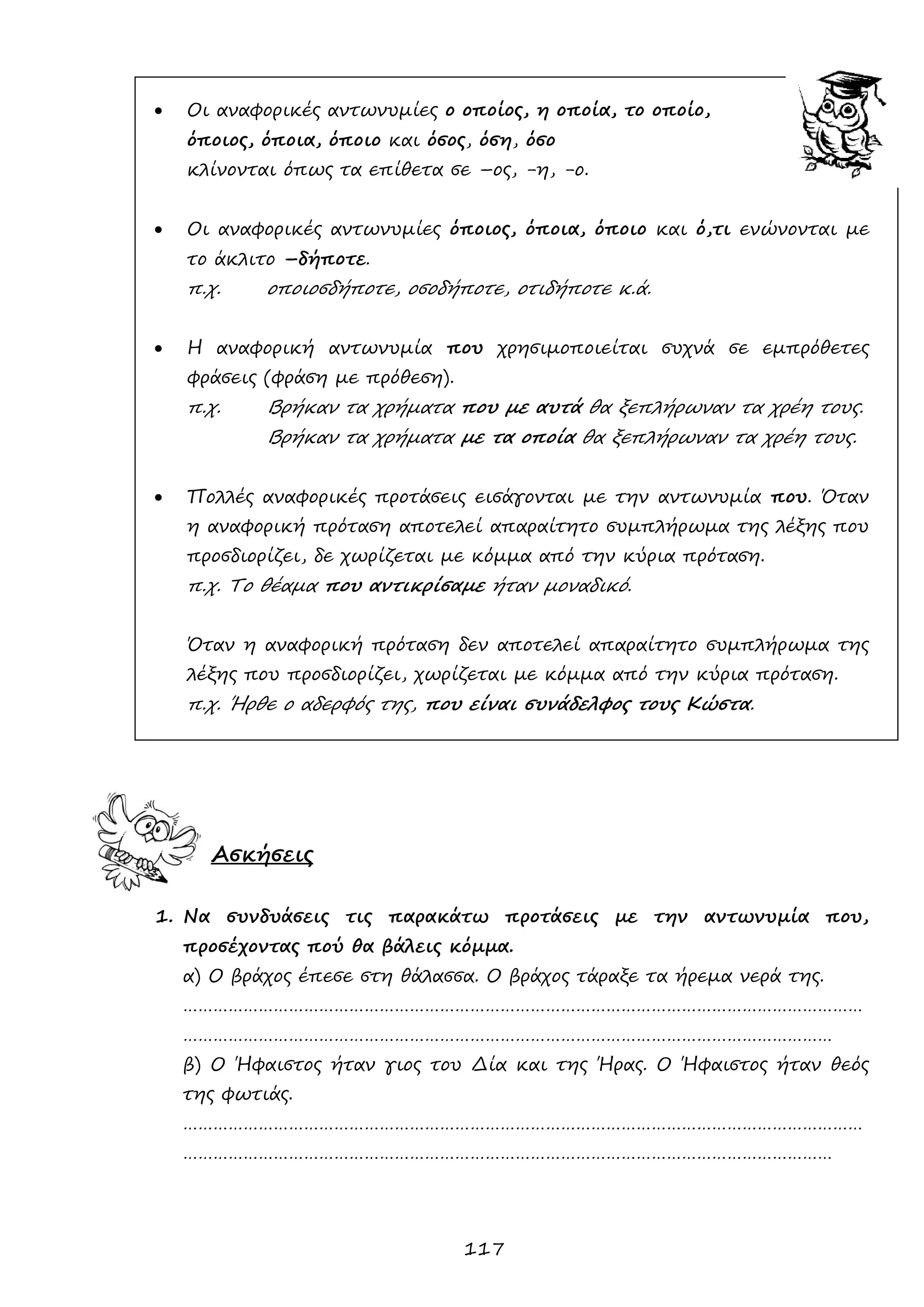 117 
 Οι αναφορικές αντωνυμίες ο οποίος, η οποία, το οποίο, 
όποιος, όποια, όποιο και όσος, όση, όσο 
κλίνονται όπως τα επίθετα σε –ος, -η, -ο. 
 Οι αναφορικές αντωνυμίες όποιος, όποια, όποιο και ό,τι ενώνονται με το άκλιτο –δήποτε. 
π.χ. οποιοσδήποτε, οσοδήποτε, οτιδήποτε κ.ά. 
 Η αναφορική αντωνυμία που χρησιμοποιείται συχνά σε εμπρόθετες φράσεις (φράση με πρόθεση). 
π.χ. Βρήκαν τα χρήματα που με αυτά θα ξεπλήρωναν τα χρέη τους. 
Βρήκαν τα χρήματα με τα οποία θα ξεπλήρωναν τα χρέη τους. 
 Πολλές αναφορικές προτάσεις εισάγονται με την αντωνυμία που. Όταν η αναφορική πρόταση αποτελεί απαραίτητο συμπλήρωμα της λέξης που προσδιορίζει, δε χωρίζεται με κόμμα από την κύρια πρόταση. 
π.χ. Το θέαμα που αντικρίσαμε ήταν μοναδικό. 
Όταν η αναφορική πρόταση δεν αποτελεί απαραίτητο συμπλήρωμα της λέξης που προσδιορίζει, χωρίζεται με κόμμα από την κύρια πρόταση. 
π.χ. Ήρθε ο αδερφός της, που είναι συνάδελφος τους Κώστα. 
Ασκήσεις 
1. Να συνδυάσεις τις παρακάτω προτάσεις με την αντωνυμία που, προσέχοντας πού θα βάλεις κόμμα. 
α) Ο βράχος έπεσε στη θάλασσα. Ο βράχος τάραξε τα ήρεμα νερά της. 
……………………………………………………………………………………………………………………… ………………………………………………………………………………………………………………… 
β) Ο Ήφαιστος ήταν γιος του Δία και της Ήρας. Ο Ήφαιστος ήταν θεός της φωτιάς. 
……………………………………………………………………………………………………………………… ………………………………………………………………………………………………………………… 
 