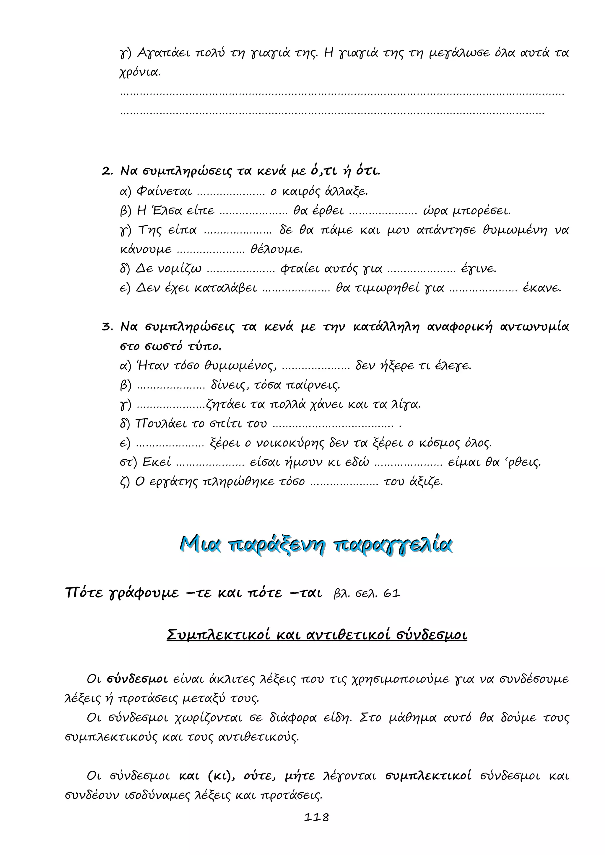 118 
γ) Αγαπάει πολύ τη γιαγιά της. Η γιαγιά της τη μεγάλωσε όλα αυτά τα χρόνια. 
……………………………………………………………………………………………………………………… ………………………………………………………………………………………………………………… 
2. Να συμπληρώσεις τα κενά με ό,τι ή ότι. 
α) Φαίνεται ………………… ο καιρός άλλαξε. 
β) Η Έλσα είπε ………………… θα έρθει ………………… ώρα μπορέσει. 
γ) Της είπα ………………… δε θα πάμε και μου απάντησε θυμωμένη να κάνουμε ………………… θέλουμε. 
δ) Δε νομίζω ………………… φταίει αυτός για ………………… έγινε. 
ε) Δεν έχει καταλάβει ………………… θα τιμωρηθεί για ………………… έκανε. 
3. Να συμπληρώσεις τα κενά με την κατάλληλη αναφορική αντωνυμία στο σωστό τύπο. 
α) Ήταν τόσο θυμωμένος, ………………… δεν ήξερε τι έλεγε. 
β) ………………… δίνεις, τόσα παίρνεις. 
γ) …………………ζητάει τα πολλά χάνει και τα λίγα. 
δ) Πουλάει το σπίτι του ………………………………. . 
ε) ………………… ξέρει ο νοικοκύρης δεν τα ξέρει ο κόσμος όλος. 
στ) Εκεί ………………… είσαι ήμουν κι εδώ ………………… είμαι θα ‘ρθεις. 
ζ) Ο εργάτης πληρώθηκε τόσο ………………… του άξιζε. 
ΜΜΜιιιααα πππαααρρράάάξξξεεενννηηη πππαααρρραααγγγγγγεεελλλίίίααα 
Πότε γράφουμε –τε και πότε –ται βλ. σελ. 61 
Συμπλεκτικοί και αντιθετικοί σύνδεσμοι 
Οι σύνδεσμοι είναι άκλιτες λέξεις που τις χρησιμοποιούμε για να συνδέσουμε λέξεις ή προτάσεις μεταξύ τους. 
Οι σύνδεσμοι χωρίζονται σε διάφορα είδη. Στο μάθημα αυτό θα δούμε τους συμπλεκτικούς και τους αντιθετικούς. 
Οι σύνδεσμοι και (κι), ούτε, μήτε λέγονται συμπλεκτικοί σύνδεσμοι και συνδέουν ισοδύναμες λέξεις και προτάσεις.  