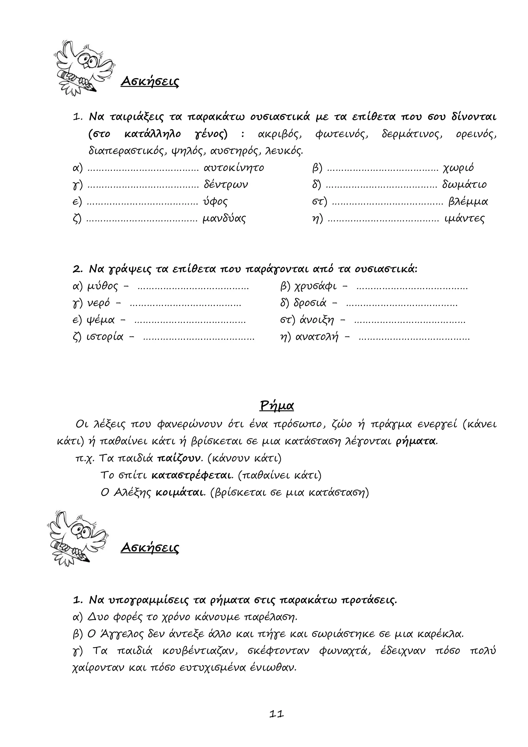11 
Ασκήσεις 
1. Να ταιριάξεις τα παρακάτω ουσιαστικά με τα επίθετα που σου δίνονται (στο κατάλληλο γένος) : ακριβός, φωτεινός, δερμάτινος, ορεινός, διαπεραστικός, ψηλός, αυστηρός, λευκός. 
α) ………………………………… αυτοκίνητο β) ………………………………… χωριό 
γ) ………………………………… δέντρων δ) ………………………………… δωμάτιο 
ε) ………………………………… ύφος στ) ………………………………… βλέμμα 
ζ) ………………………………… μανδύας η) ………………………………… ιμάντες 
2. Να γράψεις τα επίθετα που παράγονται από τα ουσιαστικά: 
α) μύθος - ………………………………… β) χρυσάφι - ………………………………… 
γ) νερό - ………………………………… δ) δροσιά - ………………………………… 
ε) ψέμα - ………………………………… στ) άνοιξη - ………………………………… 
ζ) ιστορία - ………………………………… η) ανατολή - ………………………………… 
Ρήμα 
Οι λέξεις που φανερώνουν ότι ένα πρόσωπο, ζώο ή πράγμα ενεργεί (κάνει κάτι) ή παθαίνει κάτι ή βρίσκεται σε μια κατάσταση λέγονται ρήματα. 
π.χ. Τα παιδιά παίζουν. (κάνουν κάτι) 
Το σπίτι καταστρέφεται. (παθαίνει κάτι) 
Ο Αλέξης κοιμάται. (βρίσκεται σε μια κατάσταση) 
Ασκήσεις 
1. Να υπογραμμίσεις τα ρήματα στις παρακάτω προτάσεις. 
α) Δυο φορές το χρόνο κάνουμε παρέλαση. 
β) Ο Άγγελος δεν άντεξε άλλο και πήγε και σωριάστηκε σε μια καρέκλα. 
γ) Τα παιδιά κουβέντιαζαν, σκέφτονταν φωναχτά, έδειχναν πόσο πολύ χαίρονταν και πόσο ευτυχισμένα ένιωθαν. 
 
