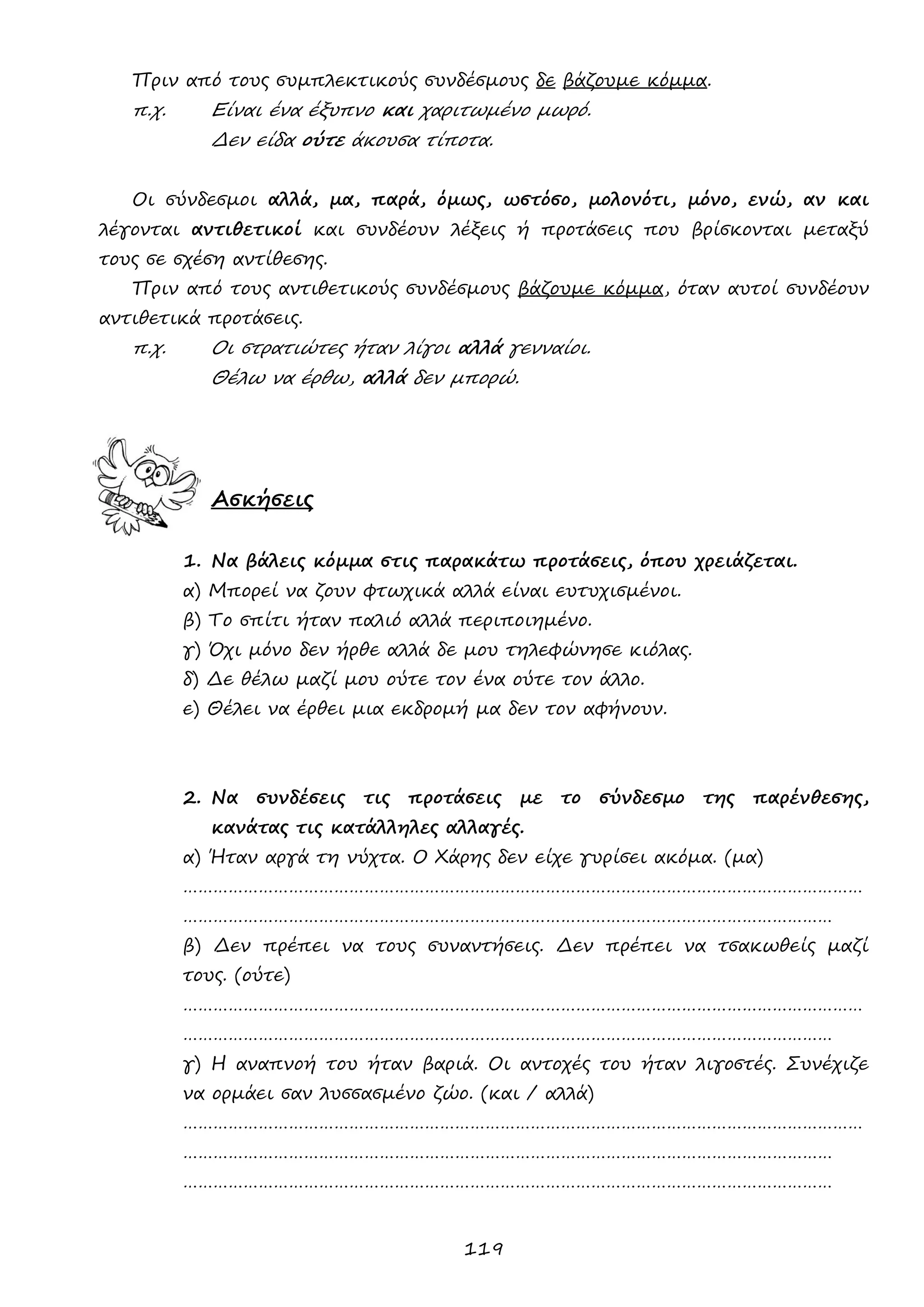 119 
Πριν από τους συμπλεκτικούς συνδέσμους δε βάζουμε κόμμα. 
π.χ. Είναι ένα έξυπνο και χαριτωμένο μωρό. 
Δεν είδα ούτε άκουσα τίποτα. 
Οι σύνδεσμοι αλλά, μα, παρά, όμως, ωστόσο, μολονότι, μόνο, ενώ, αν και λέγονται αντιθετικοί και συνδέουν λέξεις ή προτάσεις που βρίσκονται μεταξύ τους σε σχέση αντίθεσης. 
Πριν από τους αντιθετικούς συνδέσμους βάζουμε κόμμα, όταν αυτοί συνδέουν αντιθετικά προτάσεις. 
π.χ. Οι στρατιώτες ήταν λίγοι αλλά γενναίοι. 
Θέλω να έρθω, αλλά δεν μπορώ. 
Ασκήσεις 
1. Να βάλεις κόμμα στις παρακάτω προτάσεις, όπου χρειάζεται. 
α) Μπορεί να ζουν φτωχικά αλλά είναι ευτυχισμένοι. 
β) Το σπίτι ήταν παλιό αλλά περιποιημένο. 
γ) Όχι μόνο δεν ήρθε αλλά δε μου τηλεφώνησε κιόλας. 
δ) Δε θέλω μαζί μου ούτε τον ένα ούτε τον άλλο. 
ε) Θέλει να έρθει μια εκδρομή μα δεν τον αφήνουν. 
2. Να συνδέσεις τις προτάσεις με το σύνδεσμο της παρένθεσης, κανάτας τις κατάλληλες αλλαγές. 
α) Ήταν αργά τη νύχτα. Ο Χάρης δεν είχε γυρίσει ακόμα. (μα) 
……………………………………………………………………………………………………………………… ………………………………………………………………………………………………………………… 
β) Δεν πρέπει να τους συναντήσεις. Δεν πρέπει να τσακωθείς μαζί τους. (ούτε) 
……………………………………………………………………………………………………………………… ………………………………………………………………………………………………………………… 
γ) Η αναπνοή του ήταν βαριά. Οι αντοχές του ήταν λιγοστές. Συνέχιζε να ορμάει σαν λυσσασμένο ζώο. (και / αλλά) 
……………………………………………………………………………………………………………………… ………………………………………………………………………………………………………………… 
………………………………………………………………………………………………………………… 
 