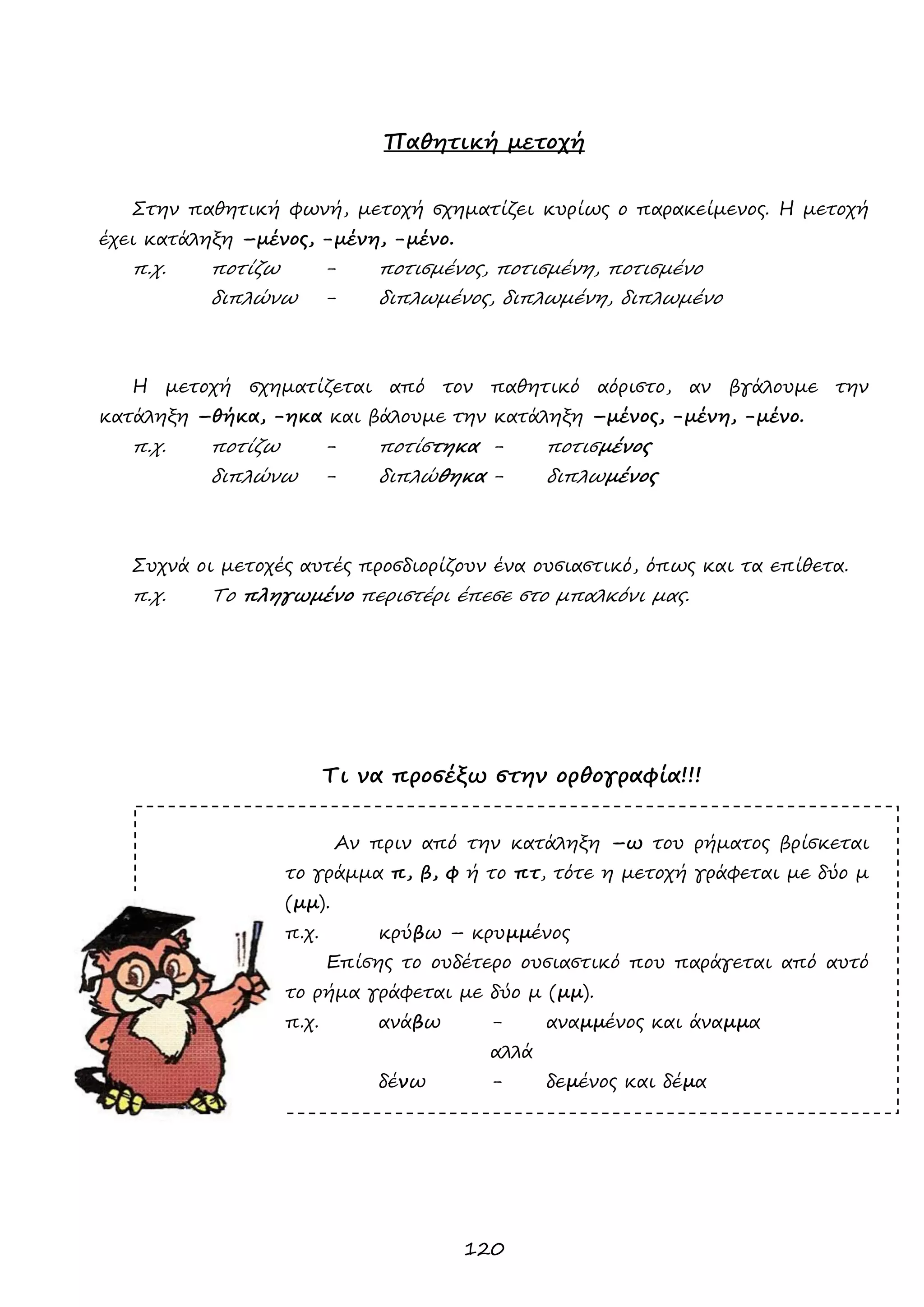 120 
Παθητική μετοχή 
Στην παθητική φωνή, μετοχή σχηματίζει κυρίως ο παρακείμενος. Η μετοχή έχει κατάληξη –μένος, -μένη, -μένο. 
π.χ. ποτίζω - ποτισμένος, ποτισμένη, ποτισμένο 
διπλώνω - διπλωμένος, διπλωμένη, διπλωμένο 
Η μετοχή σχηματίζεται από τον παθητικό αόριστο, αν βγάλουμε την κατάληξη –θήκα, -ηκα και βάλουμε την κατάληξη –μένος, -μένη, -μένο. 
π.χ. ποτίζω - ποτίστηκα - ποτισμένος 
διπλώνω - διπλώθηκα - διπλωμένος 
Συχνά οι μετοχές αυτές προσδιορίζουν ένα ουσιαστικό, όπως και τα επίθετα. 
π.χ. Το πληγωμένο περιστέρι έπεσε στο μπαλκόνι μας. 
Τι να προσέξω στην ορθογραφία!!! 
Αν πριν από την κατάληξη –ω του ρήματος βρίσκεται το γράμμα π, β, φ ή το πτ, τότε η μετοχή γράφεται με δύο μ (μμ). 
π.χ. κρύβω – κρυμμένος 
Επίσης το ουδέτερο ουσιαστικό που παράγεται από αυτό το ρήμα γράφεται με δύο μ (μμ). 
π.χ. ανάβω - αναμμένος και άναμμα 
αλλά 
δένω - δεμένος και δέμα 
 