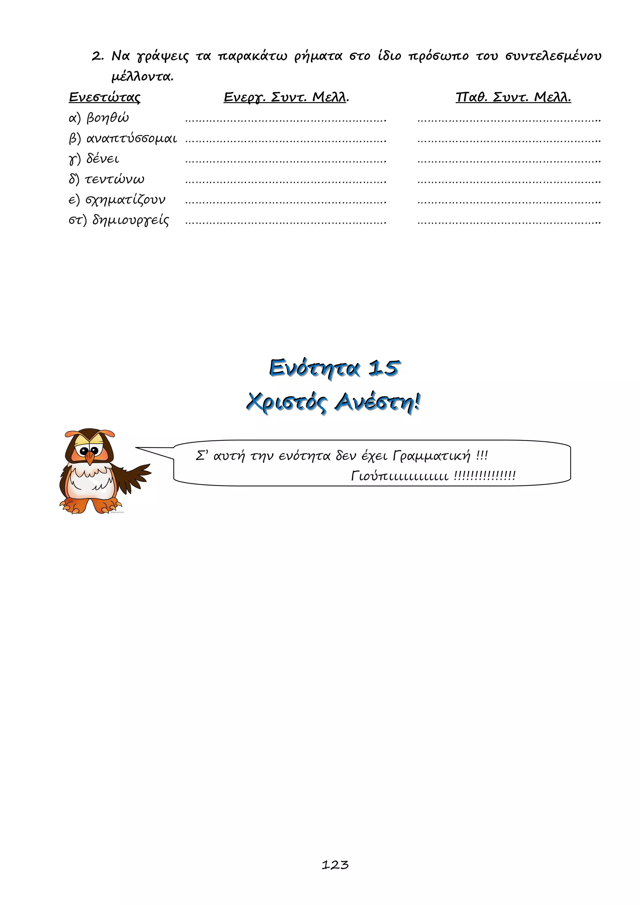 123 
2. Να γράψεις τα παρακάτω ρήματα στο ίδιο πρόσωπο του συντελεσμένου μέλλοντα. 
Ενεστώτας Ενεργ. Συντ. Μελλ. Παθ. Συντ. Μελλ. 
α) βοηθώ …………………………………………………. …………………………………………….. 
β) αναπτύσσομαι …………………………………………………. …………………………………………….. 
γ) δένει …………………………………………………. …………………………………………….. 
δ) τεντώνω …………………………………………………. …………………………………………….. 
ε) σχηματίζουν …………………………………………………. …………………………………………….. 
στ) δημιουργείς …………………………………………………. …………………………………………….. 
ΕΕΕνννόόότττηηητττααα 111555 
ΧΧΧρρριιισσστττόόόςςς ΑΑΑνννέέέσσστττηηη!!! 
Σ’ αυτή την ενότητα δεν έχει Γραμματική !!! 
Γιούπιιιιιιιιιιιι !!!!!!!!!!!!!!!  