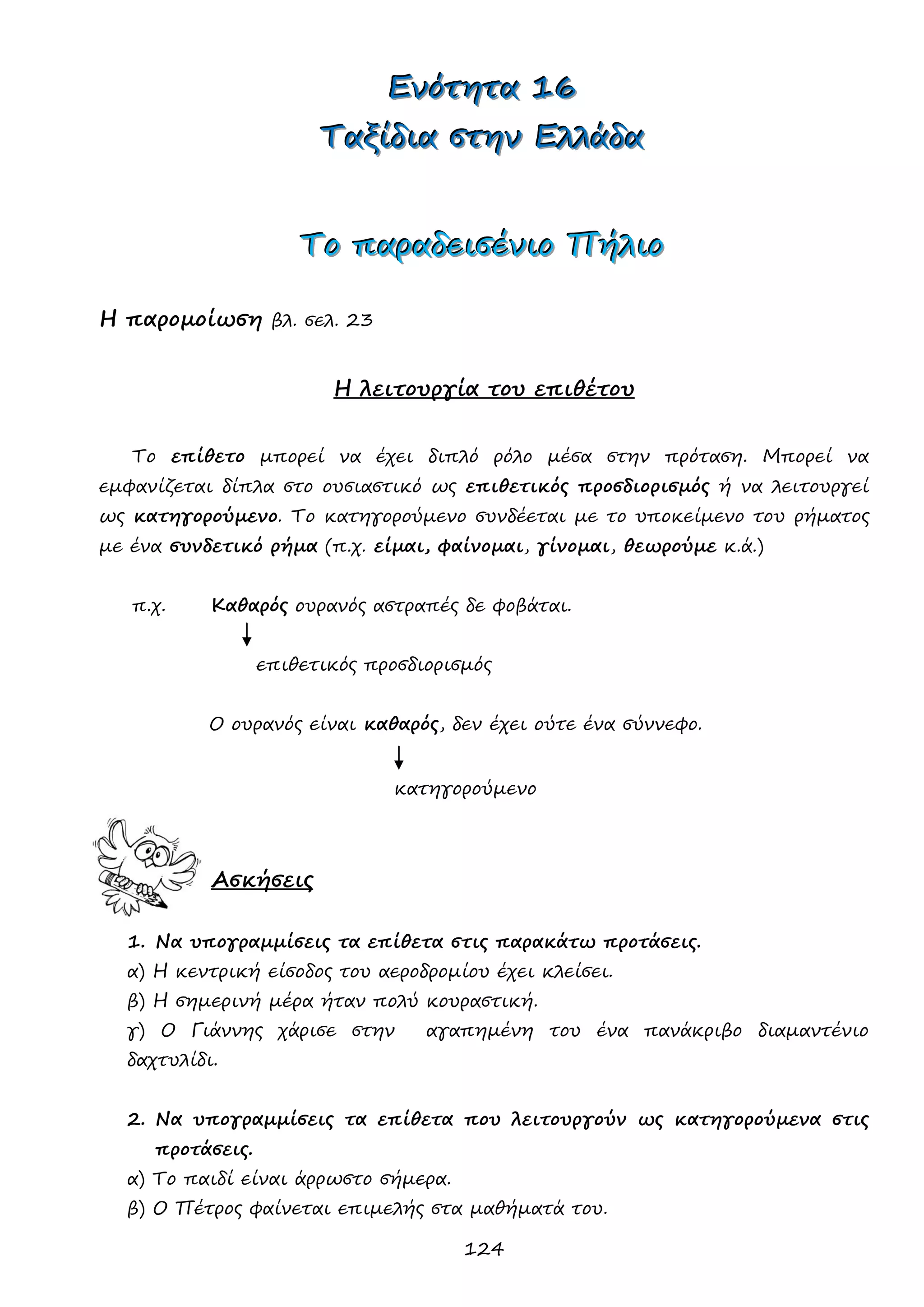 124 
ΕΕΕνννόόότττηηητττααα 111666 
ΤΤΤαααξξξίίίδδδιιιααα σσστττηηηννν ΕΕΕλλλλλλάάάδδδααα 
ΤΤΤοοο πππαααρρραααδδδεεειιισσσέέένννιιιοοο ΠΠΠήήήλλλιιιοοο 
Η παρομοίωση βλ. σελ. 23 
Η λειτουργία του επιθέτου 
Το επίθετο μπορεί να έχει διπλό ρόλο μέσα στην πρόταση. Μπορεί να εμφανίζεται δίπλα στο ουσιαστικό ως επιθετικός προσδιορισμός ή να λειτουργεί ως κατηγορούμενο. Το κατηγορούμενο συνδέεται με το υποκείμενο του ρήματος με ένα συνδετικό ρήμα (π.χ. είμαι, φαίνομαι, γίνομαι, θεωρούμε κ.ά.) 
π.χ. Καθαρός ουρανός αστραπές δε φοβάται. 
επιθετικός προσδιορισμός 
Ο ουρανός είναι καθαρός, δεν έχει ούτε ένα σύννεφο. 
κατηγορούμενο 
Ασκήσεις 
1. Να υπογραμμίσεις τα επίθετα στις παρακάτω προτάσεις. 
α) Η κεντρική είσοδος του αεροδρομίου έχει κλείσει. 
β) Η σημερινή μέρα ήταν πολύ κουραστική. 
γ) Ο Γιάννης χάρισε στην αγαπημένη του ένα πανάκριβο διαμαντένιο δαχτυλίδι. 
2. Να υπογραμμίσεις τα επίθετα που λειτουργούν ως κατηγορούμενα στις προτάσεις. 
α) Το παιδί είναι άρρωστο σήμερα. 
β) Ο Πέτρος φαίνεται επιμελής στα μαθήματά του.  