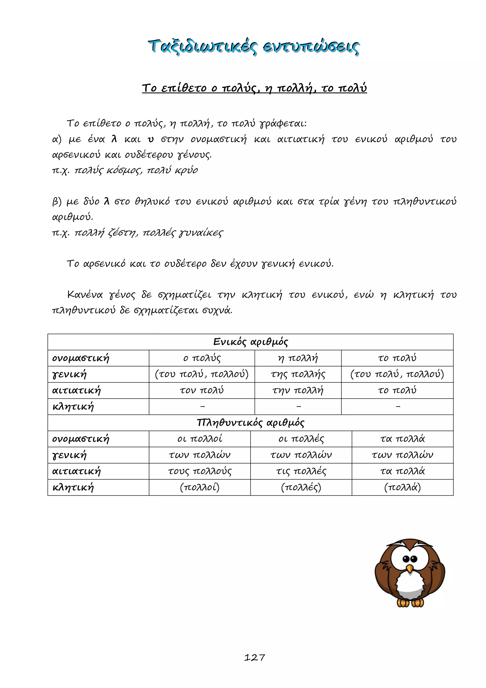 127 
ΤΤΤαααξξξιιιδδδιιιωωωτττιιικκκέέέςςς εεεννντττυυυπππώώώσσσεεειιιςςς 
Το επίθετο ο πολύς, η πολλή, το πολύ 
Το επίθετο ο πολύς, η πολλή, το πολύ γράφεται: 
α) με ένα λ και υ στην ονομαστική και αιτιατική του ενικού αριθμού του αρσενικού και ουδέτερου γένους. 
π.χ. πολύς κόσμος, πολύ κρύο 
β) με δύο λ στο θηλυκό του ενικού αριθμού και στα τρία γένη του πληθυντικού αριθμού. 
π.χ. πολλή ζέστη, πολλές γυναίκες 
Το αρσενικό και το ουδέτερο δεν έχουν γενική ενικού. 
Κανένα γένος δε σχηματίζει την κλητική του ενικού, ενώ η κλητική του πληθυντικού δε σχηματίζεται συχνά. 
Ενικός αριθμός 
ονομαστική 
ο πολύς 
η πολλή 
το πολύ 
γενική 
(του πολύ, πολλού) 
της πολλής 
(του πολύ, πολλού) 
αιτιατική 
τον πολύ 
την πολλή 
το πολύ 
κλητική 
- 
- 
- 
Πληθυντικός αριθμός 
ονομαστική 
οι πολλοί 
οι πολλές 
τα πολλά 
γενική 
των πολλών 
των πολλών 
των πολλών 
αιτιατική 
τους πολλούς 
τις πολλές 
τα πολλά 
κλητική 
(πολλοί) 
(πολλές) 
(πολλά) 
 