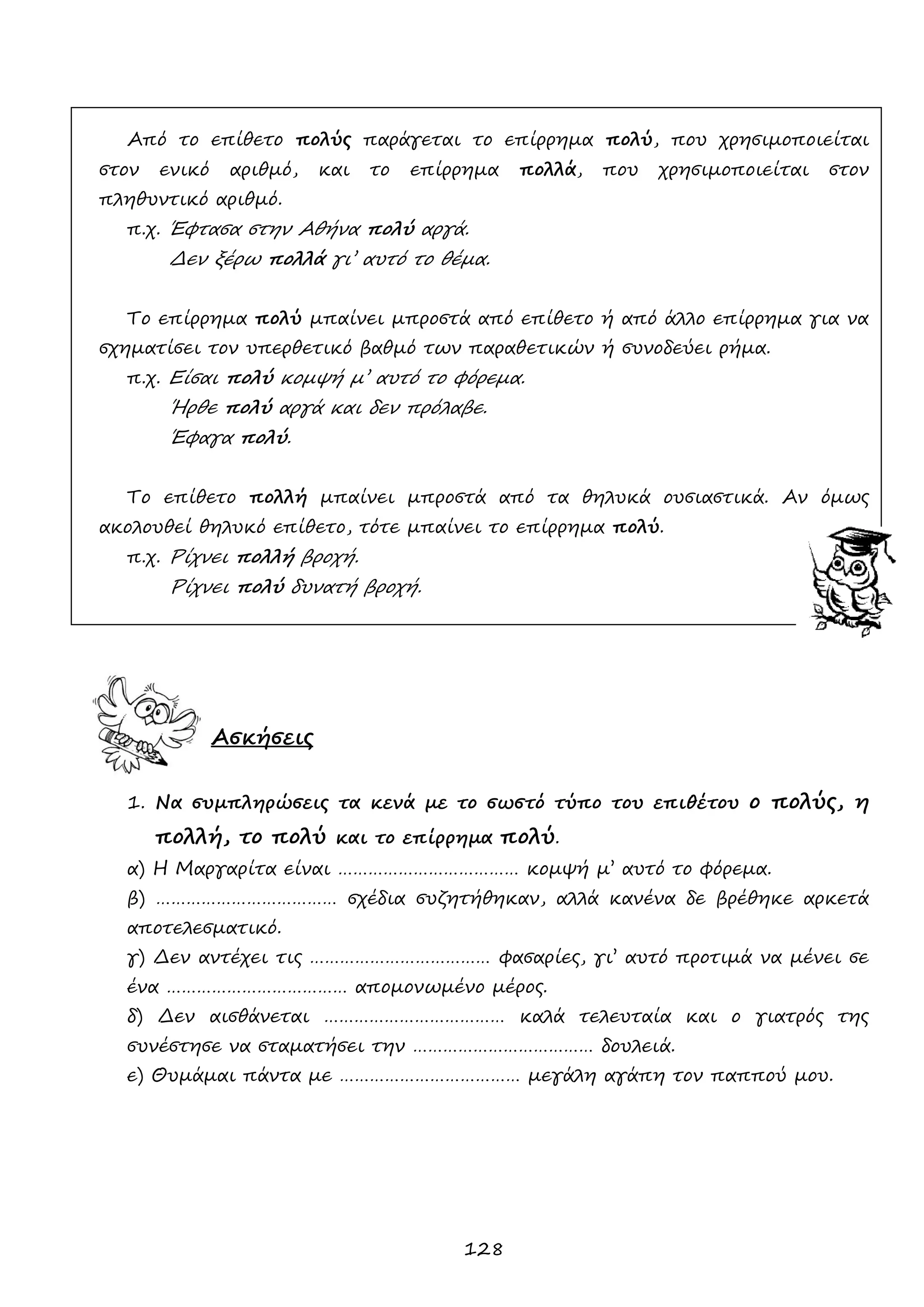 128 
Από το επίθετο πολύς παράγεται το επίρρημα πολύ, που χρησιμοποιείται στον ενικό αριθμό, και το επίρρημα πολλά, που χρησιμοποιείται στον πληθυντικό αριθμό. 
π.χ. Έφτασα στην Αθήνα πολύ αργά. 
Δεν ξέρω πολλά γι’ αυτό το θέμα. 
Το επίρρημα πολύ μπαίνει μπροστά από επίθετο ή από άλλο επίρρημα για να σχηματίσει τον υπερθετικό βαθμό των παραθετικών ή συνοδεύει ρήμα. 
π.χ. Είσαι πολύ κομψή μ’ αυτό το φόρεμα. 
Ήρθε πολύ αργά και δεν πρόλαβε. 
Έφαγα πολύ. 
Το επίθετο πολλή μπαίνει μπροστά από τα θηλυκά ουσιαστικά. Αν όμως ακολουθεί θηλυκό επίθετο, τότε μπαίνει το επίρρημα πολύ. 
π.χ. Ρίχνει πολλή βροχή. 
Ρίχνει πολύ δυνατή βροχή. 
Ασκήσεις 
1. Να συμπληρώσεις τα κενά με το σωστό τύπο του επιθέτου ο πολύς, η πολλή, το πολύ και το επίρρημα πολύ. 
α) Η Μαργαρίτα είναι ……………………………… κομψή μ’ αυτό το φόρεμα. 
β) ……………………………… σχέδια συζητήθηκαν, αλλά κανένα δε βρέθηκε αρκετά αποτελεσματικό. 
γ) Δεν αντέχει τις ……………………………… φασαρίες, γι’ αυτό προτιμά να μένει σε ένα ……………………………… απομονωμένο μέρος. 
δ) Δεν αισθάνεται ……………………………… καλά τελευταία και ο γιατρός της συνέστησε να σταματήσει την ……………………………… δουλειά. 
ε) Θυμάμαι πάντα με ……………………………… μεγάλη αγάπη τον παππού μου. 
 