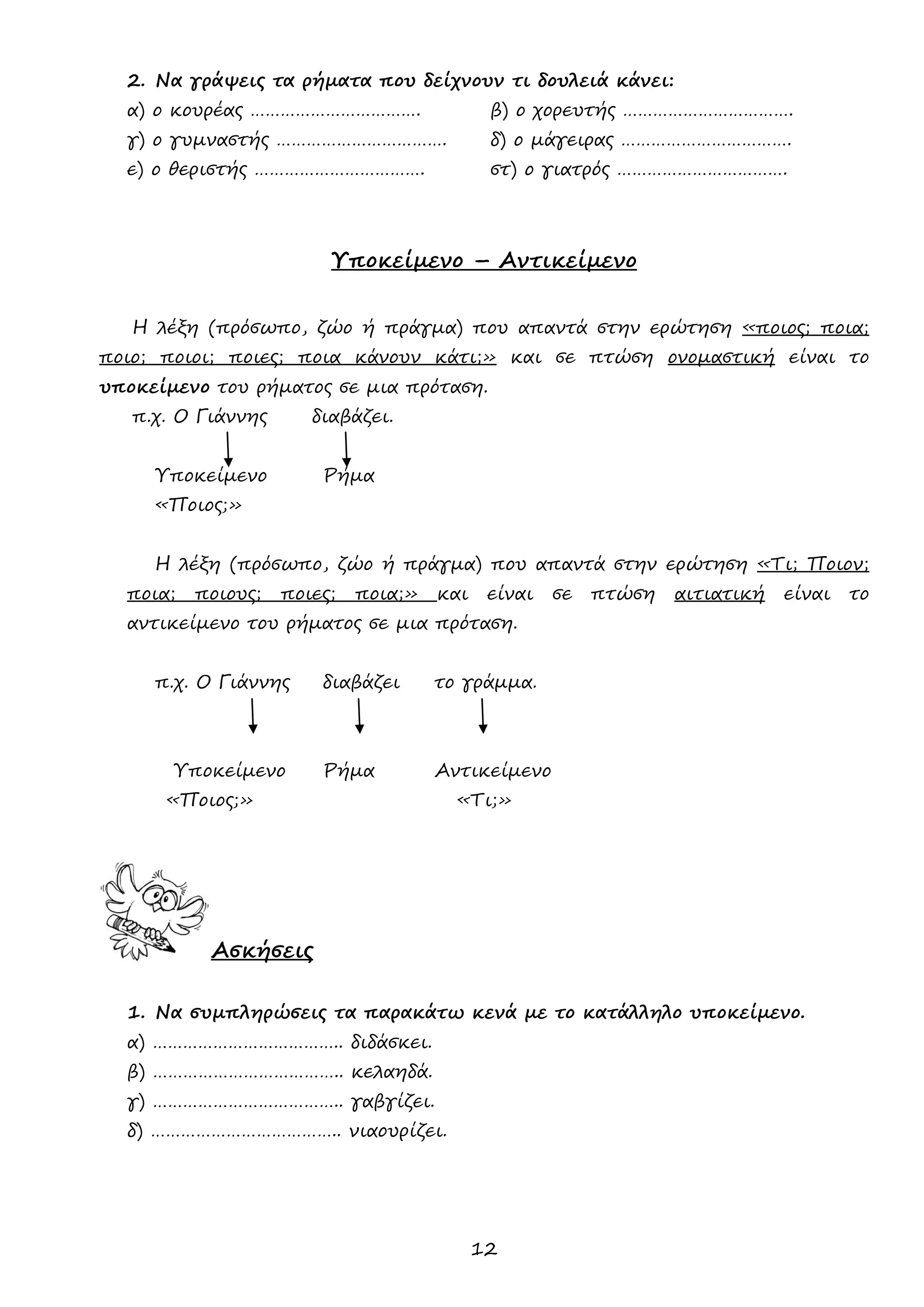 12 
2. Να γράψεις τα ρήματα που δείχνουν τι δουλειά κάνει: 
α) ο κουρέας ……………………………. β) ο χορευτής ……………………………. 
γ) ο γυμναστής ……………………………. δ) ο μάγειρας ……………………………. 
ε) ο θεριστής ……………………………. στ) ο γιατρός ……………………………. 
Υποκείμενο – Αντικείμενο 
Η λέξη (πρόσωπο, ζώο ή πράγμα) που απαντά στην ερώτηση «ποιος; ποια; ποιο; ποιοι; ποιες; ποια κάνουν κάτι;» και σε πτώση ονομαστική είναι το υποκείμενο του ρήματος σε μια πρόταση. 
π.χ. Ο Γιάννης διαβάζει. 
Υποκείμενο Ρήμα 
«Ποιος;» 
Η λέξη (πρόσωπο, ζώο ή πράγμα) που απαντά στην ερώτηση «Τι; Ποιον; ποια; ποιους; ποιες; ποια;» και είναι σε πτώση αιτιατική είναι το αντικείμενο του ρήματος σε μια πρόταση. 
π.χ. Ο Γιάννης διαβάζει το γράμμα. 
Υποκείμενο Ρήμα Αντικείμενο 
«Ποιος;» «Τι;» 
Ασκήσεις 
1. Να συμπληρώσεις τα παρακάτω κενά με το κατάλληλο υποκείμενο. 
α) ……………………………….. διδάσκει. 
β) ……………………………….. κελαηδά. 
γ) ……………………………….. γαβγίζει. 
δ) ……………………………….. νιαουρίζει. 
 