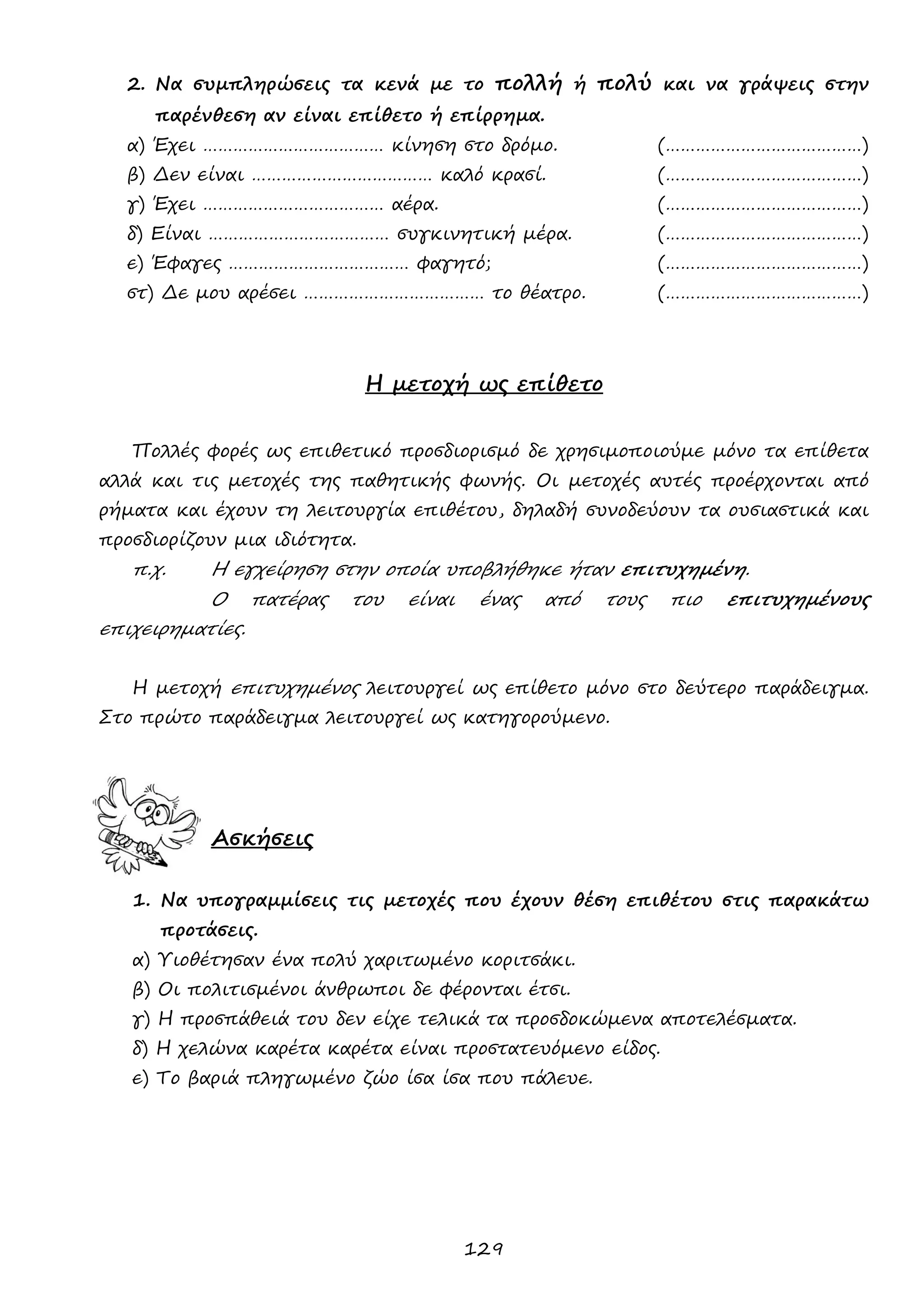 129 
2. Να συμπληρώσεις τα κενά με το πολλή ή πολύ και να γράψεις στην παρένθεση αν είναι επίθετο ή επίρρημα. 
α) Έχει ……………………………… κίνηση στο δρόμο. (…………………………………) 
β) Δεν είναι ……………………………… καλό κρασί. (…………………………………) 
γ) Έχει ……………………………… αέρα. (…………………………………) 
δ) Είναι ……………………………… συγκινητική μέρα. (…………………………………) 
ε) Έφαγες ……………………………… φαγητό; (…………………………………) 
στ) Δε μου αρέσει ……………………………… το θέατρο. (…………………………………) 
Η μετοχή ως επίθετο 
Πολλές φορές ως επιθετικό προσδιορισμό δε χρησιμοποιούμε μόνο τα επίθετα αλλά και τις μετοχές της παθητικής φωνής. Οι μετοχές αυτές προέρχονται από ρήματα και έχουν τη λειτουργία επιθέτου, δηλαδή συνοδεύουν τα ουσιαστικά και προσδιορίζουν μια ιδιότητα. 
π.χ. Η εγχείρηση στην οποία υποβλήθηκε ήταν επιτυχημένη. 
Ο πατέρας του είναι ένας από τους πιο επιτυχημένους επιχειρηματίες. 
Η μετοχή επιτυχημένος λειτουργεί ως επίθετο μόνο στο δεύτερο παράδειγμα. Στο πρώτο παράδειγμα λειτουργεί ως κατηγορούμενο. 
Ασκήσεις 
1. Να υπογραμμίσεις τις μετοχές που έχουν θέση επιθέτου στις παρακάτω προτάσεις. 
α) Υιοθέτησαν ένα πολύ χαριτωμένο κοριτσάκι. 
β) Οι πολιτισμένοι άνθρωποι δε φέρονται έτσι. 
γ) Η προσπάθειά του δεν είχε τελικά τα προσδοκώμενα αποτελέσματα. 
δ) Η χελώνα καρέτα καρέτα είναι προστατευόμενο είδος. 
ε) Το βαριά πληγωμένο ζώο ίσα ίσα που πάλευε. 
 