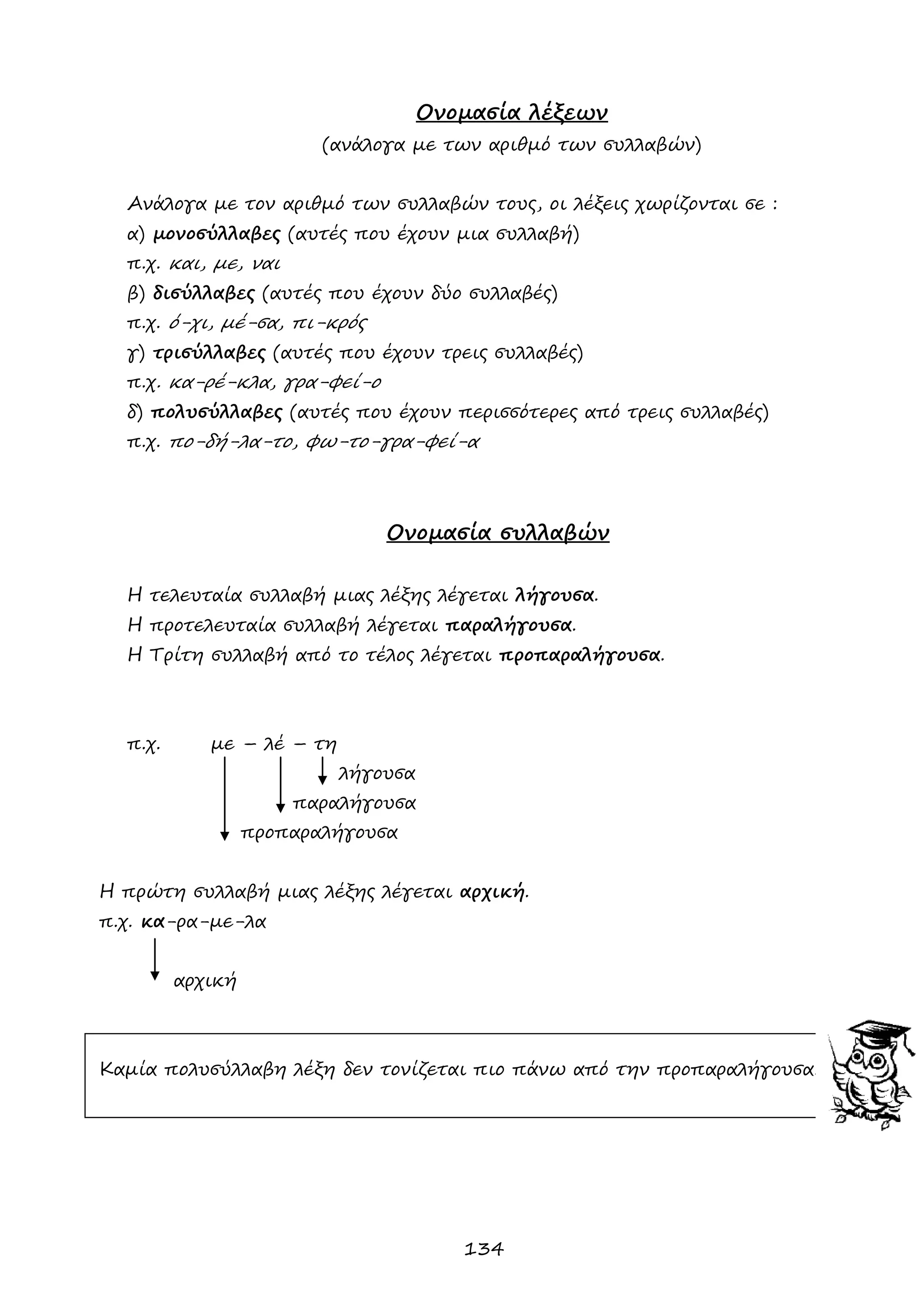 134 
Ονομασία λέξεων 
(ανάλογα με των αριθμό των συλλαβών) 
Ανάλογα με τον αριθμό των συλλαβών τους, οι λέξεις χωρίζονται σε : 
α) μονοσύλλαβες (αυτές που έχουν μια συλλαβή) 
π.χ. και, με, ναι 
β) δισύλλαβες (αυτές που έχουν δύο συλλαβές) 
π.χ. ό-χι, μέ-σα, πι-κρός 
γ) τρισύλλαβες (αυτές που έχουν τρεις συλλαβές) 
π.χ. κα-ρέ-κλα, γρα-φεί-ο 
δ) πολυσύλλαβες (αυτές που έχουν περισσότερες από τρεις συλλαβές) 
π.χ. πο-δή-λα-το, φω-το-γρα-φεί-α 
Ονομασία συλλαβών 
Η τελευταία συλλαβή μιας λέξης λέγεται λήγουσα. 
Η προτελευταία συλλαβή λέγεται παραλήγουσα. 
Η Τρίτη συλλαβή από το τέλος λέγεται προπαραλήγουσα. 
π.χ. με – λέ – τη 
λήγουσα 
παραλήγουσα 
προπαραλήγουσα 
Η πρώτη συλλαβή μιας λέξης λέγεται αρχική. 
π.χ. κα-ρα-με-λα 
αρχική 
Καμία πολυσύλλαβη λέξη δεν τονίζεται πιο πάνω από την προπαραλήγουσα!!! 
 