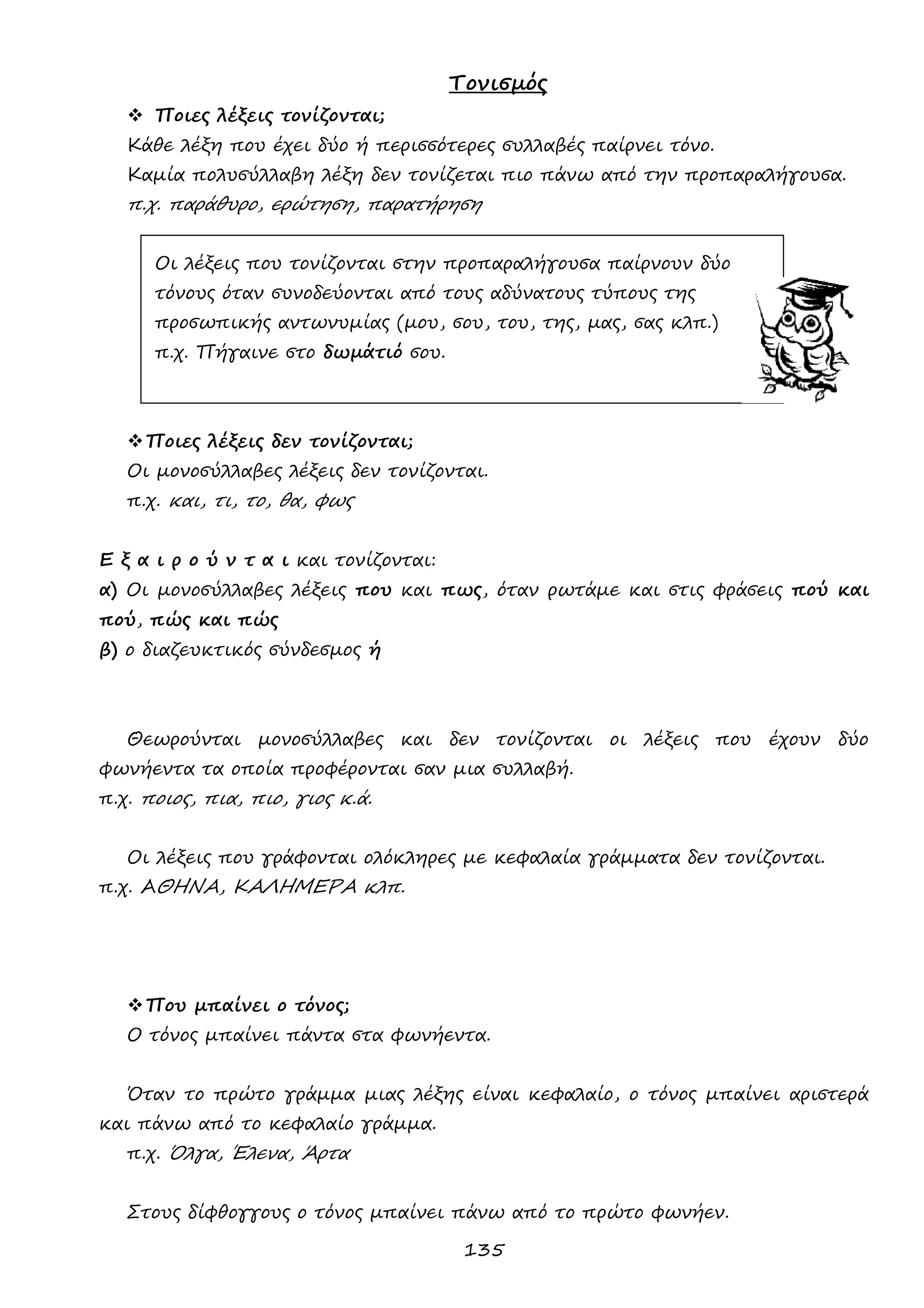 135 
Τονισμός 
 Ποιες λέξεις τονίζονται; 
Κάθε λέξη που έχει δύο ή περισσότερες συλλαβές παίρνει τόνο. 
Καμία πολυσύλλαβη λέξη δεν τονίζεται πιο πάνω από την προπαραλήγουσα. 
π.χ. παράθυρο, ερώτηση, παρατήρηση 
Οι λέξεις που τονίζονται στην προπαραλήγουσα παίρνουν δύο 
τόνους όταν συνοδεύονται από τους αδύνατους τύπους της 
προσωπικής αντωνυμίας (μου, σου, του, της, μας, σας κλπ.) 
π.χ. Πήγαινε στο δωμάτιό σου. 
 Ποιες λέξεις δεν τονίζονται; 
Οι μονοσύλλαβες λέξεις δεν τονίζονται. 
π.χ. και, τι, το, θα, φως 
Ε ξ α ι ρ ο ύ ν τ α ι και τονίζονται: 
α) Οι μονοσύλλαβες λέξεις που και πως, όταν ρωτάμε και στις φράσεις πού και πού, πώς και πώς 
β) ο διαζευκτικός σύνδεσμος ή 
Θεωρούνται μονοσύλλαβες και δεν τονίζονται οι λέξεις που έχουν δύο φωνήεντα τα οποία προφέρονται σαν μια συλλαβή. 
π.χ. ποιος, πια, πιο, γιος κ.ά. 
Οι λέξεις που γράφονται ολόκληρες με κεφαλαία γράμματα δεν τονίζονται. 
π.χ. ΑΘΗΝΑ, ΚΑΛΗΜΕΡΑ κλπ. 
 Που μπαίνει ο τόνος; 
Ο τόνος μπαίνει πάντα στα φωνήεντα. 
Όταν το πρώτο γράμμα μιας λέξης είναι κεφαλαίο, ο τόνος μπαίνει αριστερά και πάνω από το κεφαλαίο γράμμα. 
π.χ. Όλγα, Έλενα, Άρτα 
Στους δίφθογγους ο τόνος μπαίνει πάνω από το πρώτο φωνήεν.  