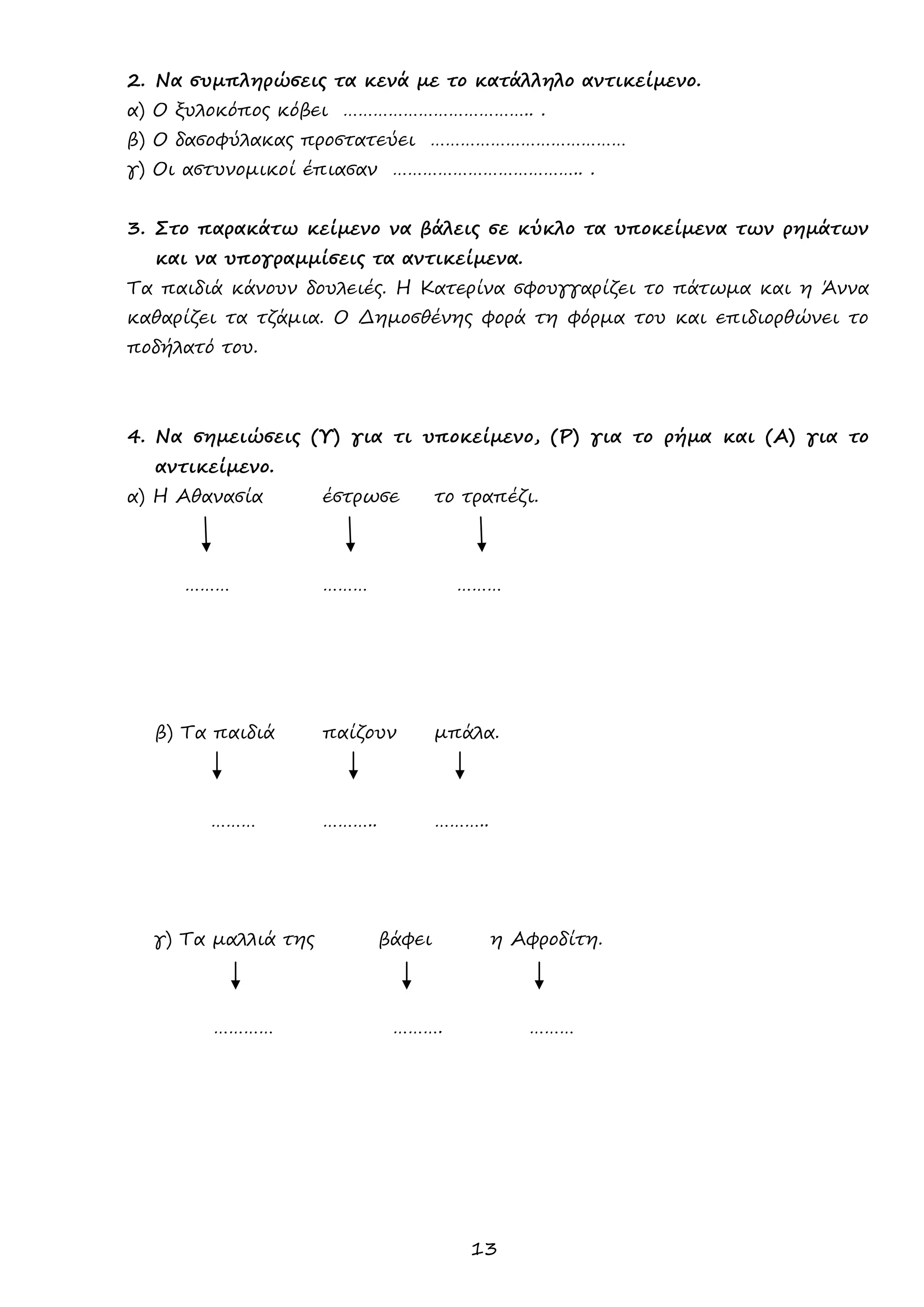 13 
2. Να συμπληρώσεις τα κενά με το κατάλληλο αντικείμενο. 
α) Ο ξυλοκόπος κόβει ……………………………….. . 
β) Ο δασοφύλακας προστατεύει ………………………………… 
γ) Οι αστυνομικοί έπιασαν ……………………………….. . 
3. Στο παρακάτω κείμενο να βάλεις σε κύκλο τα υποκείμενα των ρημάτων και να υπογραμμίσεις τα αντικείμενα. 
Τα παιδιά κάνουν δουλειές. Η Κατερίνα σφουγγαρίζει το πάτωμα και η Άννα καθαρίζει τα τζάμια. Ο Δημοσθένης φορά τη φόρμα του και επιδιορθώνει το ποδήλατό του. 
4. Να σημειώσεις (Υ) για τι υποκείμενο, (Ρ) για το ρήμα και (Α) για το αντικείμενο. 
α) Η Αθανασία έστρωσε το τραπέζι. 
……… ……… ……… 
β) Τα παιδιά παίζουν μπάλα. 
……… ……….. ……….. 
γ) Τα μαλλιά της βάφει η Αφροδίτη. 
………… ………. ……… 
 