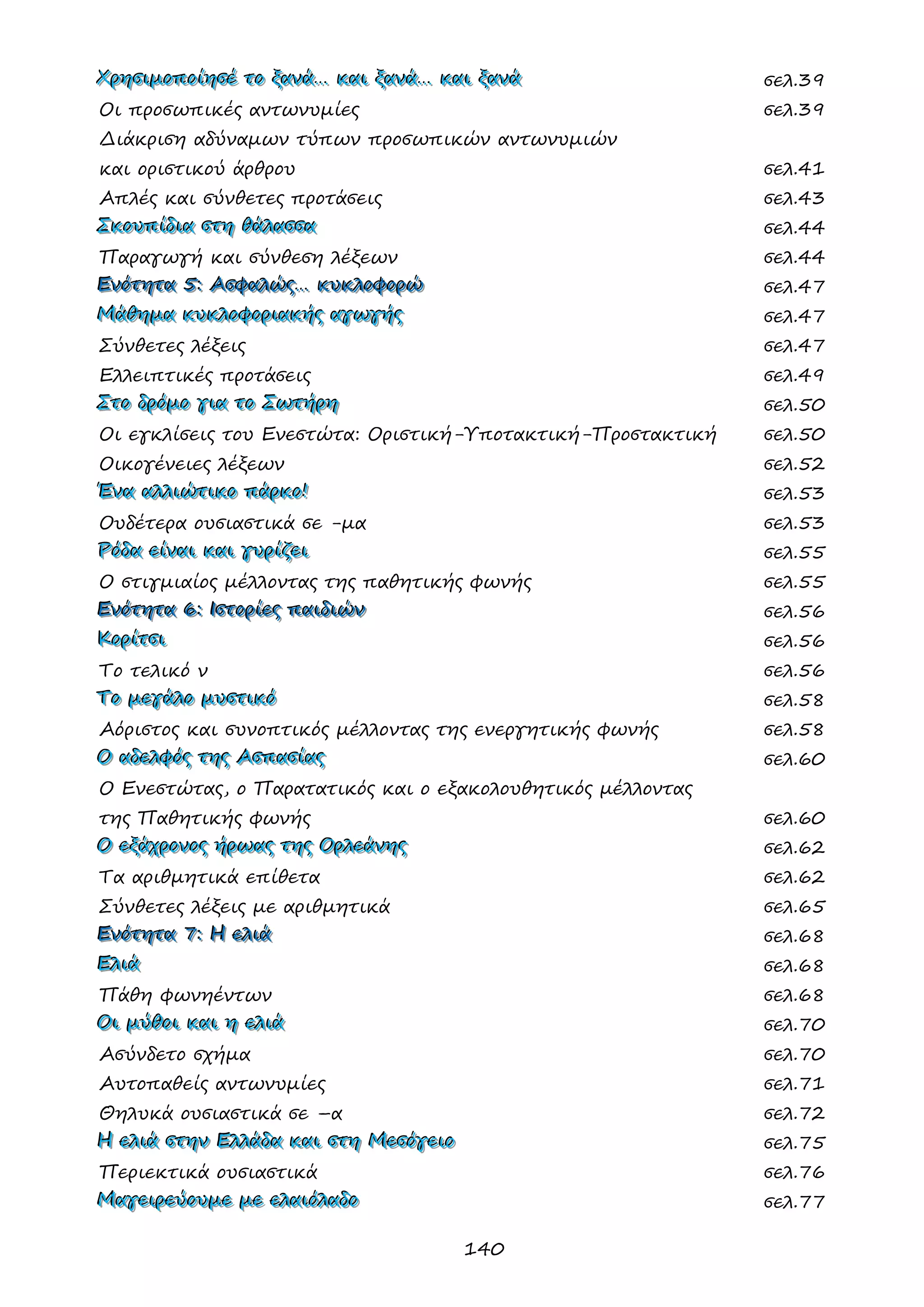 140 
ΧΧΧρρρηηησσσιιιμμμοοοππποοοίίίηηησσσέέέ τττοοο ξξξααανννάάά……… κκκαααιιι ξξξααανννάάά……… κκκαααιιι ξξξααανννάάά σελ.39 
Οι προσωπικές αντωνυμίες σελ.39 
Διάκριση αδύναμων τύπων προσωπικών αντωνυμιών 
και οριστικού άρθρου σελ.41 
Απλές και σύνθετες προτάσεις σελ.43 
ΣΣΣκκκοοουυυπππίίίδδδιιιααα σσστττηηη θθθάάάλλλααασσσσσσααα σελ.44 
Παραγωγή και σύνθεση λέξεων σελ.44 
ΕΕΕνννόόότττηηητττααα 555::: ΑΑΑσσσφφφαααλλλώώώςςς……… κκκυυυκκκλλλοοοφφφοοορρρώώώ σελ.47 
ΜΜΜάάάθθθηηημμμααα κκκυυυκκκλλλοοοφφφοοορρριιιααακκκήήήςςς αααγγγωωωγγγήήήςςς σελ.47 
Σύνθετες λέξεις σελ.47 
Ελλειπτικές προτάσεις σελ.49 
ΣΣΣτττοοο δδδρρρόόόμμμοοο γγγιιιααα τττοοο ΣΣΣωωωτττήήήρρρηηη σελ.50 
Οι εγκλίσεις του Ενεστώτα: Οριστική-Υποτακτική-Προστακτική σελ.50 
Οικογένειες λέξεων σελ.52 
ΈΈΈνννααα αααλλλλλλιιιώώώτττιιικκκοοο πππάάάρρρκκκοοο!!! σελ.53 
Ουδέτερα ουσιαστικά σε -μα σελ.53 
ΡΡΡόόόδδδααα εεείίίννναααιιι κκκαααιιι γγγυυυρρρίίίζζζεεειιι σελ.55 
Ο στιγμιαίος μέλλοντας της παθητικής φωνής σελ.55 
ΕΕΕνννόόότττηηητττααα 666::: ΙΙΙσσστττοοορρρίίίεεεςςς πππαααιιιδδδιιιώώώννν σελ.56 
ΚΚΚοοορρρίίίτττσσσιιι σελ.56 
Το τελικό ν σελ.56 
ΤΤΤοοο μμμεεεγγγάάάλλλοοο μμμυυυσσστττιιικκκόόό σελ.58 
Αόριστος και συνοπτικός μέλλοντας της ενεργητικής φωνής σελ.58 
ΟΟΟ αααδδδεεελλλφφφόόόςςς τττηηηςςς ΑΑΑσσσπππααασσσίίίαααςςς σελ.60 
Ο Ενεστώτας, ο Παρατατικός και ο εξακολουθητικός μέλλοντας 
της Παθητικής φωνής σελ.60 
ΟΟΟ εεεξξξάάάχχχρρροοονννοοοςςς ήήήρρρωωωαααςςς τττηηηςςς ΟΟΟρρρλλλεεεάάάνννηηηςςς σελ.62 
Τα αριθμητικά επίθετα σελ.62 
Σύνθετες λέξεις με αριθμητικά σελ.65 
ΕΕΕνννόόότττηηητττααα 777::: ΗΗΗ εεελλλιιιάάά σελ.68 
ΕΕΕλλλιιιάάά σελ.68 
Πάθη φωνηέντων σελ.68 
ΟΟΟιιι μμμύύύθθθοοοιιι κκκαααιιι ηηη εεελλλιιιάάά σελ.70 
Ασύνδετο σχήμα σελ.70 
Αυτοπαθείς αντωνυμίες σελ.71 
Θηλυκά ουσιαστικά σε –α σελ.72 
ΗΗΗ εεελλλιιιάάά σσστττηηηννν ΕΕΕλλλλλλάάάδδδααα κκκαααιιι σσστττηηη ΜΜΜεεεσσσόόόγγγεεειιιοοο σελ.75 
Περιεκτικά ουσιαστικά σελ.76 
ΜΜΜαααγγγεεειιιρρρεεεύύύοοουυυμμμεεε μμμεεε εεελλλαααιιιόόόλλλαααδδδοοο σελ.77  