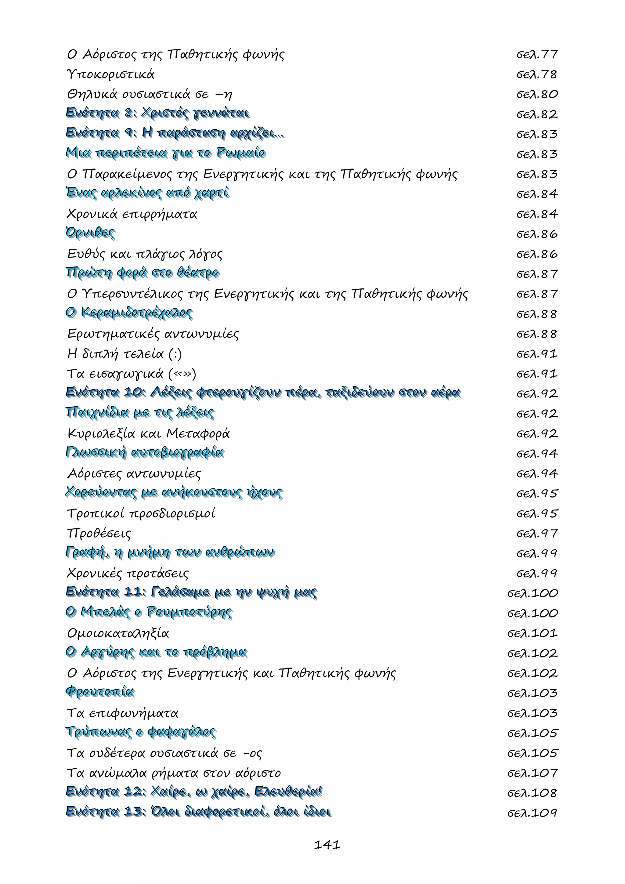 141 
Ο Αόριστος της Παθητικής φωνής σελ.77 
Υποκοριστικά σελ.78 
Θηλυκά ουσιαστικά σε –η σελ.80 
ΕΕΕνννόόότττηηητττααα 888::: ΧΧΧρρριιισσστττόόόςςς γγγεεεννννννάάάττταααιιι σελ.82 
ΕΕΕνννόόότττηηητττααα 999::: ΗΗΗ πππαααρρράάάσσστττααασσσηηη αααρρρχχχίίίζζζεεειιι……… σελ.83 
ΜΜΜιιιααα πππεεερρριιιπππέέέτττεεειιιααα γγγιιιααα τττοοο ΡΡΡωωωμμμαααίίίοοο σελ.83 
Ο Παρακείμενος της Ενεργητικής και της Παθητικής φωνής σελ.83 
ΈΈΈννναααςςς αααρρρλλλεεεκκκίίίνννοοοςςς αααπππόόό χχχαααρρρτττίίί σελ.84 
Χρονικά επιρρήματα σελ.84 
ΌΌΌρρρνννιιιθθθεεεςςς σελ.86 
Ευθύς και πλάγιος λόγος σελ.86 
ΠΠΠρρρώώώτττηηη φφφοοορρράάά σσστττοοο θθθέέέααατττρρροοο σελ.87 
Ο Υπερσυντέλικος της Ενεργητικής και της Παθητικής φωνής σελ.87 
ΟΟΟ ΚΚΚεεερρραααμμμιιιδδδοοοτττρρρέέέχχχαααλλλοοοςςς σελ.88 
Ερωτηματικές αντωνυμίες σελ.88 
Η διπλή τελεία (:) σελ.91 
Τα εισαγωγικά («») σελ.91 
ΕΕΕνννόόότττηηητττααα 111000::: ΛΛΛέέέξξξεεειιιςςς φφφτττεεερρροοουυυγγγίίίζζζοοουυυννν πππέέέρρρααα,,, ττταααξξξιιιδδδεεεύύύοοουυυννν σσστττοοοννν αααέέέρρρααα σελ.92 
ΠΠΠαααιιιχχχνννίίίδδδιιιααα μμμεεε τττιιιςςς λλλέέέξξξεεειιιςςς σελ.92 
Κυριολεξία και Μεταφορά σελ.92 
ΓΓΓλλλωωωσσσσσσιιικκκήήή αααυυυτττοοοβββιιιοοογγγρρραααφφφίίίααα σελ.94 
Αόριστες αντωνυμίες σελ.94 
ΧΧΧοοορρρεεεύύύοοονννττταααςςς μμμεεε ααανννήήήκκκοοουυυσσστττοοουυυςςς ήήήχχχοοουυυςςς σελ.95 
Τροπικοί προσδιορισμοί σελ.95 
Προθέσεις σελ.97 
ΓΓΓρρραααφφφήήή,,, ηηη μμμνννήήήμμμηηη τττωωωννν ααανννθθθρρρώώώπππωωωννν σελ.99 
Χρονικές προτάσεις σελ.99 
ΕΕΕνννόόότττηηητττααα 111111::: ΓΓΓεεελλλάάάσσσαααμμμεεε μμμεεε ηηηννν ψψψυυυχχχήήή μμμαααςςς σελ.100 
ΟΟΟ ΜΜΜπππεεελλλάάάςςς οοο ΡΡΡοοουυυμμμππποοοτττύύύρρρηηηςςς σελ.100 
Ομοιοκαταληξία σελ.101 
ΟΟΟ ΑΑΑρρργγγύύύρρρηηηςςς κκκαααιιι τττοοο πππρρρόόόβββλλληηημμμααα σελ.102 
Ο Αόριστος της Ενεργητικής και Παθητικής φωνής σελ.102 
ΦΦΦρρροοουυυτττοοοπππίίίααα σελ.103 
Τα επιφωνήματα σελ.103 
ΤΤΤρρρύύύπππωωωννναααςςς οοο φφφαααφφφαααγγγάάάλλλοοοςςς σελ.105 
Τα ουδέτερα ουσιαστικά σε -ος σελ.105 
Τα ανώμαλα ρήματα στον αόριστο σελ.107 
ΕΕΕνννόόότττηηητττααα 111222::: ΧΧΧαααίίίρρρεεε,,, ωωω χχχαααίίίρρρεεε,,, ΕΕΕλλλεεευυυθθθεεερρρίίίααα!!! σελ.108 
ΕΕΕνννόόότττηηητττααα 111333::: ΌΌΌλλλοοοιιι δδδιιιαααφφφοοορρρεεετττιιικκκοοοίίί,,, όόόλλλοοοιιι ίίίδδδιιιοοοιιι σελ.109  