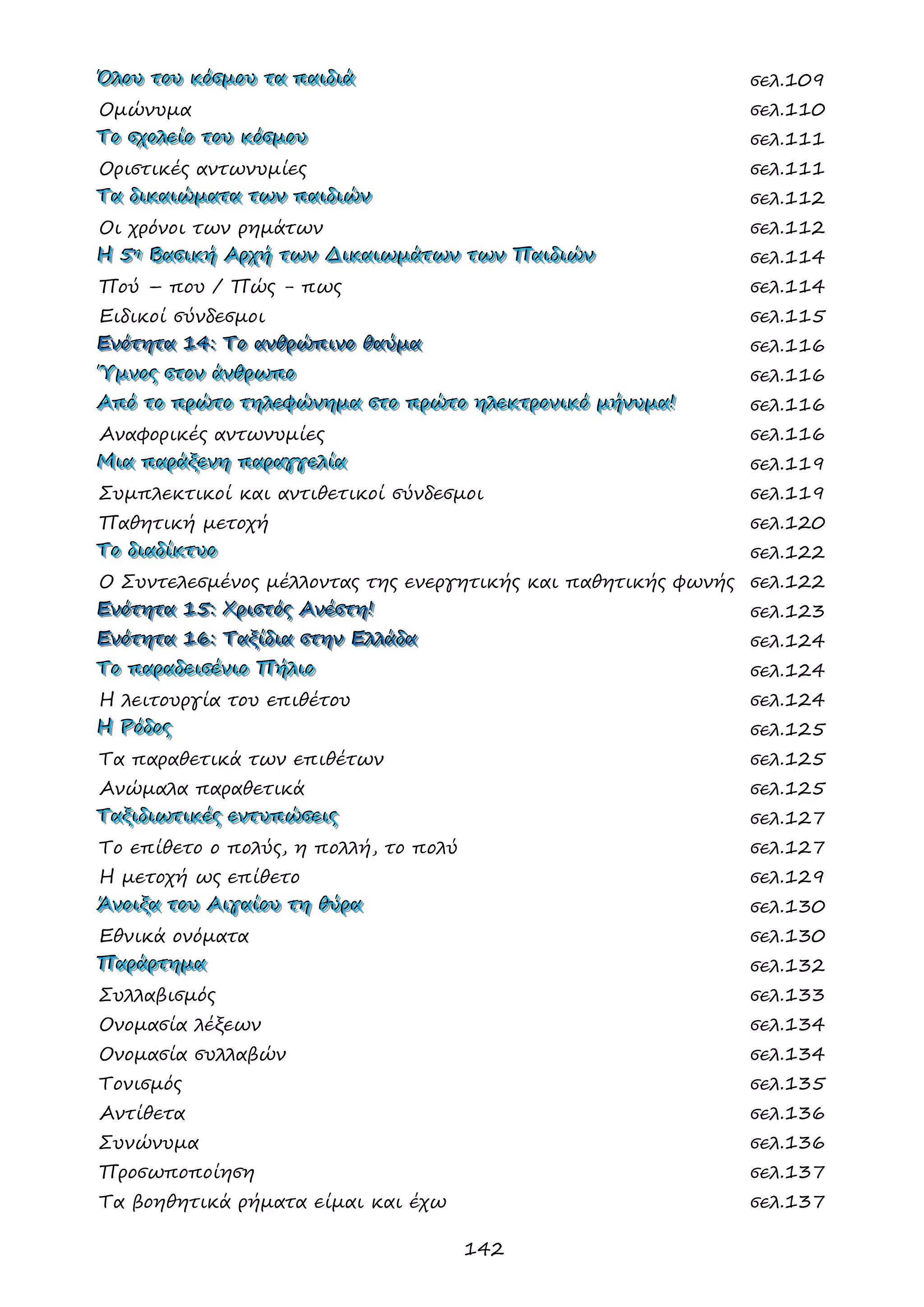 142 
ΌΌΌλλλοοουυυ τττοοουυυ κκκόόόσσσμμμοοουυυ τττααα πππαααιιιδδδιιιάάά σελ.109 
Ομώνυμα σελ.110 
ΤΤΤοοο σσσχχχοοολλλεεείίίοοο τττοοουυυ κκκόόόσσσμμμοοουυυ σελ.111 
Οριστικές αντωνυμίες σελ.111 
ΤΤΤααα δδδιιικκκαααιιιώώώμμμααατττααα τττωωωννν πππαααιιιδδδιιιώώώννν σελ.112 
Οι χρόνοι των ρημάτων σελ.112 
ΗΗΗ 555ηηη ΒΒΒααασσσιιικκκήήή ΑΑΑρρρχχχήήή τττωωωννν ΔΔΔιιικκκαααιιιωωωμμμάάάτττωωωννν τττωωωννν ΠΠΠαααιιιδδδιιιώώώννν σελ.114 
Πού – που / Πώς - πως σελ.114 
Ειδικοί σύνδεσμοι σελ.115 
ΕΕΕνννόόότττηηητττααα 111444::: ΤΤΤοοο ααανννθθθρρρώώώπππιιινννοοο θθθαααύύύμμμααα σελ.116 
ΎΎΎμμμνννοοοςςς σσστττοοοννν άάάνννθθθρρρωωωππποοο σελ.116 
ΑΑΑπππόόό τττοοο πππρρρώώώτττοοο τττηηηλλλεεεφφφώώώνννηηημμμααα σσστττοοο πππρρρώώώτττοοο ηηηλλλεεεκκκτττρρροοονννιιικκκόόό μμμήήήνννυυυμμμααα!!! σελ.116 
Αναφορικές αντωνυμίες σελ.116 
ΜΜΜιιιααα πππαααρρράάάξξξεεενννηηη πππαααρρραααγγγγγγεεελλλίίίααα σελ.119 
Συμπλεκτικοί και αντιθετικοί σύνδεσμοι σελ.119 
Παθητική μετοχή σελ.120 
ΤΤΤοοο δδδιιιαααδδδίίίκκκτττυυυοοο σελ.122 
Ο Συντελεσμένος μέλλοντας της ενεργητικής και παθητικής φωνής σελ.122 
ΕΕΕνννόόότττηηητττααα 111555::: ΧΧΧρρριιισσστττόόόςςς ΑΑΑνννέέέσσστττηηη!!! σελ.123 
ΕΕΕνννόόότττηηητττααα 111666::: ΤΤΤαααξξξίίίδδδιιιααα σσστττηηηννν ΕΕΕλλλλλλάάάδδδααα σελ.124 
ΤΤΤοοο πππαααρρραααδδδεεειιισσσέέένννιιιοοο ΠΠΠήήήλλλιιιοοο σελ.124 
Η λειτουργία του επιθέτου σελ.124 
ΗΗΗ ΡΡΡόόόδδδοοοςςς σελ.125 
Τα παραθετικά των επιθέτων σελ.125 
Ανώμαλα παραθετικά σελ.125 
ΤΤΤαααξξξιιιδδδιιιωωωτττιιικκκέέέςςς εεεννντττυυυπππώώώσσσεεειιιςςς σελ.127 
Το επίθετο ο πολύς, η πολλή, το πολύ σελ.127 
Η μετοχή ως επίθετο σελ.129 
ΆΆΆνννοοοιιιξξξααα τττοοουυυ ΑΑΑιιιγγγαααίίίοοουυυ τττηηη θθθύύύρρρααα σελ.130 
Εθνικά ονόματα σελ.130 
ΠΠΠαααρρράάάρρρτττηηημμμααα σελ.132 
Συλλαβισμός σελ.133 
Ονομασία λέξεων σελ.134 
Ονομασία συλλαβών σελ.134 
Τονισμός σελ.135 
Αντίθετα σελ.136 
Συνώνυμα σελ.136 
Προσωποποίηση σελ.137 
Τα βοηθητικά ρήματα είμαι και έχω σελ.137 