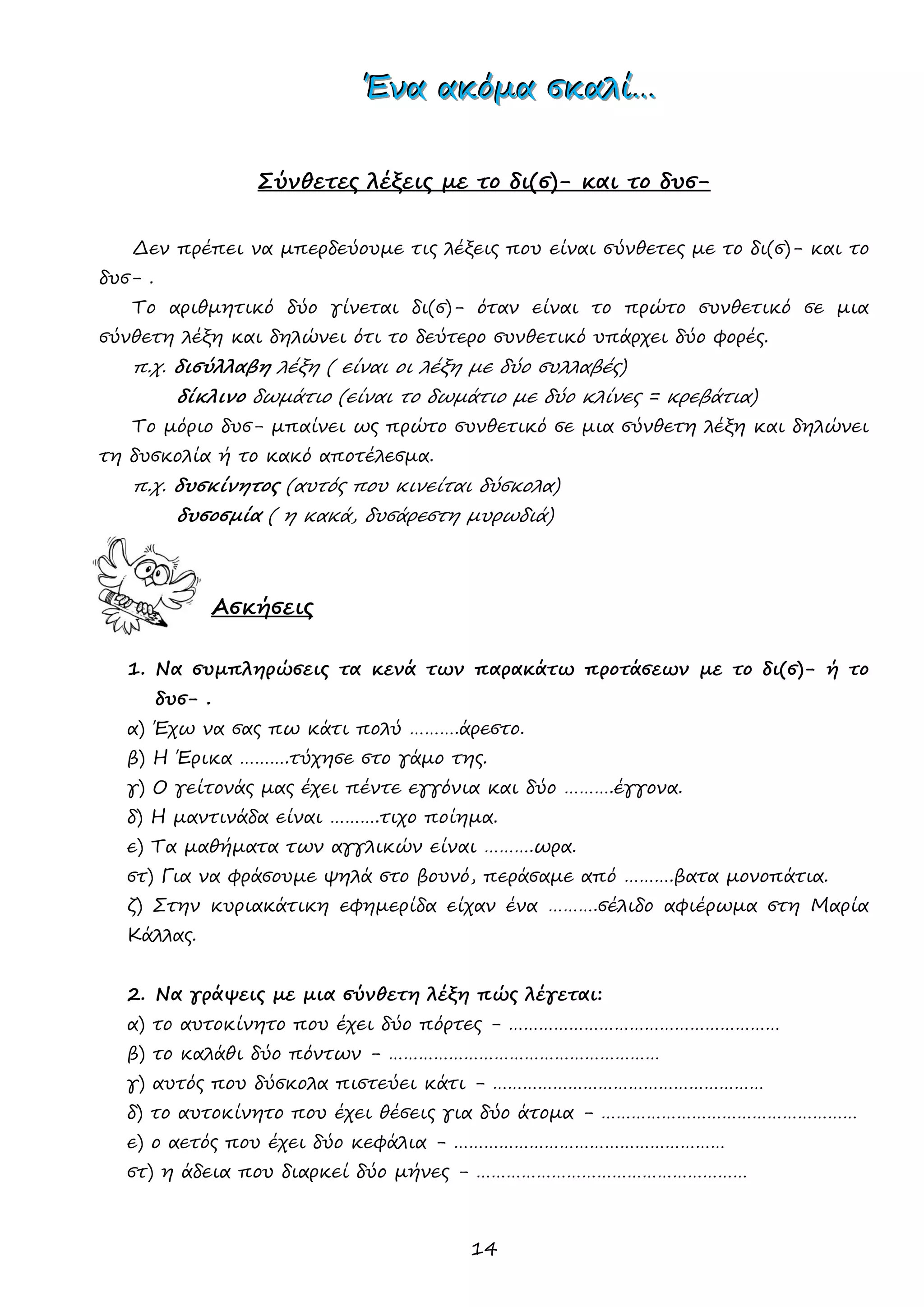 14 
ΈΈΈνννααα ααακκκόόόμμμααα σσσκκκαααλλλίίί……… 
Σύνθετες λέξεις με το δι(σ)- και το δυσ- 
Δεν πρέπει να μπερδεύουμε τις λέξεις που είναι σύνθετες με το δι(σ)- και το δυσ- . 
Το αριθμητικό δύο γίνεται δι(σ)- όταν είναι το πρώτο συνθετικό σε μια σύνθετη λέξη και δηλώνει ότι το δεύτερο συνθετικό υπάρχει δύο φορές. 
π.χ. δισύλλαβη λέξη ( είναι οι λέξη με δύο συλλαβές) 
δίκλινο δωμάτιο (είναι το δωμάτιο με δύο κλίνες = κρεβάτια) 
Το μόριο δυσ- μπαίνει ως πρώτο συνθετικό σε μια σύνθετη λέξη και δηλώνει τη δυσκολία ή το κακό αποτέλεσμα. 
π.χ. δυσκίνητος (αυτός που κινείται δύσκολα) 
δυσοσμία ( η κακά, δυσάρεστη μυρωδιά) 
Ασκήσεις 
1. Να συμπληρώσεις τα κενά των παρακάτω προτάσεων με το δι(σ)- ή το δυσ- . 
α) Έχω να σας πω κάτι πολύ ……….άρεστο. 
β) Η Έρικα ……….τύχησε στο γάμο της. 
γ) Ο γείτονάς μας έχει πέντε εγγόνια και δύο ……….έγγονα. 
δ) Η μαντινάδα είναι ……….τιχο ποίημα. 
ε) Τα μαθήματα των αγγλικών είναι ……….ωρα. 
στ) Για να φράσουμε ψηλά στο βουνό, περάσαμε από ……….βατα μονοπάτια. 
ζ) Στην κυριακάτικη εφημερίδα είχαν ένα ……….σέλιδο αφιέρωμα στη Μαρία Κάλλας. 
2. Να γράψεις με μια σύνθετη λέξη πώς λέγεται: 
α) το αυτοκίνητο που έχει δύο πόρτες - ……………………………………………… 
β) το καλάθι δύο πόντων - ……………………………………………… 
γ) αυτός που δύσκολα πιστεύει κάτι - ……………………………………………… 
δ) το αυτοκίνητο που έχει θέσεις για δύο άτομα - …………………………………………… 
ε) ο αετός που έχει δύο κεφάλια - ……………………………………………… 
στ) η άδεια που διαρκεί δύο μήνες - ………………………………………………  