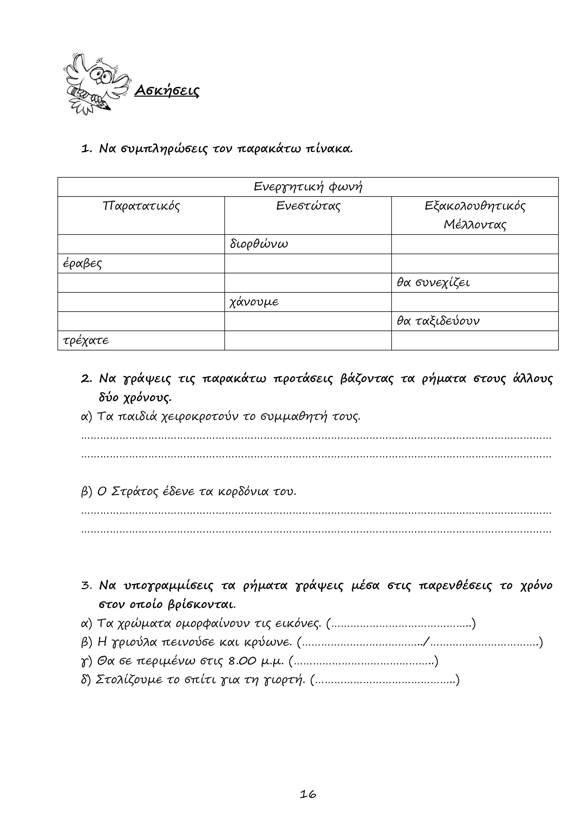 16 
Ασκήσεις 
1. Να συμπληρώσεις τον παρακάτω πίνακα. 
Ενεργητική φωνή 
Παρατατικός 
Ενεστώτας 
Εξακολουθητικός Μέλλοντας 
διορθώνω 
έραβες 
θα συνεχίζει 
χάνουμε 
θα ταξιδεύουν 
τρέχατε 
2. Να γράψεις τις παρακάτω προτάσεις βάζοντας τα ρήματα στους άλλους δύο χρόνους. 
α) Τα παιδιά χειροκροτούν το συμμαθητή τους. 
………………………………………………………………………………………………………………………………… 
………………………………………………………………………………………………………………………………… 
β) Ο Στράτος έδενε τα κορδόνια του. 
………………………………………………………………………………………………………………………………… 
………………………………………………………………………………………………………………………………… 
3. Να υπογραμμίσεις τα ρήματα γράψεις μέσα στις παρενθέσεις το χρόνο στον οποίο βρίσκονται. 
α) Τα χρώματα ομορφαίνουν τις εικόνες. (……………………………………..) 
β) Η γριούλα πεινούσε και κρύωνε. (………………………………../…………………………….) 
γ) Θα σε περιμένω στις 8.00 μ.μ. (……………………………………..) 
δ) Στολίζουμε το σπίτι για τη γιορτή. (……………………………………..) 
 