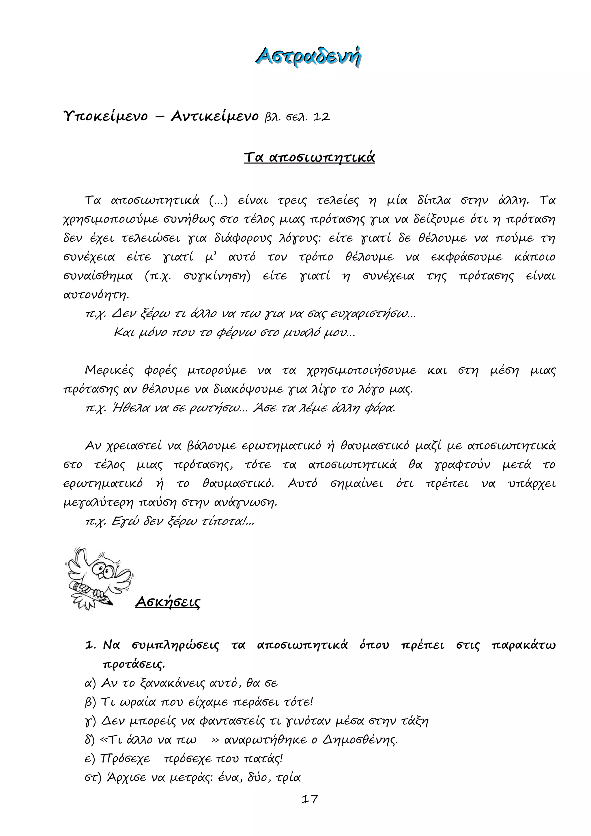 17 
ΑΑΑσσστττρρραααδδδεεενννήήή 
Υποκείμενο – Αντικείμενο βλ. σελ. 12 
Τα αποσιωπητικά 
Τα αποσιωπητικά (…) είναι τρεις τελείες η μία δίπλα στην άλλη. Τα χρησιμοποιούμε συνήθως στο τέλος μιας πρότασης για να δείξουμε ότι η πρόταση δεν έχει τελειώσει για διάφορους λόγους: είτε γιατί δε θέλουμε να πούμε τη συνέχεια είτε γιατί μ’ αυτό τον τρόπο θέλουμε να εκφράσουμε κάποιο συναίσθημα (π.χ. συγκίνηση) είτε γιατί η συνέχεια της πρότασης είναι αυτονόητη. 
π.χ. Δεν ξέρω τι άλλο να πω για να σας ευχαριστήσω… 
Και μόνο που το φέρνω στο μυαλό μου… 
Μερικές φορές μπορούμε να τα χρησιμοποιήσουμε και στη μέση μιας πρότασης αν θέλουμε να διακόψουμε για λίγο το λόγο μας. 
π.χ. Ήθελα να σε ρωτήσω… Άσε τα λέμε άλλη φόρα. 
Αν χρειαστεί να βάλουμε ερωτηματικό ή θαυμαστικό μαζί με αποσιωπητικά στο τέλος μιας πρότασης, τότε τα αποσιωπητικά θα γραφτούν μετά το ερωτηματικό ή το θαυμαστικό. Αυτό σημαίνει ότι πρέπει να υπάρχει μεγαλύτερη παύση στην ανάγνωση. 
π.χ. Εγώ δεν ξέρω τίποτα!... 
Ασκήσεις 
1. Να συμπληρώσεις τα αποσιωπητικά όπου πρέπει στις παρακάτω προτάσεις. 
α) Αν το ξανακάνεις αυτό, θα σε 
β) Τι ωραία που είχαμε περάσει τότε! 
γ) Δεν μπορείς να φανταστείς τι γινόταν μέσα στην τάξη 
δ) «Τι άλλο να πω » αναρωτήθηκε ο Δημοσθένης. 
ε) Πρόσεχε πρόσεχε που πατάς! 
στ) Άρχισε να μετράς: ένα, δύο, τρία  