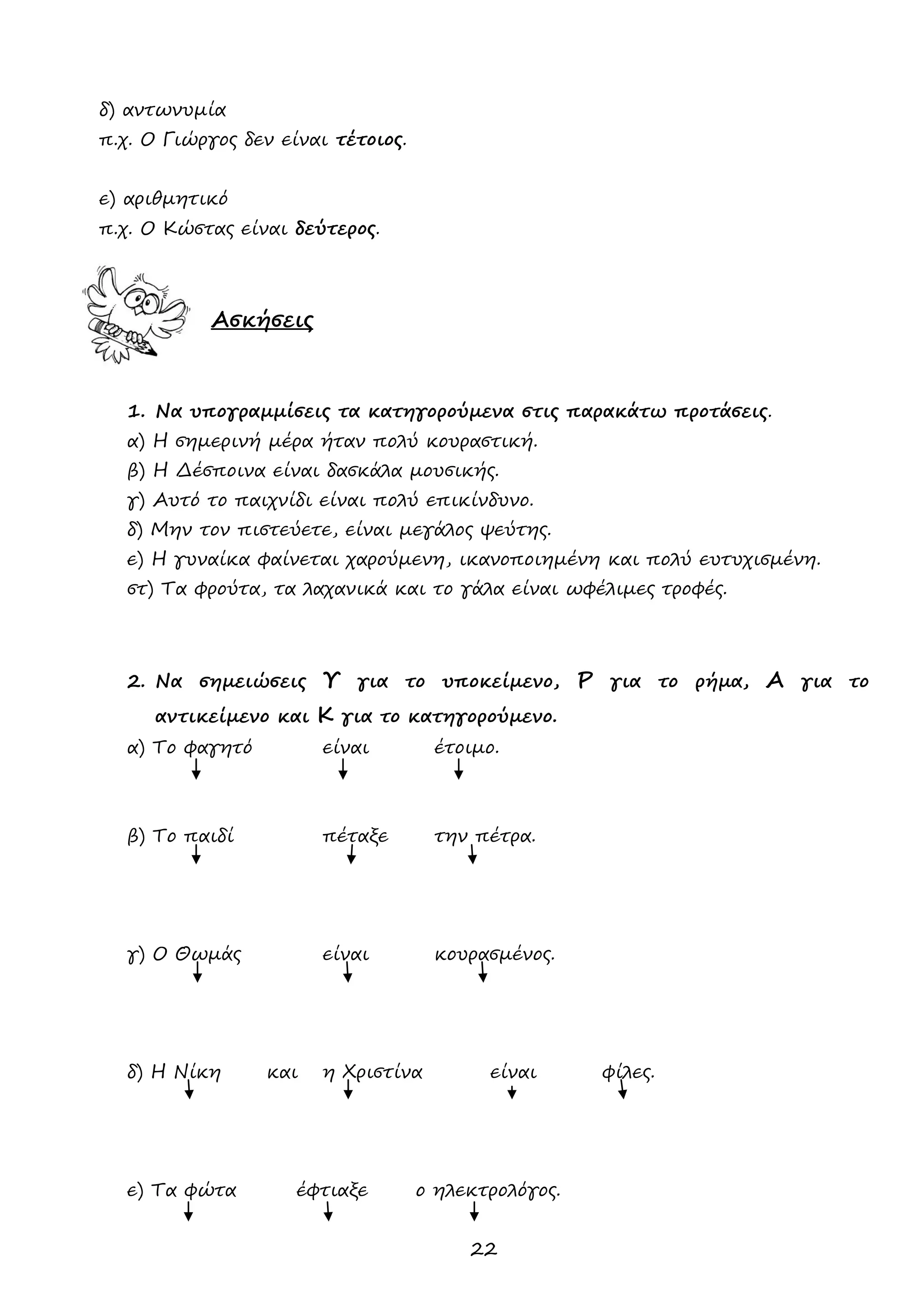 22 
δ) αντωνυμία 
π.χ. Ο Γιώργος δεν είναι τέτοιος. 
ε) αριθμητικό 
π.χ. Ο Κώστας είναι δεύτερος. 
Ασκήσεις 
1. Να υπογραμμίσεις τα κατηγορούμενα στις παρακάτω προτάσεις. 
α) Η σημερινή μέρα ήταν πολύ κουραστική. 
β) Η Δέσποινα είναι δασκάλα μουσικής. 
γ) Αυτό το παιχνίδι είναι πολύ επικίνδυνο. 
δ) Μην τον πιστεύετε, είναι μεγάλος ψεύτης. 
ε) Η γυναίκα φαίνεται χαρούμενη, ικανοποιημένη και πολύ ευτυχισμένη. 
στ) Τα φρούτα, τα λαχανικά και το γάλα είναι ωφέλιμες τροφές. 
2. Να σημειώσεις Υ για το υποκείμενο, Ρ για το ρήμα, Α για το αντικείμενο και Κ για το κατηγορούμενο. 
α) Το φαγητό είναι έτοιμο. 
β) Το παιδί πέταξε την πέτρα. 
γ) Ο Θωμάς είναι κουρασμένος. 
δ) Η Νίκη και η Χριστίνα είναι φίλες. 
ε) Τα φώτα έφτιαξε ο ηλεκτρολόγος. 
 