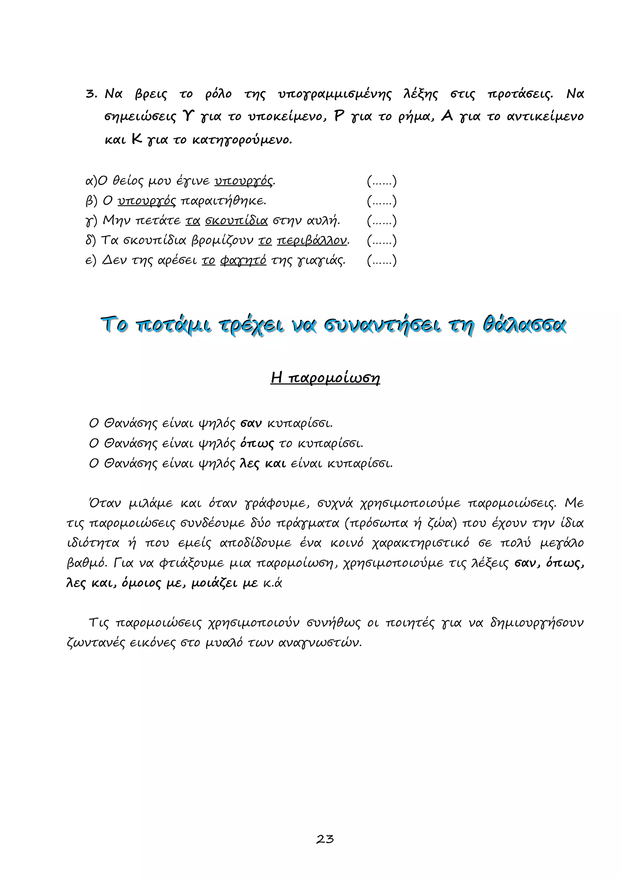 23 
3. Να βρεις το ρόλο της υπογραμμισμένης λέξης στις προτάσεις. Να σημειώσεις Υ για το υποκείμενο, Ρ για το ρήμα, Α για το αντικείμενο και Κ για το κατηγορούμενο. 
α)Ο θείος μου έγινε υπουργός. (……) 
β) Ο υπουργός παραιτήθηκε. (……) 
γ) Μην πετάτε τα σκουπίδια στην αυλή. (……) 
δ) Τα σκουπίδια βρομίζουν το περιβάλλον. (……) 
ε) Δεν της αρέσει το φαγητό της γιαγιάς. (……) 
ΤΤΤοοο ππποοοτττάάάμμμιιι τττρρρέέέχχχεεειιι νννααα σσσυυυννναααννντττήήήσσσεεειιι τττηηη θθθάάάλλλααασσσσσσααα 
Η παρομοίωση 
Ο Θανάσης είναι ψηλός σαν κυπαρίσσι. 
Ο Θανάσης είναι ψηλός όπως το κυπαρίσσι. 
Ο Θανάσης είναι ψηλός λες και είναι κυπαρίσσι. 
Όταν μιλάμε και όταν γράφουμε, συχνά χρησιμοποιούμε παρομοιώσεις. Με τις παρομοιώσεις συνδέουμε δύο πράγματα (πρόσωπα ή ζώα) που έχουν την ίδια ιδιότητα ή που εμείς αποδίδουμε ένα κοινό χαρακτηριστικό σε πολύ μεγάλο βαθμό. Για να φτιάξουμε μια παρομοίωση, χρησιμοποιούμε τις λέξεις σαν, όπως, λες και, όμοιος με, μοιάζει με κ.ά 
Τις παρομοιώσεις χρησιμοποιούν συνήθως οι ποιητές για να δημιουργήσουν ζωντανές εικόνες στο μυαλό των αναγνωστών. 
 