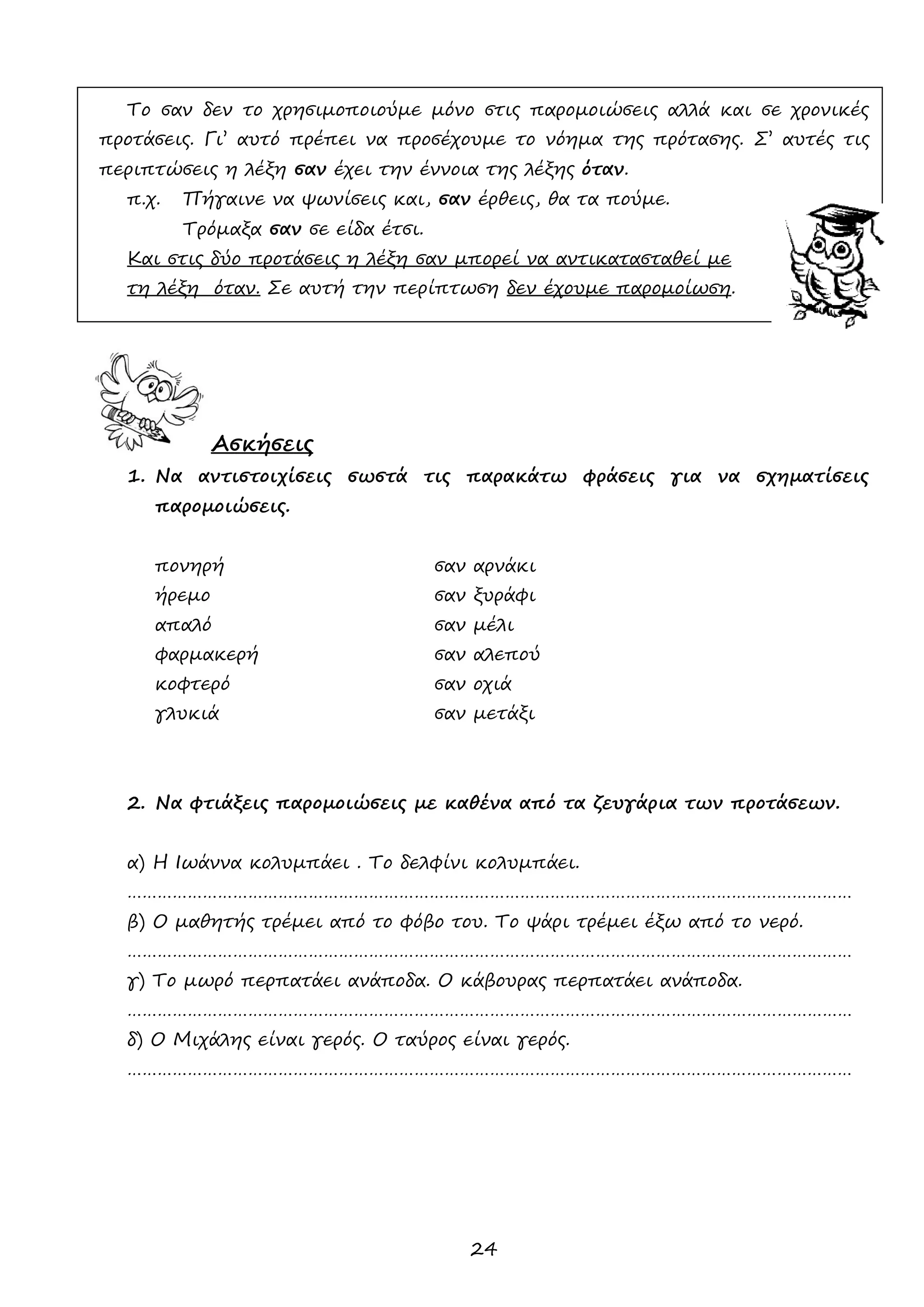 24 
Το σαν δεν το χρησιμοποιούμε μόνο στις παρομοιώσεις αλλά και σε χρονικές προτάσεις. Γι’ αυτό πρέπει να προσέχουμε το νόημα της πρότασης. Σ’ αυτές τις περιπτώσεις η λέξη σαν έχει την έννοια της λέξης όταν. 
π.χ. Πήγαινε να ψωνίσεις και, σαν έρθεις, θα τα πούμε. 
Τρόμαξα σαν σε είδα έτσι. 
Και στις δύο προτάσεις η λέξη σαν μπορεί να αντικατασταθεί με 
τη λέξη όταν. Σε αυτή την περίπτωση δεν έχουμε παρομοίωση. 
Ασκήσεις 
1. Να αντιστοιχίσεις σωστά τις παρακάτω φράσεις για να σχηματίσεις παρομοιώσεις. 
πονηρή σαν αρνάκι 
ήρεμο σαν ξυράφι 
απαλό σαν μέλι 
φαρμακερή σαν αλεπού 
κοφτερό σαν οχιά 
γλυκιά σαν μετάξι 
2. Να φτιάξεις παρομοιώσεις με καθένα από τα ζευγάρια των προτάσεων. 
α) Η Ιωάννα κολυμπάει . Το δελφίνι κολυμπάει. 
……………………………………………………………………………………………………………………………… 
β) Ο μαθητής τρέμει από το φόβο του. Το ψάρι τρέμει έξω από το νερό. 
……………………………………………………………………………………………………………………………… 
γ) Το μωρό περπατάει ανάποδα. Ο κάβουρας περπατάει ανάποδα. 
……………………………………………………………………………………………………………………………… 
δ) Ο Μιχάλης είναι γερός. Ο ταύρος είναι γερός. 
……………………………………………………………………………………………………………………………… 
 