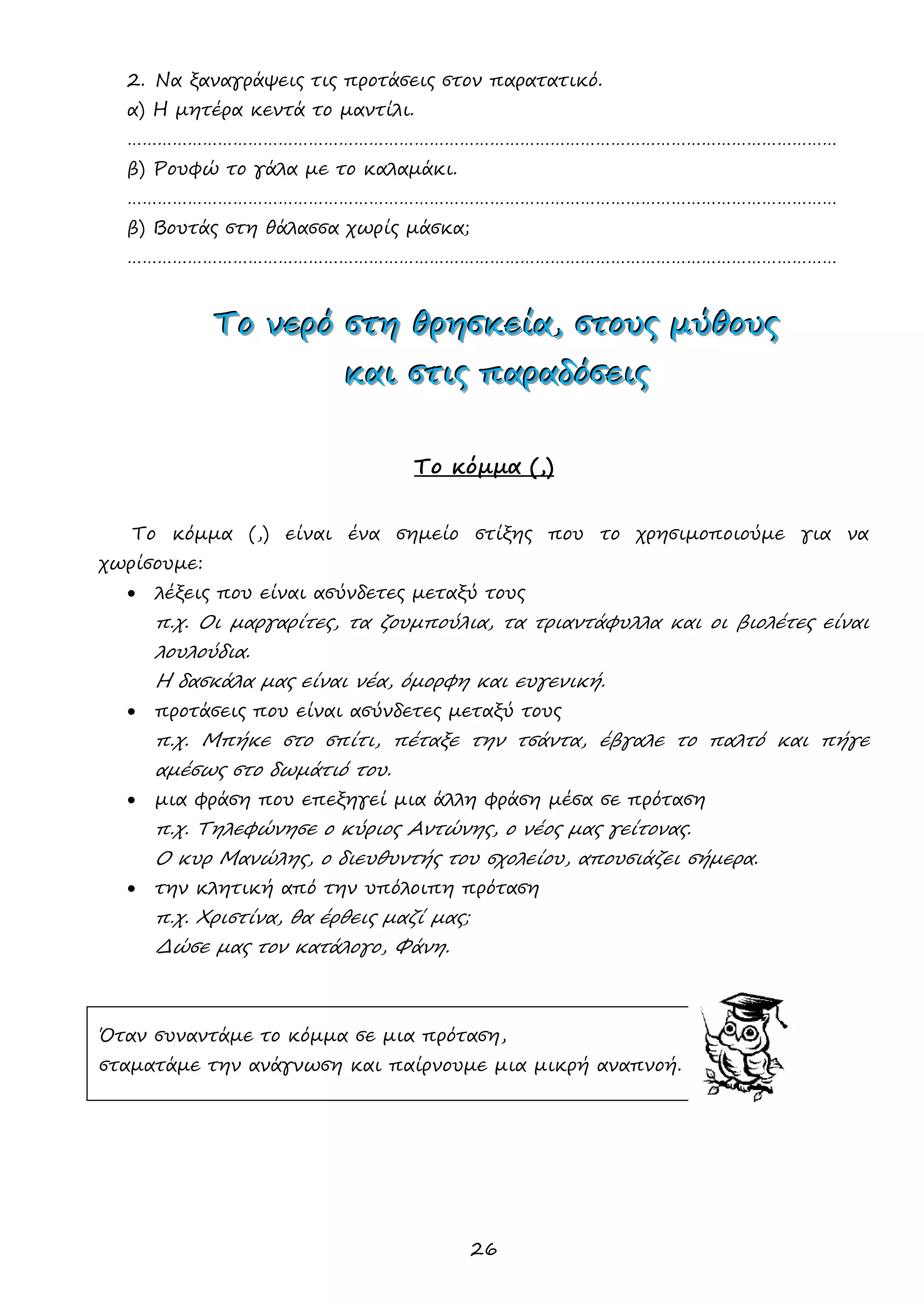 26 
2. Να ξαναγράψεις τις προτάσεις στον παρατατικό. 
α) Η μητέρα κεντά το μαντίλι. 
…………………………………………………………………………………………………………………………… 
β) Ρουφώ το γάλα με το καλαμάκι. 
…………………………………………………………………………………………………………………………… 
β) Βουτάς στη θάλασσα χωρίς μάσκα; 
…………………………………………………………………………………………………………………………… 
ΤΤΤοοο νννεεερρρόόό σσστττηηη θθθρρρηηησσσκκκεεείίίααα,,, σσστττοοουυυςςς μμμύύύθθθοοουυυςςς 
κκκαααιιι σσστττιιιςςς πππαααρρραααδδδόόόσσσεεειιιςςς 
Το κόμμα (,) 
Το κόμμα (,) είναι ένα σημείο στίξης που το χρησιμοποιούμε για να χωρίσουμε: 
 λέξεις που είναι ασύνδετες μεταξύ τους 
π.χ. Οι μαργαρίτες, τα ζουμπούλια, τα τριαντάφυλλα και οι βιολέτες είναι λουλούδια. 
Η δασκάλα μας είναι νέα, όμορφη και ευγενική. 
 προτάσεις που είναι ασύνδετες μεταξύ τους 
π.χ. Μπήκε στο σπίτι, πέταξε την τσάντα, έβγαλε το παλτό και πήγε αμέσως στο δωμάτιό του. 
 μια φράση που επεξηγεί μια άλλη φράση μέσα σε πρόταση 
π.χ. Τηλεφώνησε ο κύριος Αντώνης, ο νέος μας γείτονας. 
Ο κυρ Μανώλης, ο διευθυντής του σχολείου, απουσιάζει σήμερα. 
 την κλητική από την υπόλοιπη πρόταση 
π.χ. Χριστίνα, θα έρθεις μαζί μας; 
Δώσε μας τον κατάλογο, Φάνη. 
Όταν συναντάμε το κόμμα σε μια πρόταση, 
σταματάμε την ανάγνωση και παίρνουμε μια μικρή αναπνοή. 
 