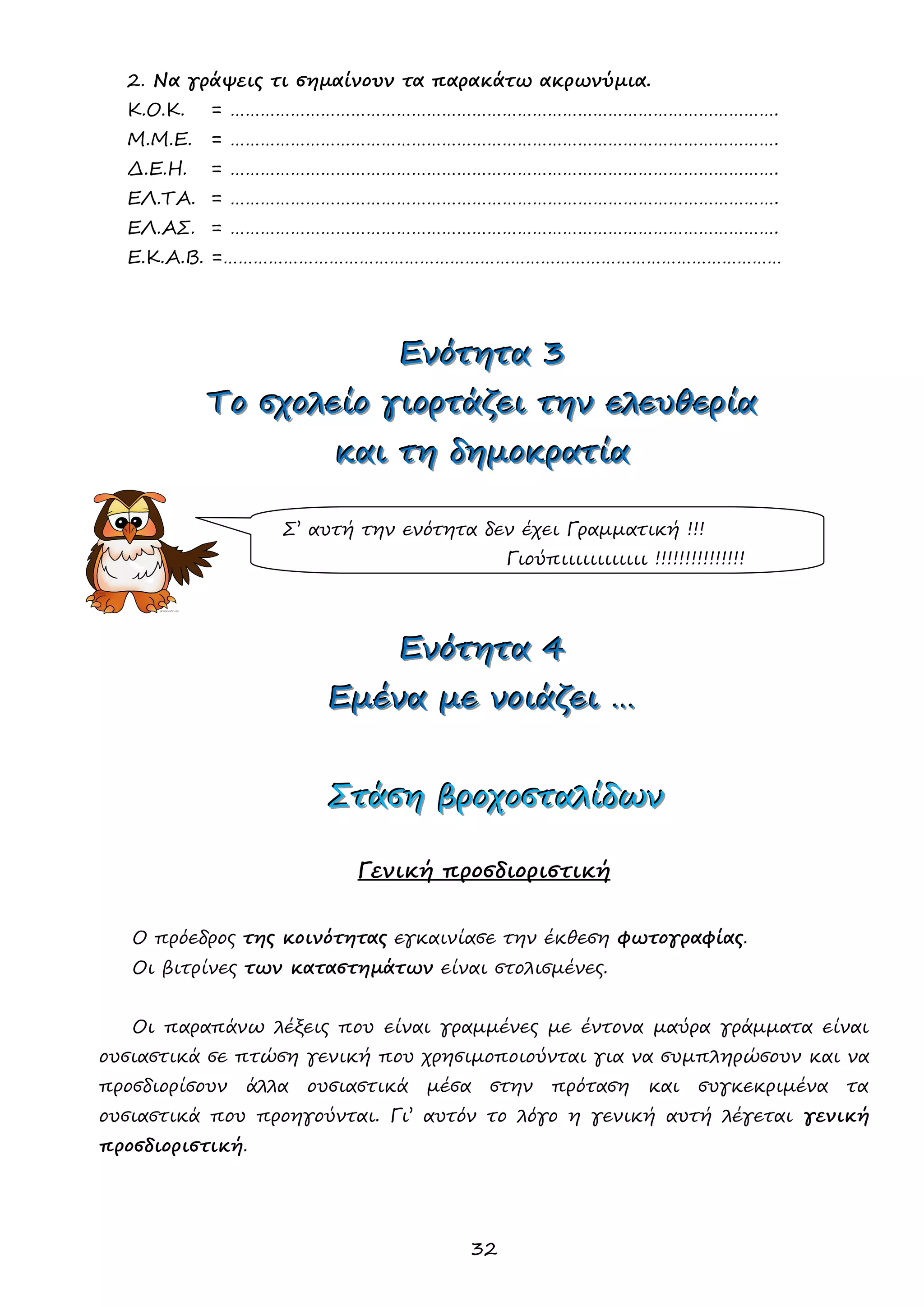 32 
2. Να γράψεις τι σημαίνουν τα παρακάτω ακρωνύμια. 
Κ.Ο.Κ. = ………………………………………………………………………………………………. 
Μ.Μ.Ε. = ………………………………………………………………………………………………. 
Δ.Ε.Η. = ………………………………………………………………………………………………. 
ΕΛ.ΤΑ. = ………………………………………………………………………………………………. 
ΕΛ.ΑΣ. = ………………………………………………………………………………………………. 
Ε.Κ.Α.Β. =………………………………………………………………………………………………… 
ΕΕΕνννόόότττηηητττααα 333 
ΤΤΤοοο σσσχχχοοολλλεεείίίοοο γγγιιιοοορρρτττάάάζζζεεειιι τττηηηννν εεελλλεεευυυθθθεεερρρίίίααα 
κκκαααιιι τττηηη δδδηηημμμοοοκκκρρρααατττίίίααα 
ΕΕΕνννόόότττηηητττααα 444 
ΕΕΕμμμέέένννααα μμμεεε νννοοοιιιάάάζζζεεειιι ……… 
ΣΣΣτττάάάσσσηηη βββρρροοοχχχοοοσσσττταααλλλίίίδδδωωωννν 
Γενική προσδιοριστική 
Ο πρόεδρος της κοινότητας εγκαινίασε την έκθεση φωτογραφίας. 
Οι βιτρίνες των καταστημάτων είναι στολισμένες. 
Οι παραπάνω λέξεις που είναι γραμμένες με έντονα μαύρα γράμματα είναι ουσιαστικά σε πτώση γενική που χρησιμοποιούνται για να συμπληρώσουν και να προσδιορίσουν άλλα ουσιαστικά μέσα στην πρόταση και συγκεκριμένα τα ουσιαστικά που προηγούνται. Γι’ αυτόν το λόγο η γενική αυτή λέγεται γενική προσδιοριστική. 
Σ’ αυτή την ενότητα δεν έχει Γραμματική !!! 
Γιούπιιιιιιιιιιιι !!!!!!!!!!!!!!!  