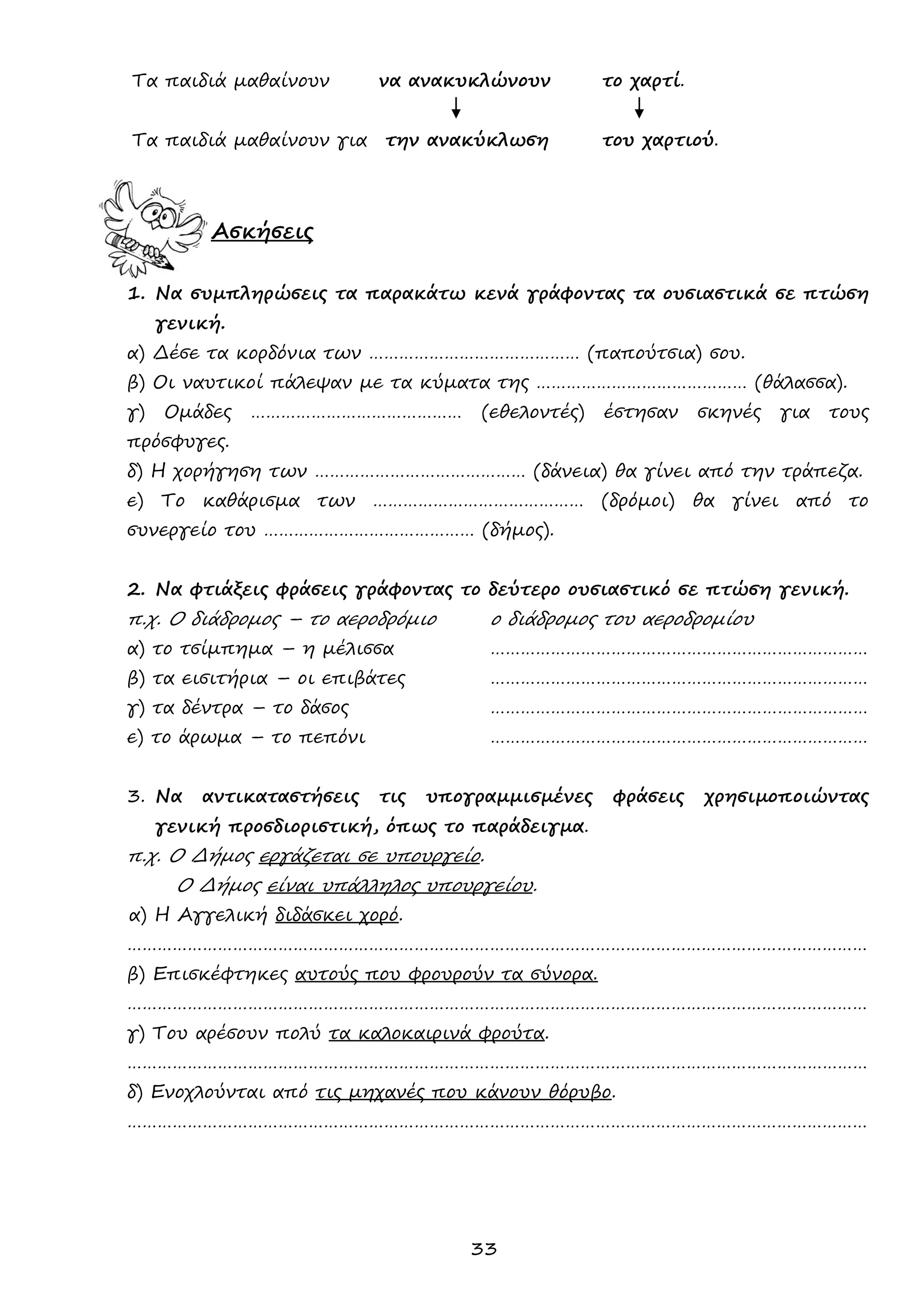 33 
Τα παιδιά μαθαίνουν να ανακυκλώνουν το χαρτί. 
Τα παιδιά μαθαίνουν για την ανακύκλωση του χαρτιού. 
Ασκήσεις 
1. Να συμπληρώσεις τα παρακάτω κενά γράφοντας τα ουσιαστικά σε πτώση γενική. 
α) Δέσε τα κορδόνια των …………………………………… (παπούτσια) σου. 
β) Οι ναυτικοί πάλεψαν με τα κύματα της …………………………………… (θάλασσα). 
γ) Ομάδες …………………………………… (εθελοντές) έστησαν σκηνές για τους πρόσφυγες. 
δ) Η χορήγηση των …………………………………… (δάνεια) θα γίνει από την τράπεζα. 
ε) Το καθάρισμα των …………………………………… (δρόμοι) θα γίνει από το συνεργείο του …………………………………… (δήμος). 
2. Να φτιάξεις φράσεις γράφοντας το δεύτερο ουσιαστικό σε πτώση γενική. 
π.χ. Ο διάδρομος – το αεροδρόμιο ο διάδρομος του αεροδρομίου 
α) το τσίμπημα – η μέλισσα ………………………………………………………………… 
β) τα εισιτήρια – οι επιβάτες ………………………………………………………………… 
γ) τα δέντρα – το δάσος ………………………………………………………………… 
ε) το άρωμα – το πεπόνι ………………………………………………………………… 
3. Να αντικαταστήσεις τις υπογραμμισμένες φράσεις χρησιμοποιώντας γενική προσδιοριστική, όπως το παράδειγμα. 
π.χ. Ο Δήμος εργάζεται σε υπουργείο. 
Ο Δήμος είναι υπάλληλος υπουργείου. 
α) Η Αγγελική διδάσκει χορό. 
………………………………………………………………………………………………………………………………… 
β) Επισκέφτηκες αυτούς που φρουρούν τα σύνορα. 
………………………………………………………………………………………………………………………………… 
γ) Του αρέσουν πολύ τα καλοκαιρινά φρούτα. 
………………………………………………………………………………………………………………………………… 
δ) Ενοχλούνται από τις μηχανές που κάνουν θόρυβο. 
………………………………………………………………………………………………………………………………… 
 