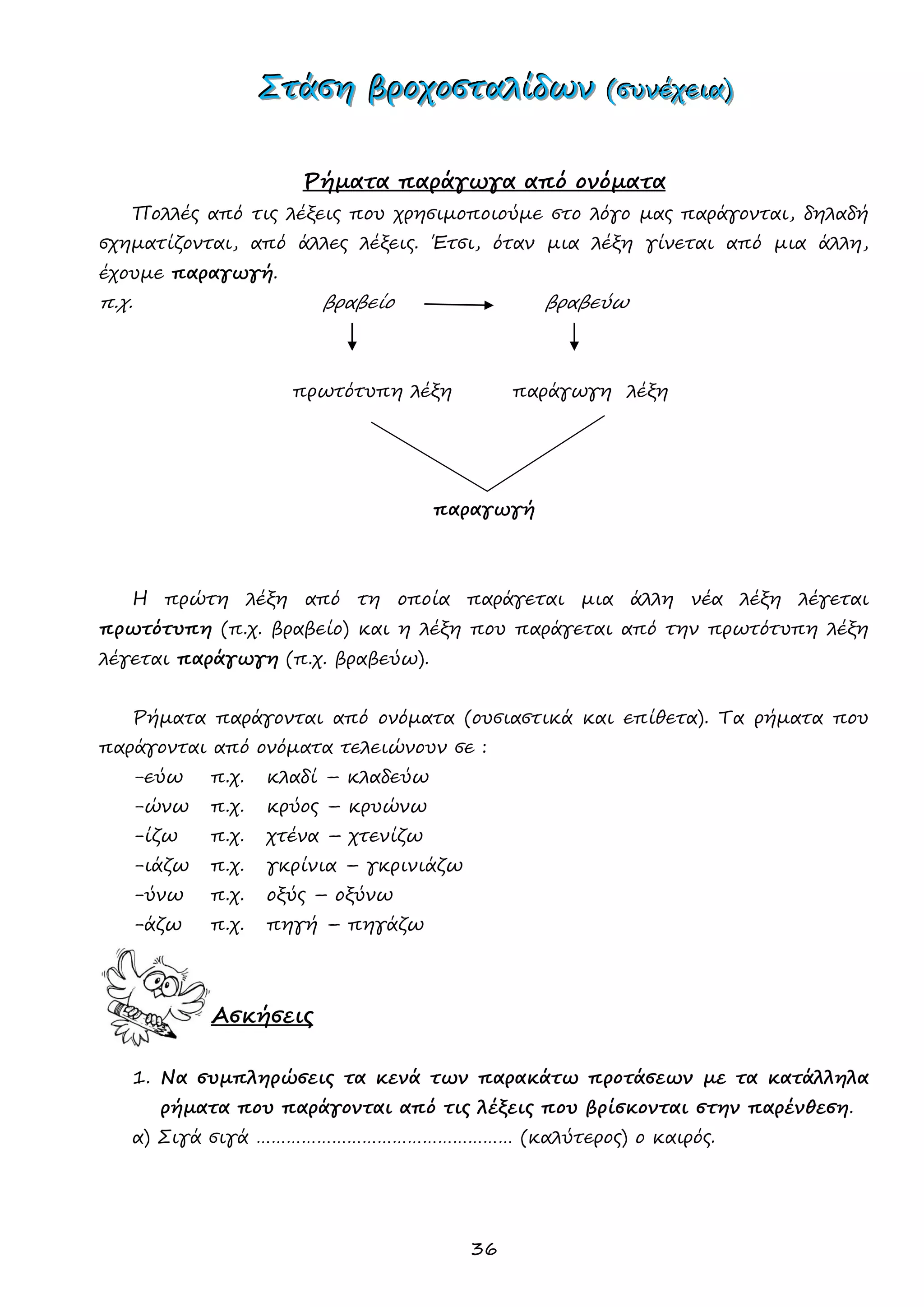 36 
ΣΣΣτττάάάσσσηηη βββρρροοοχχχοοοσσσττταααλλλίίίδδδωωωννν (((σσσυυυνννέέέχχχεεειιιααα))) 
Ρήματα παράγωγα από ονόματα 
Πολλές από τις λέξεις που χρησιμοποιούμε στο λόγο μας παράγονται, δηλαδή σχηματίζονται, από άλλες λέξεις. Έτσι, όταν μια λέξη γίνεται από μια άλλη, έχουμε παραγωγή. 
π.χ. βραβείο βραβεύω 
πρωτότυπη λέξη παράγωγη λέξη 
παραγωγή 
Η πρώτη λέξη από τη οποία παράγεται μια άλλη νέα λέξη λέγεται πρωτότυπη (π.χ. βραβείο) και η λέξη που παράγεται από την πρωτότυπη λέξη λέγεται παράγωγη (π.χ. βραβεύω). 
Ρήματα παράγονται από ονόματα (ουσιαστικά και επίθετα). Τα ρήματα που παράγονται από ονόματα τελειώνουν σε : 
-εύω π.χ. κλαδί – κλαδεύω 
-ώνω π.χ. κρύος – κρυώνω 
-ίζω π.χ. χτένα – χτενίζω 
-ιάζω π.χ. γκρίνια – γκρινιάζω 
-ύνω π.χ. οξύς – οξύνω 
-άζω π.χ. πηγή – πηγάζω 
Ασκήσεις 
1. Να συμπληρώσεις τα κενά των παρακάτω προτάσεων με τα κατάλληλα ρήματα που παράγονται από τις λέξεις που βρίσκονται στην παρένθεση. 
α) Σιγά σιγά …………………………………………… (καλύτερος) ο καιρός.  