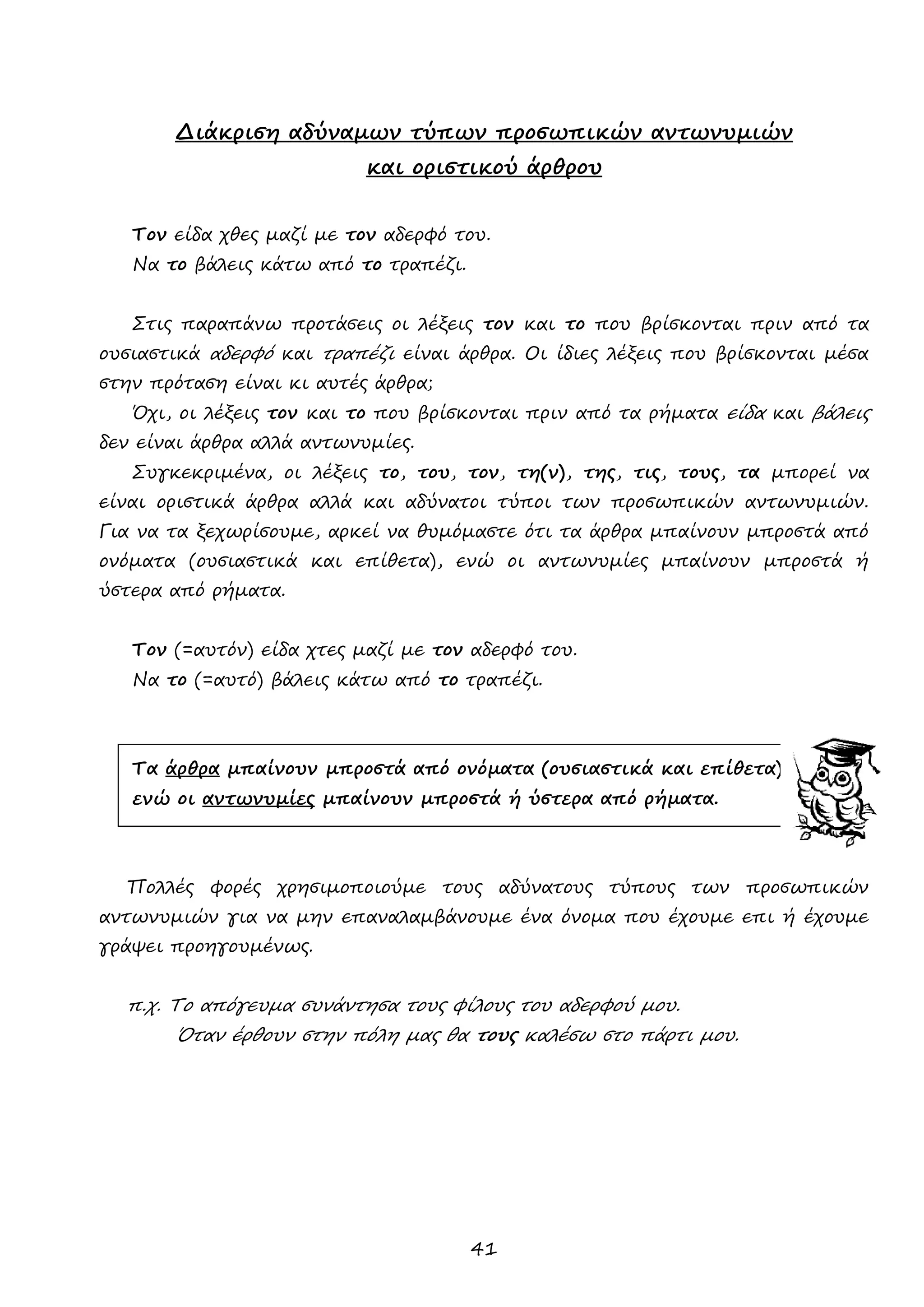 41 
Διάκριση αδύναμων τύπων προσωπικών αντωνυμιών 
και οριστικού άρθρου 
Τον είδα χθες μαζί με τον αδερφό του. 
Να το βάλεις κάτω από το τραπέζι. 
Στις παραπάνω προτάσεις οι λέξεις τον και το που βρίσκονται πριν από τα ουσιαστικά αδερφό και τραπέζι είναι άρθρα. Οι ίδιες λέξεις που βρίσκονται μέσα στην πρόταση είναι κι αυτές άρθρα; 
Όχι, οι λέξεις τον και το που βρίσκονται πριν από τα ρήματα είδα και βάλεις δεν είναι άρθρα αλλά αντωνυμίες. 
Συγκεκριμένα, οι λέξεις το, του, τον, τη(ν), της, τις, τους, τα μπορεί να είναι οριστικά άρθρα αλλά και αδύνατοι τύποι των προσωπικών αντωνυμιών. Για να τα ξεχωρίσουμε, αρκεί να θυμόμαστε ότι τα άρθρα μπαίνουν μπροστά από ονόματα (ουσιαστικά και επίθετα), ενώ οι αντωνυμίες μπαίνουν μπροστά ή ύστερα από ρήματα. 
Τον (=αυτόν) είδα χτες μαζί με τον αδερφό του. 
Να το (=αυτό) βάλεις κάτω από το τραπέζι. 
Τα άρθρα μπαίνουν μπροστά από ονόματα (ουσιαστικά και επίθετα), 
ενώ οι αντωνυμίες μπαίνουν μπροστά ή ύστερα από ρήματα. 
Πολλές φορές χρησιμοποιούμε τους αδύνατους τύπους των προσωπικών αντωνυμιών για να μην επαναλαμβάνουμε ένα όνομα που έχουμε επι ή έχουμε γράψει προηγουμένως. 
π.χ. Το απόγευμα συνάντησα τους φίλους του αδερφού μου. 
Όταν έρθουν στην πόλη μας θα τους καλέσω στο πάρτι μου. 
 