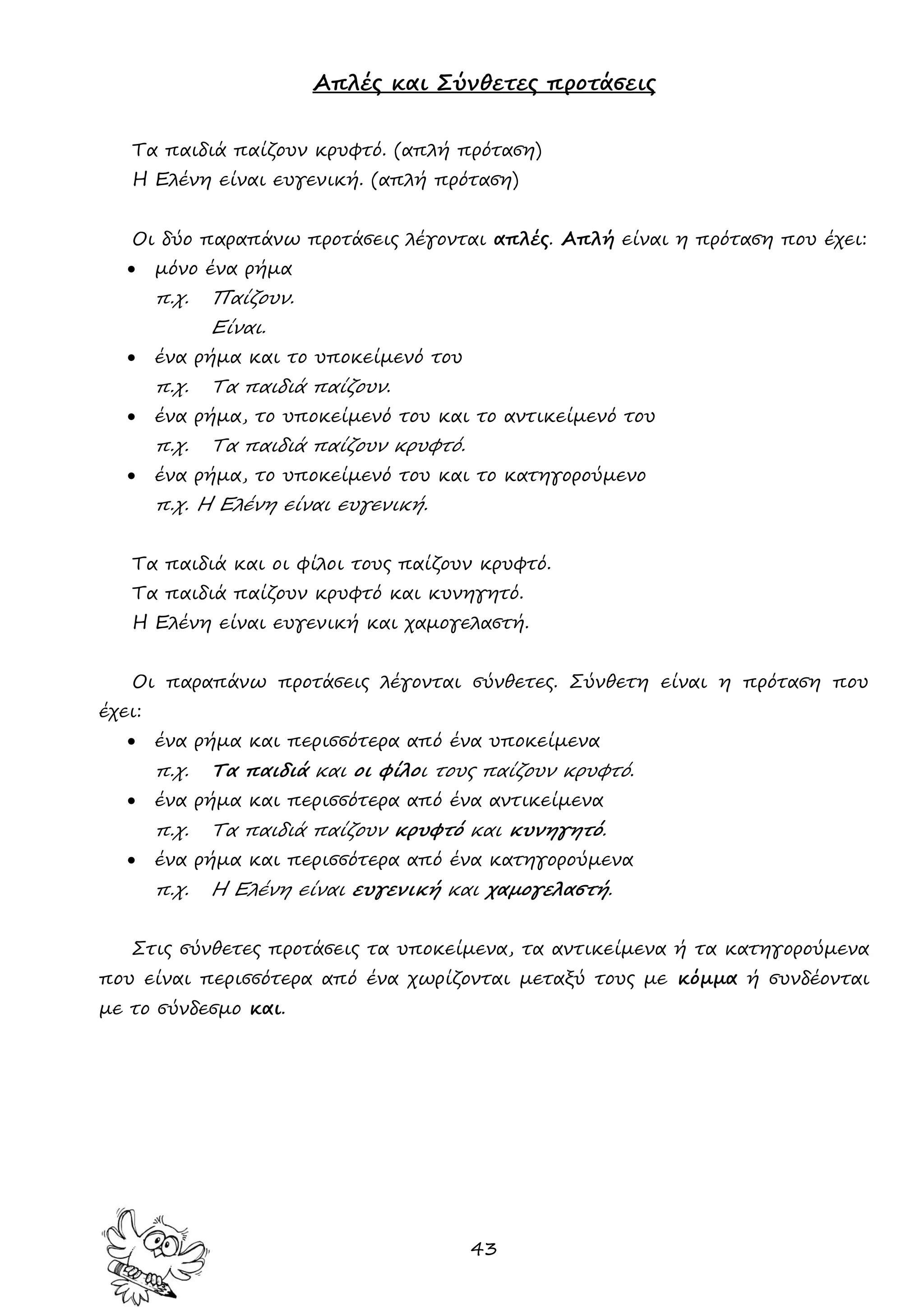 43 
Απλές και Σύνθετες προτάσεις 
Τα παιδιά παίζουν κρυφτό. (απλή πρόταση) 
Η Ελένη είναι ευγενική. (απλή πρόταση) 
Οι δύο παραπάνω προτάσεις λέγονται απλές. Απλή είναι η πρόταση που έχει: 
 μόνο ένα ρήμα 
π.χ. Παίζουν. 
Είναι. 
 ένα ρήμα και το υποκείμενό του 
π.χ. Τα παιδιά παίζουν. 
 ένα ρήμα, το υποκείμενό του και το αντικείμενό του 
π.χ. Τα παιδιά παίζουν κρυφτό. 
 ένα ρήμα, το υποκείμενό του και το κατηγορούμενο 
π.χ. Η Ελένη είναι ευγενική. 
Τα παιδιά και οι φίλοι τους παίζουν κρυφτό. 
Τα παιδιά παίζουν κρυφτό και κυνηγητό. 
Η Ελένη είναι ευγενική και χαμογελαστή. 
Οι παραπάνω προτάσεις λέγονται σύνθετες. Σύνθετη είναι η πρόταση που έχει: 
 ένα ρήμα και περισσότερα από ένα υποκείμενα 
π.χ. Τα παιδιά και οι φίλοι τους παίζουν κρυφτό. 
 ένα ρήμα και περισσότερα από ένα αντικείμενα 
π.χ. Τα παιδιά παίζουν κρυφτό και κυνηγητό. 
 ένα ρήμα και περισσότερα από ένα κατηγορούμενα 
π.χ. Η Ελένη είναι ευγενική και χαμογελαστή. 
Στις σύνθετες προτάσεις τα υποκείμενα, τα αντικείμενα ή τα κατηγορούμενα που είναι περισσότερα από ένα χωρίζονται μεταξύ τους με κόμμα ή συνδέονται με το σύνδεσμο και. 
 