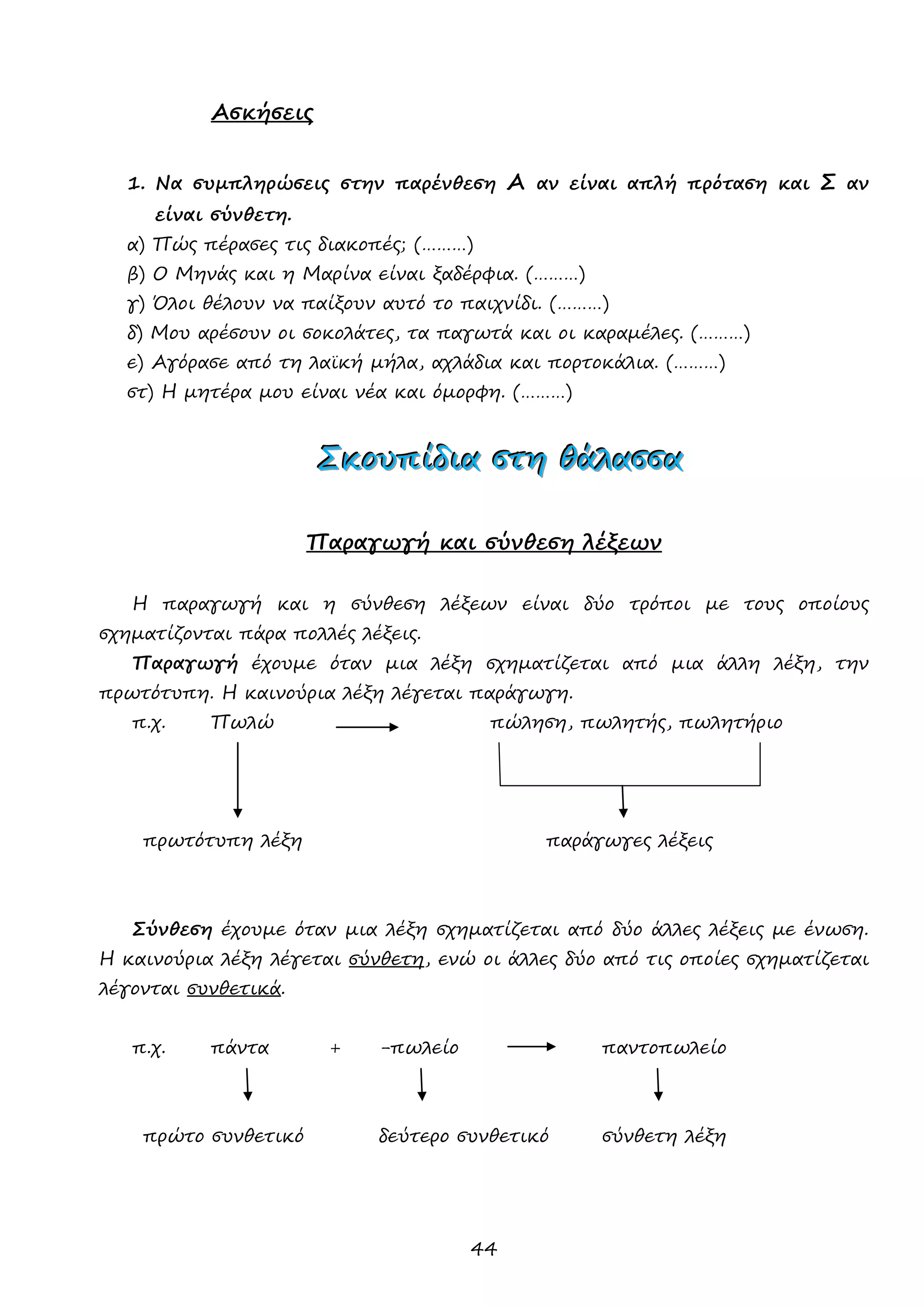 44 
Ασκήσεις 
1. Να συμπληρώσεις στην παρένθεση Α αν είναι απλή πρόταση και Σ αν είναι σύνθετη. 
α) Πώς πέρασες τις διακοπές; (………) 
β) Ο Μηνάς και η Μαρίνα είναι ξαδέρφια. (………) 
γ) Όλοι θέλουν να παίξουν αυτό το παιχνίδι. (………) 
δ) Μου αρέσουν οι σοκολάτες, τα παγωτά και οι καραμέλες. (………) 
ε) Αγόρασε από τη λαϊκή μήλα, αχλάδια και πορτοκάλια. (………) 
στ) Η μητέρα μου είναι νέα και όμορφη. (………) 
ΣΣΣκκκοοουυυπππίίίδδδιιιααα σσστττηηη θθθάάάλλλααασσσσσσααα 
Παραγωγή και σύνθεση λέξεων 
Η παραγωγή και η σύνθεση λέξεων είναι δύο τρόποι με τους οποίους σχηματίζονται πάρα πολλές λέξεις. 
Παραγωγή έχουμε όταν μια λέξη σχηματίζεται από μια άλλη λέξη, την πρωτότυπη. Η καινούρια λέξη λέγεται παράγωγη. 
π.χ. Πωλώ πώληση, πωλητής, πωλητήριο 
πρωτότυπη λέξη παράγωγες λέξεις 
Σύνθεση έχουμε όταν μια λέξη σχηματίζεται από δύο άλλες λέξεις με ένωση. Η καινούρια λέξη λέγεται σύνθετη, ενώ οι άλλες δύο από τις οποίες σχηματίζεται λέγονται συνθετικά. 
π.χ. πάντα + -πωλείο παντοπωλείο 
πρώτο συνθετικό δεύτερο συνθετικό σύνθετη λέξη 
 