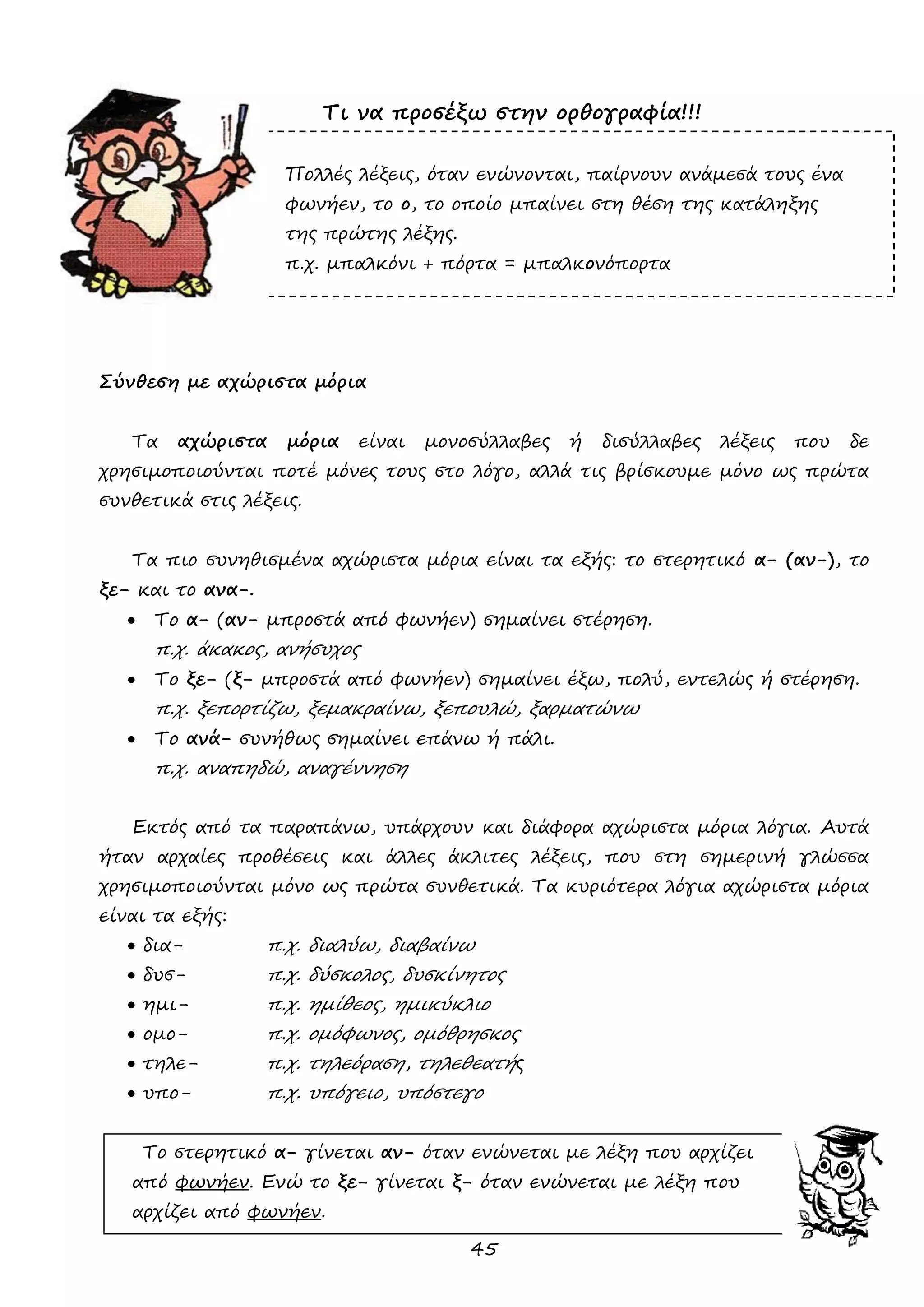45 
Τι να προσέξω στην ορθογραφία!!! 
Πολλές λέξεις, όταν ενώνονται, παίρνουν ανάμεσά τους ένα 
φωνήεν, το ο, το οποίο μπαίνει στη θέση της κατάληξης της πρώτης λέξης. 
π.χ. μπαλκόνι + πόρτα = μπαλκονόπορτα 
Σύνθεση με αχώριστα μόρια 
Τα αχώριστα μόρια είναι μονοσύλλαβες ή δισύλλαβες λέξεις που δε χρησιμοποιούνται ποτέ μόνες τους στο λόγο, αλλά τις βρίσκουμε μόνο ως πρώτα συνθετικά στις λέξεις. 
Τα πιο συνηθισμένα αχώριστα μόρια είναι τα εξής: το στερητικό α- (αν-), το ξε- και το ανα-. 
 Το α- (αν- μπροστά από φωνήεν) σημαίνει στέρηση. 
π.χ. άκακος, ανήσυχος 
 Το ξε- (ξ- μπροστά από φωνήεν) σημαίνει έξω, πολύ, εντελώς ή στέρηση. 
π.χ. ξεπορτίζω, ξεμακραίνω, ξεπουλώ, ξαρματώνω 
 Το ανά- συνήθως σημαίνει επάνω ή πάλι. 
π.χ. αναπηδώ, αναγέννηση 
Εκτός από τα παραπάνω, υπάρχουν και διάφορα αχώριστα μόρια λόγια. Αυτά ήταν αρχαίες προθέσεις και άλλες άκλιτες λέξεις, που στη σημερινή γλώσσα χρησιμοποιούνται μόνο ως πρώτα συνθετικά. Τα κυριότερα λόγια αχώριστα μόρια είναι τα εξής: 
 δια- π.χ. διαλύω, διαβαίνω 
 δυσ- π.χ. δύσκολος, δυσκίνητος 
 ημι- π.χ. ημίθεος, ημικύκλιο 
 ομο- π.χ. ομόφωνος, ομόθρησκος 
 τηλε- π.χ. τηλεόραση, τηλεθεατής 
 υπο- π.χ. υπόγειο, υπόστεγο 
Το στερητικό α- γίνεται αν- όταν ενώνεται με λέξη που αρχίζει 
από φωνήεν. Ενώ το ξε- γίνεται ξ- όταν ενώνεται με λέξη που 
αρχίζει από φωνήεν.  