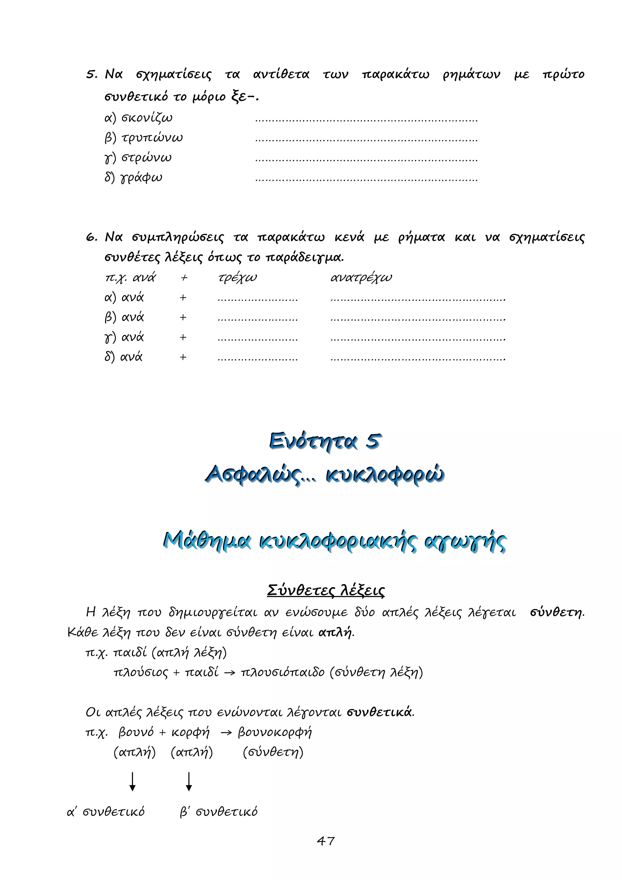47 
5. Να σχηματίσεις τα αντίθετα των παρακάτω ρημάτων με πρώτο συνθετικό το μόριο ξε-. 
α) σκονίζω ………………………………………………………… 
β) τρυπώνω ………………………………………………………… 
γ) στρώνω ………………………………………………………… 
δ) γράφω ………………………………………………………… 
6. Να συμπληρώσεις τα παρακάτω κενά με ρήματα και να σχηματίσεις συνθέτες λέξεις όπως το παράδειγμα. 
π.χ. ανά + τρέχω ανατρέχω 
α) ανά + …………………… ……………………………………………. 
β) ανά + …………………… ……………………………………………. 
γ) ανά + …………………… ……………………………………………. 
δ) ανά + …………………… ……………………………………………. 
ΕΕΕνννόόότττηηητττααα 555 
ΑΑΑσσσφφφαααλλλώώώςςς……… κκκυυυκκκλλλοοοφφφοοορρρώώώ 
ΜΜΜάάάθθθηηημμμααα κκκυυυκκκλλλοοοφφφοοορρριιιααακκκήήήςςς αααγγγωωωγγγήήήςςς 
Σύνθετες λέξεις 
Η λέξη που δημιουργείται αν ενώσουμε δύο απλές λέξεις λέγεται σύνθετη. Κάθε λέξη που δεν είναι σύνθετη είναι απλή. 
π.χ. παιδί (απλή λέξη) 
πλούσιος + παιδί → πλουσιόπαιδο (σύνθετη λέξη) 
Οι απλές λέξεις που ενώνονται λέγονται συνθετικά. 
π.χ. βουνό + κορφή → βουνοκορφή 
(απλή) (απλή) (σύνθετη) 
α΄ συνθετικό β΄ συνθετικό  