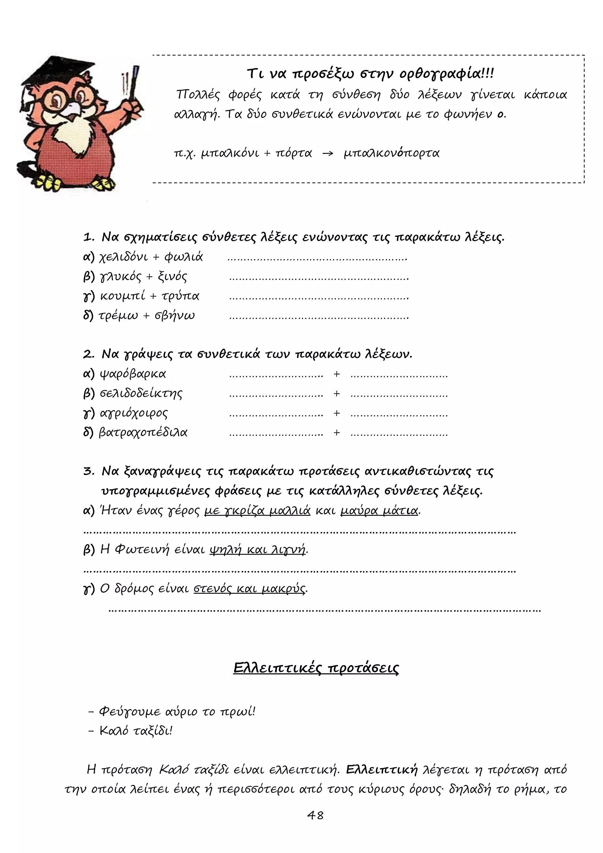 48 
Τι να προσέξω στην ορθογραφία!!! 
Πολλές φορές κατά τη σύνθεση δύο λέξεων γίνεται κάποια αλλαγή. Τα δύο συνθετικά ενώνονται με το φωνήεν ο. 
π.χ. μπαλκόνι + πόρτα → μπαλκονόπορτα 
Ασκήσεις 
1. Να σχηματίσεις σύνθετες λέξεις ενώνοντας τις παρακάτω λέξεις. 
α) χελιδόνι + φωλιά ………………………………………………. 
β) γλυκός + ξινός ………………………………………………. 
γ) κουμπί + τρύπα ………………………………………………. 
δ) τρέμω + σβήνω ………………………………………………. 
2. Να γράψεις τα συνθετικά των παρακάτω λέξεων. 
α) ψαρόβαρκα ……………………….. + ………………………… 
β) σελιδοδείκτης ……………………….. + ………………………… 
γ) αγριόχοιρος ……………………….. + ………………………… 
δ) βατραχοπέδιλα ……………………….. + ………………………… 
3. Να ξαναγράψεις τις παρακάτω προτάσεις αντικαθιστώντας τις υπογραμμισμένες φράσεις με τις κατάλληλες σύνθετες λέξεις. 
α) Ήταν ένας γέρος με γκρίζα μαλλιά και μαύρα μάτια. 
…………………………………………………………………………………………………………………… 
β) Η Φωτεινή είναι ψηλή και λιγνή. 
…………………………………………………………………………………………………………………… 
γ) Ο δρόμος είναι στενός και μακρύς. 
…………………………………………………………………………………………………………………… 
Ελλειπτικές προτάσεις 
- Φεύγουμε αύριο το πρωί! 
- Καλό ταξίδι! 
Η πρόταση Καλό ταξίδι είναι ελλειπτική. Ελλειπτική λέγεται η πρόταση από την οποία λείπει ένας ή περισσότεροι από τους κύριους όρους∙ δηλαδή το ρήμα, το  