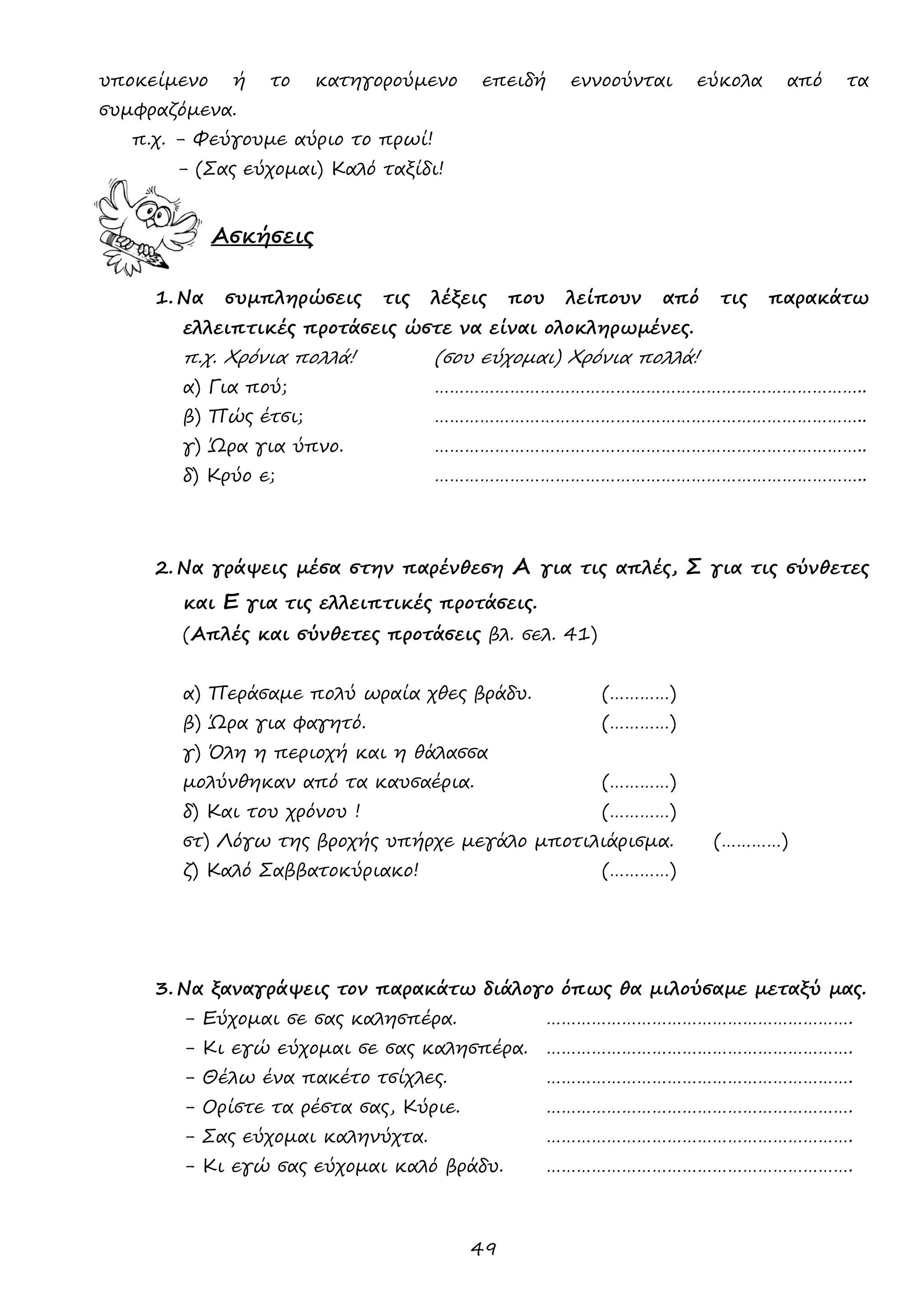 49 
υποκείμενο ή το κατηγορούμενο επειδή εννοούνται εύκολα από τα συμφραζόμενα. 
π.χ. - Φεύγουμε αύριο το πρωί! 
- (Σας εύχομαι) Καλό ταξίδι! 
Ασκήσεις 
1. Να συμπληρώσεις τις λέξεις που λείπουν από τις παρακάτω ελλειπτικές προτάσεις ώστε να είναι ολοκληρωμένες. 
π.χ. Χρόνια πολλά! (σου εύχομαι) Χρόνια πολλά! 
α) Για πού; ………………………………………………………………………….. 
β) Πώς έτσι; ………………………………………………………………………….. 
γ) Ώρα για ύπνο. ………………………………………………………………………….. 
δ) Κρύο ε; ………………………………………………………………………….. 
2. Να γράψεις μέσα στην παρένθεση Α για τις απλές, Σ για τις σύνθετες και Ε για τις ελλειπτικές προτάσεις. 
(Απλές και σύνθετες προτάσεις βλ. σελ. 41) 
α) Περάσαμε πολύ ωραία χθες βράδυ. (…………) 
β) Ώρα για φαγητό. (…………) 
γ) Όλη η περιοχή και η θάλασσα 
μολύνθηκαν από τα καυσαέρια. (…………) 
δ) Και του χρόνου ! (…………) 
στ) Λόγω της βροχής υπήρχε μεγάλο μποτιλιάρισμα. (…………) 
ζ) Καλό Σαββατοκύριακο! (…………) 
3. Να ξαναγράψεις τον παρακάτω διάλογο όπως θα μιλούσαμε μεταξύ μας. 
- Εύχομαι σε σας καλησπέρα. ……………………………………………………. 
- Κι εγώ εύχομαι σε σας καλησπέρα. ……………………………………………………. 
- Θέλω ένα πακέτο τσίχλες. ……………………………………………………. 
- Ορίστε τα ρέστα σας, Κύριε. ……………………………………………………. 
- Σας εύχομαι καληνύχτα. ……………………………………………………. 
- Κι εγώ σας εύχομαι καλό βράδυ. ……………………………………………………. 
 