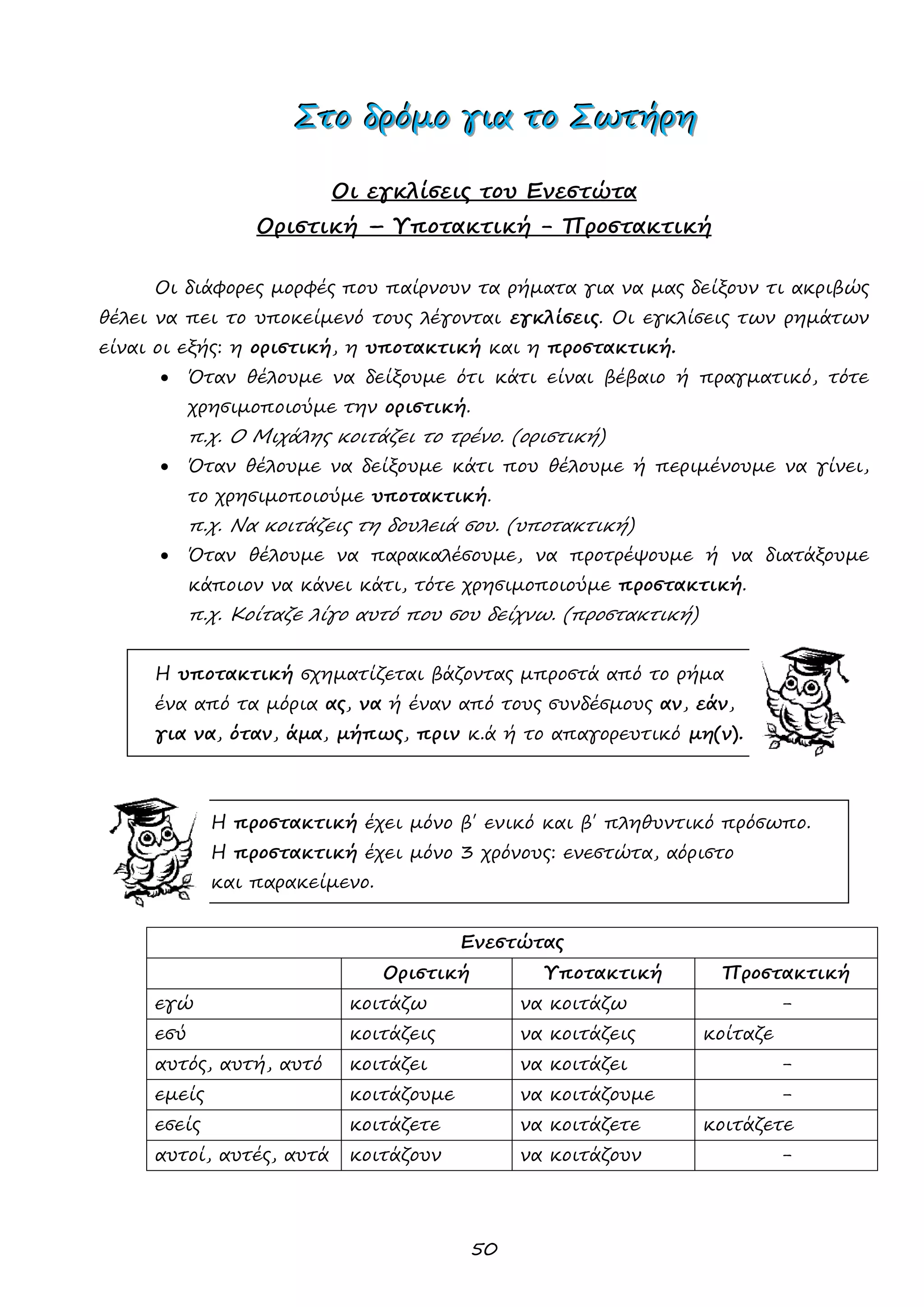 50 
ΣΣΣτττοοο δδδρρρόόόμμμοοο γγγιιιααα τττοοο ΣΣΣωωωτττήήήρρρηηη 
Οι εγκλίσεις του Ενεστώτα 
Οριστική – Υποτακτική - Προστακτική 
Οι διάφορες μορφές που παίρνουν τα ρήματα για να μας δείξουν τι ακριβώς θέλει να πει το υποκείμενό τους λέγονται εγκλίσεις. Οι εγκλίσεις των ρημάτων είναι οι εξής: η οριστική, η υποτακτική και η προστακτική. 
 Όταν θέλουμε να δείξουμε ότι κάτι είναι βέβαιο ή πραγματικό, τότε χρησιμοποιούμε την οριστική. 
π.χ. Ο Μιχάλης κοιτάζει το τρένο. (οριστική) 
 Όταν θέλουμε να δείξουμε κάτι που θέλουμε ή περιμένουμε να γίνει, το χρησιμοποιούμε υποτακτική. 
π.χ. Να κοιτάζεις τη δουλειά σου. (υποτακτική) 
 Όταν θέλουμε να παρακαλέσουμε, να προτρέψουμε ή να διατάξουμε κάποιον να κάνει κάτι, τότε χρησιμοποιούμε προστακτική. 
π.χ. Κοίταζε λίγο αυτό που σου δείχνω. (προστακτική) 
Η υποτακτική σχηματίζεται βάζοντας μπροστά από το ρήμα 
ένα από τα μόρια ας, να ή έναν από τους συνδέσμους αν, εάν, 
για να, όταν, άμα, μήπως, πριν κ.ά ή το απαγορευτικό μη(ν). 
Η προστακτική έχει μόνο β΄ ενικό και β΄ πληθυντικό πρόσωπο. 
Η προστακτική έχει μόνο 3 χρόνους: ενεστώτα, αόριστο 
και παρακείμενο. 
Ενεστώτας 
Οριστική 
Υποτακτική 
Προστακτική 
εγώ 
κοιτάζω 
να κοιτάζω 
- 
εσύ 
κοιτάζεις 
να κοιτάζεις 
κοίταζε 
αυτός, αυτή, αυτό 
κοιτάζει 
να κοιτάζει 
- 
εμείς 
κοιτάζουμε 
να κοιτάζουμε 
- 
εσείς 
κοιτάζετε 
να κοιτάζετε 
κοιτάζετε 
αυτοί, αυτές, αυτά 
κοιτάζουν 
να κοιτάζουν 
- 
 