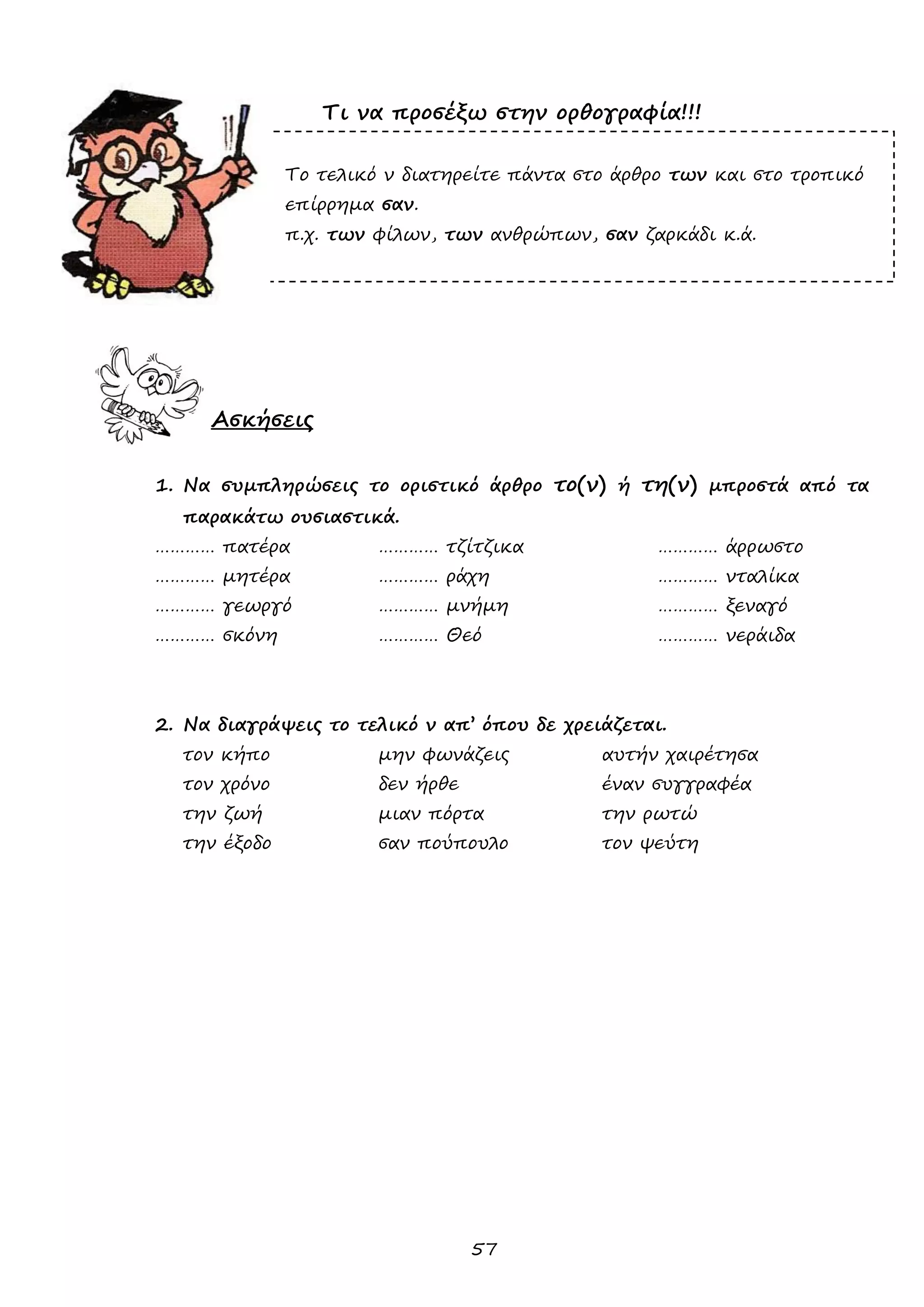 57 
Τι να προσέξω στην ορθογραφία!!! 
Το τελικό ν διατηρείτε πάντα στο άρθρο των και στο τροπικό 
επίρρημα σαν. 
π.χ. των φίλων, των ανθρώπων, σαν ζαρκάδι κ.ά. 
Ασκήσεις 
1. Να συμπληρώσεις το οριστικό άρθρο το(ν) ή τη(ν) μπροστά από τα παρακάτω ουσιαστικά. 
………… πατέρα ………… τζίτζικα ………… άρρωστο 
………… μητέρα ………… ράχη ………… νταλίκα 
………… γεωργό ………… μνήμη ………… ξεναγό 
………… σκόνη ………… Θεό ………… νεράιδα 
2. Να διαγράψεις το τελικό ν απ’ όπου δε χρειάζεται. 
τον κήπο μην φωνάζεις αυτήν χαιρέτησα 
τον χρόνο δεν ήρθε έναν συγγραφέα 
την ζωή μιαν πόρτα την ρωτώ 
την έξοδο σαν πούπουλο τον ψεύτη 
 