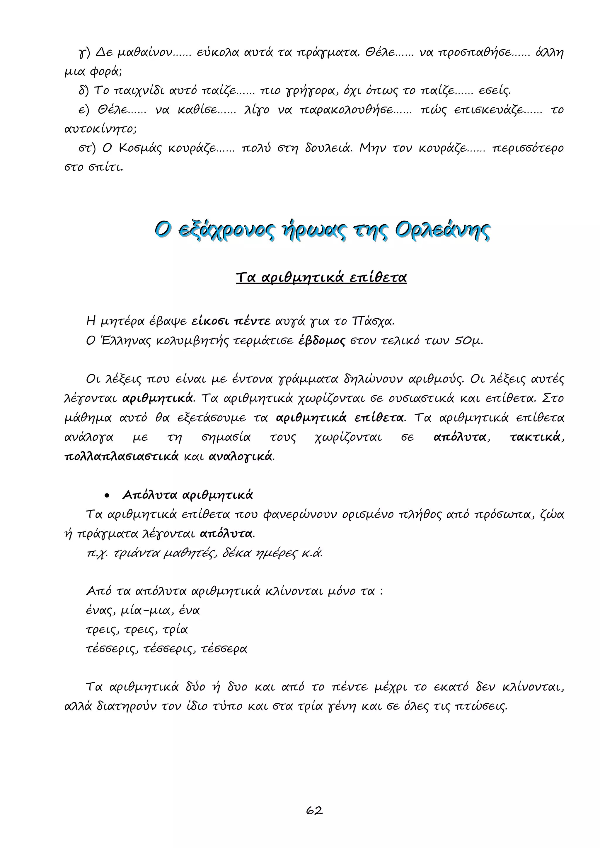 62 
γ) Δε μαθαίνον…… εύκολα αυτά τα πράγματα. Θέλε…… να προσπαθήσε…… άλλη μια φορά; 
δ) Το παιχνίδι αυτό παίζε…… πιο γρήγορα, όχι όπως το παίζε…… εσείς. 
ε) Θέλε…… να καθίσε…… λίγο να παρακολουθήσε…… πώς επισκευάζε…… το αυτοκίνητο; 
στ) Ο Κοσμάς κουράζε…… πολύ στη δουλειά. Μην τον κουράζε…… περισσότερο στο σπίτι. 
ΟΟΟ εεεξξξάάάχχχρρροοονννοοοςςς ήήήρρρωωωαααςςς τττηηηςςς ΟΟΟρρρλλλεεεάάάνννηηηςςς 
Τα αριθμητικά επίθετα 
Η μητέρα έβαψε είκοσι πέντε αυγά για το Πάσχα. 
Ο Έλληνας κολυμβητής τερμάτισε έβδομος στον τελικό των 50μ. 
Οι λέξεις που είναι με έντονα γράμματα δηλώνουν αριθμούς. Οι λέξεις αυτές λέγονται αριθμητικά. Τα αριθμητικά χωρίζονται σε ουσιαστικά και επίθετα. Στο μάθημα αυτό θα εξετάσουμε τα αριθμητικά επίθετα. Τα αριθμητικά επίθετα ανάλογα με τη σημασία τους χωρίζονται σε απόλυτα, τακτικά, πολλαπλασιαστικά και αναλογικά. 
 Απόλυτα αριθμητικά 
Τα αριθμητικά επίθετα που φανερώνουν ορισμένο πλήθος από πρόσωπα, ζώα ή πράγματα λέγονται απόλυτα. 
π.χ. τριάντα μαθητές, δέκα ημέρες κ.ά. 
Από τα απόλυτα αριθμητικά κλίνονται μόνο τα : 
ένας, μία-μια, ένα 
τρεις, τρεις, τρία 
τέσσερις, τέσσερις, τέσσερα 
Τα αριθμητικά δύο ή δυο και από το πέντε μέχρι το εκατό δεν κλίνονται, αλλά διατηρούν τον ίδιο τύπο και στα τρία γένη και σε όλες τις πτώσεις. 
 