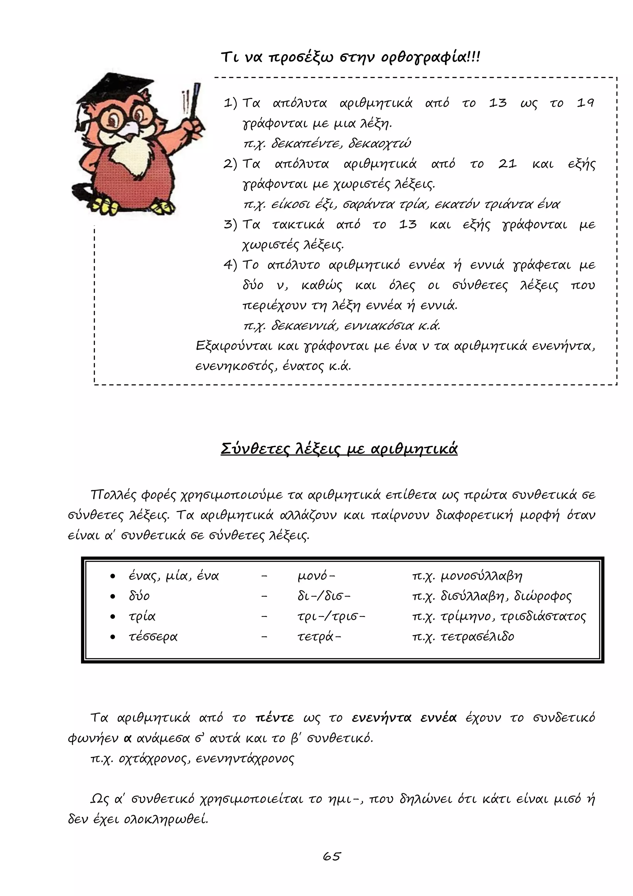 65 
Τι να προσέξω στην ορθογραφία!!! 
1) Τα απόλυτα αριθμητικά από το 13 ως το 19 γράφονται με μια λέξη. 
π.χ. δεκαπέντε, δεκαοχτώ 
2) Τα απόλυτα αριθμητικά από το 21 και εξής γράφονται με χωριστές λέξεις. 
π.χ. είκοσι έξι, σαράντα τρία, εκατόν τριάντα ένα 
3) Τα τακτικά από το 13 και εξής γράφονται με χωριστές λέξεις. 
4) Το απόλυτο αριθμητικό εννέα ή εννιά γράφεται με δύο ν, καθώς και όλες οι σύνθετες λέξεις που περιέχουν τη λέξη εννέα ή εννιά. 
π.χ. δεκαεννιά, εννιακόσια κ.ά. 
Εξαιρούνται και γράφονται με ένα ν τα αριθμητικά ενενήντα, ενενηκοστός, ένατος κ.ά. 
Σύνθετες λέξεις με αριθμητικά 
Πολλές φορές χρησιμοποιούμε τα αριθμητικά επίθετα ως πρώτα συνθετικά σε σύνθετες λέξεις. Τα αριθμητικά αλλάζουν και παίρνουν διαφορετική μορφή όταν είναι α΄ συνθετικά σε σύνθετες λέξεις. 
 ένας, μία, ένα - μονό- π.χ. μονοσύλλαβη 
 δύο - δι-/δισ- π.χ. δισύλλαβη, διώροφος 
 τρία - τρι-/τρισ- π.χ. τρίμηνο, τρισδιάστατος 
 τέσσερα - τετρά- π.χ. τετρασέλιδο 
Τα αριθμητικά από το πέντε ως το ενενήντα εννέα έχουν το συνδετικό φωνήεν α ανάμεσα σ’ αυτά και το β΄ συνθετικό. 
π.χ. οχτάχρονος, ενενηντάχρονος 
Ως α΄ συνθετικό χρησιμοποιείται το ημι-, που δηλώνει ότι κάτι είναι μισό ή δεν έχει ολοκληρωθεί.  