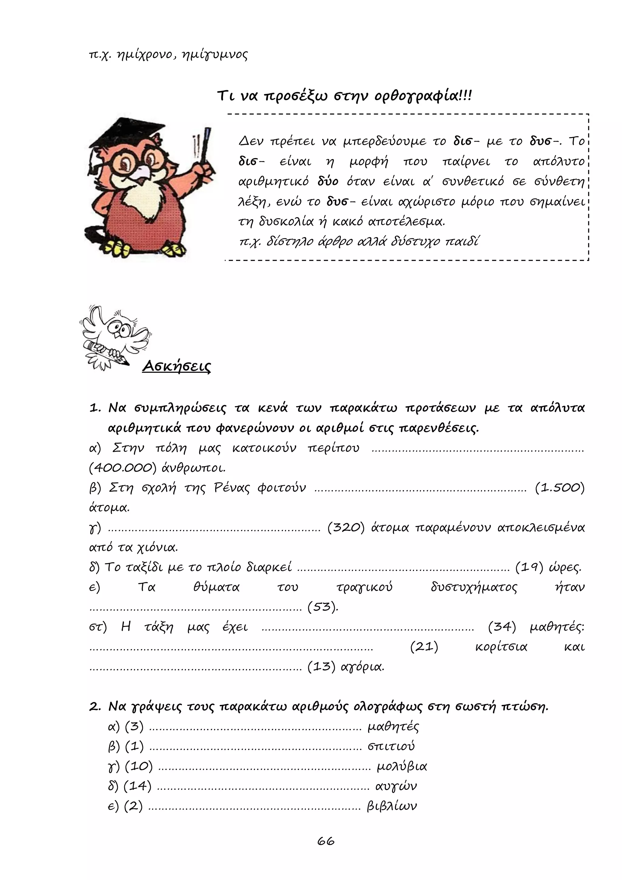 66 
π.χ. ημίχρονο, ημίγυμνος 
Τι να προσέξω στην ορθογραφία!!! 
Δεν πρέπει να μπερδεύουμε το δισ- με το δυσ-. Το δισ- είναι η μορφή που παίρνει το απόλυτο αριθμητικό δύο όταν είναι α΄ συνθετικό σε σύνθετη λέξη, ενώ το δυσ- είναι αχώριστο μόριο που σημαίνει τη δυσκολία ή κακό αποτέλεσμα. 
π.χ. δίστηλο άρθρο αλλά δύστυχο παιδί 
Ασκήσεις 
1. Να συμπληρώσεις τα κενά των παρακάτω προτάσεων με τα απόλυτα αριθμητικά που φανερώνουν οι αριθμοί στις παρενθέσεις. 
α) Στην πόλη μας κατοικούν περίπου ……………………………………………………… (400.000) άνθρωποι. 
β) Στη σχολή της Ρένας φοιτούν ……………………………………………………… (1.500) άτομα. 
γ) ……………………………………………………… (320) άτομα παραμένουν αποκλεισμένα από τα χιόνια. 
δ) Το ταξίδι με το πλοίο διαρκεί ……………………………………………………… (19) ώρες. 
ε) Τα θύματα του τραγικού δυστυχήματος ήταν ……………………………………………………… (53). 
στ) Η τάξη μας έχει ……………………………………………………… (34) μαθητές: ………………………………………………………………………… (21) κορίτσια και ……………………………………………………… (13) αγόρια. 
2. Να γράψεις τους παρακάτω αριθμούς ολογράφως στη σωστή πτώση. 
α) (3) ……………………………………………………… μαθητές 
β) (1) ……………………………………………………… σπιτιού 
γ) (10) ……………………………………………………… μολύβια 
δ) (14) ……………………………………………………… αυγών 
ε) (2) ……………………………………………………… βιβλίων  