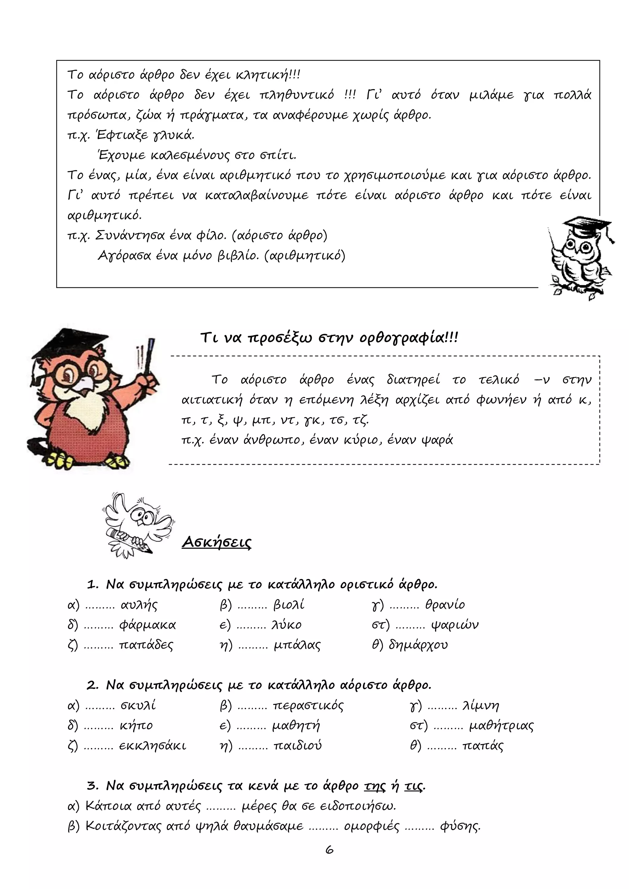 6 
Το αόριστο άρθρο δεν έχει κλητική!!! 
Το αόριστο άρθρο δεν έχει πληθυντικό !!! Γι’ αυτό όταν μιλάμε για πολλά πρόσωπα, ζώα ή πράγματα, τα αναφέρουμε χωρίς άρθρο. 
π.χ. Έφτιαξε γλυκά. 
Έχουμε καλεσμένους στο σπίτι. 
Το ένας, μία, ένα είναι αριθμητικό που το χρησιμοποιούμε και για αόριστο άρθρο. Γι’ αυτό πρέπει να καταλαβαίνουμε πότε είναι αόριστο άρθρο και πότε είναι αριθμητικό. 
π.χ. Συνάντησα ένα φίλο. (αόριστο άρθρο) 
Αγόρασα ένα μόνο βιβλίο. (αριθμητικό) 
Τι να προσέξω στην ορθογραφία!!! 
Το αόριστο άρθρο ένας διατηρεί το τελικό –ν στην αιτιατική όταν η επόμενη λέξη αρχίζει από φωνήεν ή από κ, π, τ, ξ, ψ, μπ, ντ, γκ, τσ, τζ. 
π.χ. έναν άνθρωπο, έναν κύριο, έναν ψαρά 
Ασκήσεις 
1. Να συμπληρώσεις με το κατάλληλο οριστικό άρθρο. 
α) ……… αυλής β) ……… βιολί γ) ……… θρανίο 
δ) ……… φάρμακα ε) ……… λύκο στ) ……… ψαριών 
ζ) ……… παπάδες η) ……… μπάλας θ) δημάρχου 
2. Να συμπληρώσεις με το κατάλληλο αόριστο άρθρο. 
α) ……… σκυλί β) ……… περαστικός γ) ……… λίμνη 
δ) ……… κήπο ε) ……… μαθητή στ) ……… μαθήτριας 
ζ) ……… εκκλησάκι η) ……… παιδιού θ) ……… παπάς 
3. Να συμπληρώσεις τα κενά με το άρθρο της ή τις. 
α) Κάποια από αυτές ……… μέρες θα σε ειδοποιήσω. 
β) Κοιτάζοντας από ψηλά θαυμάσαμε ……… ομορφιές ……… φύσης.  