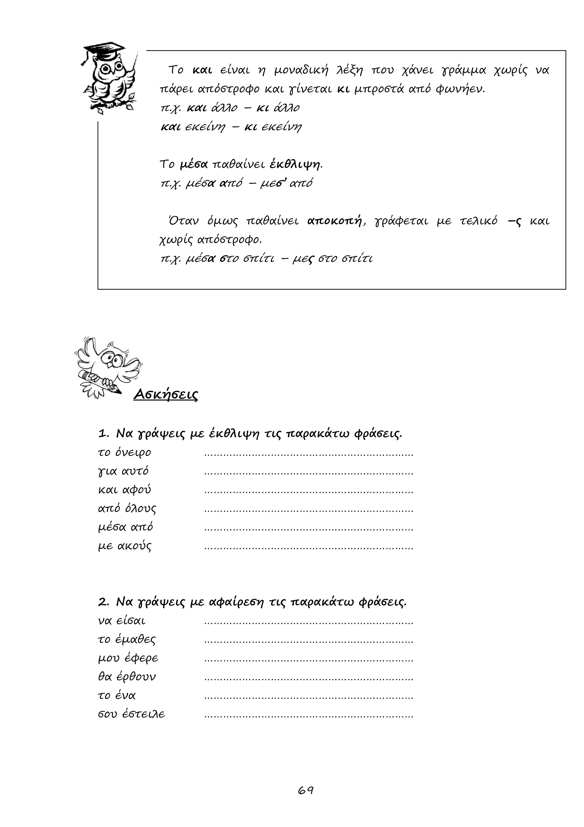 69 
Το και είναι η μοναδική λέξη που χάνει γράμμα χωρίς να πάρει απόστροφο και γίνεται κι μπροστά από φωνήεν. 
π.χ. και άλλο – κι άλλο 
και εκείνη – κι εκείνη 
Το μέσα παθαίνει έκθλιψη. 
π.χ. μέσα από – μεσ’ από 
Όταν όμως παθαίνει αποκοπή, γράφεται με τελικό –ς και χωρίς απόστροφο. 
π.χ. μέσα στο σπίτι – μες στο σπίτι 
Ασκήσεις 
1. Να γράψεις με έκθλιψη τις παρακάτω φράσεις. 
το όνειρο ………………………………………………………… 
για αυτό ………………………………………………………… 
και αφού ………………………………………………………… 
από όλους ………………………………………………………… 
μέσα από ………………………………………………………… 
με ακούς ………………………………………………………… 
2. Να γράψεις με αφαίρεση τις παρακάτω φράσεις. 
να είσαι ………………………………………………………… 
το έμαθες ………………………………………………………… 
μου έφερε ………………………………………………………… 
θα έρθουν ………………………………………………………… 
το ένα ………………………………………………………… 
σου έστειλε ………………………………………………………… 
 