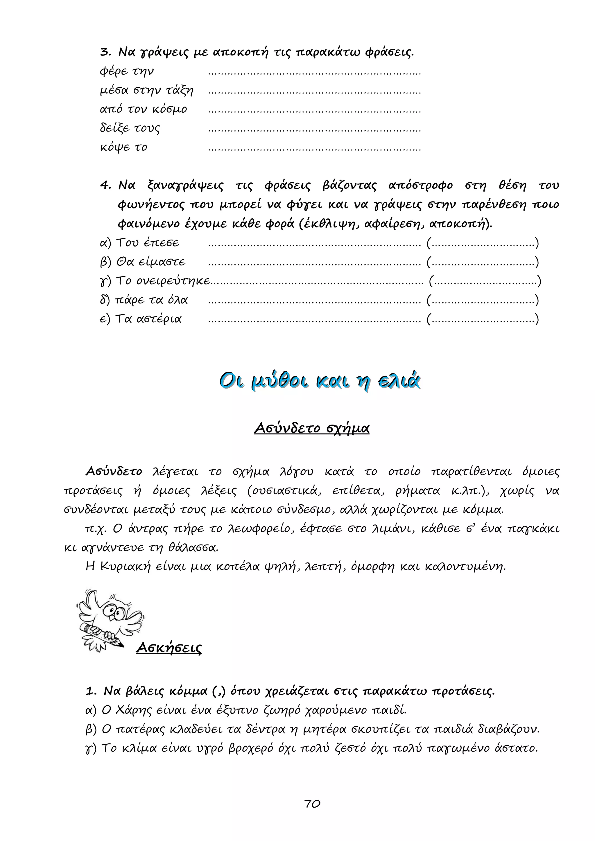 70 
3. Να γράψεις με αποκοπή τις παρακάτω φράσεις. 
φέρε την ………………………………………………………… 
μέσα στην τάξη ………………………………………………………… 
από τον κόσμο ………………………………………………………… 
δείξε τους ………………………………………………………… 
κόψε το ………………………………………………………… 
4. Να ξαναγράψεις τις φράσεις βάζοντας απόστροφο στη θέση του φωνήεντος που μπορεί να φύγει και να γράψεις στην παρένθεση ποιο φαινόμενο έχουμε κάθε φορά (έκθλιψη, αφαίρεση, αποκοπή). 
α) Του έπεσε ………………………………………………………… (…………………………..) 
β) Θα είμαστε ………………………………………………………… (…………………………..) 
γ) Το ονειρεύτηκε………………………………………………………… (…………………………..) 
δ) πάρε τα όλα ………………………………………………………… (…………………………..) 
ε) Τα αστέρια ………………………………………………………… (…………………………..) 
ΟΟΟιιι μμμύύύθθθοοοιιι κκκαααιιι ηηη εεελλλιιιάάά 
Ασύνδετο σχήμα 
Ασύνδετο λέγεται το σχήμα λόγου κατά το οποίο παρατίθενται όμοιες προτάσεις ή όμοιες λέξεις (ουσιαστικά, επίθετα, ρήματα κ.λπ.), χωρίς να συνδέονται μεταξύ τους με κάποιο σύνδεσμο, αλλά χωρίζονται με κόμμα. 
π.χ. Ο άντρας πήρε το λεωφορείο, έφτασε στο λιμάνι, κάθισε σ’ ένα παγκάκι κι αγνάντευε τη θάλασσα. 
Η Κυριακή είναι μια κοπέλα ψηλή, λεπτή, όμορφη και καλοντυμένη. 
Ασκήσεις 
1. Να βάλεις κόμμα (,) όπου χρειάζεται στις παρακάτω προτάσεις. 
α) Ο Χάρης είναι ένα έξυπνο ζωηρό χαρούμενο παιδί. 
β) Ο πατέρας κλαδεύει τα δέντρα η μητέρα σκουπίζει τα παιδιά διαβάζουν. 
γ) Το κλίμα είναι υγρό βροχερό όχι πολύ ζεστό όχι πολύ παγωμένο άστατο.  