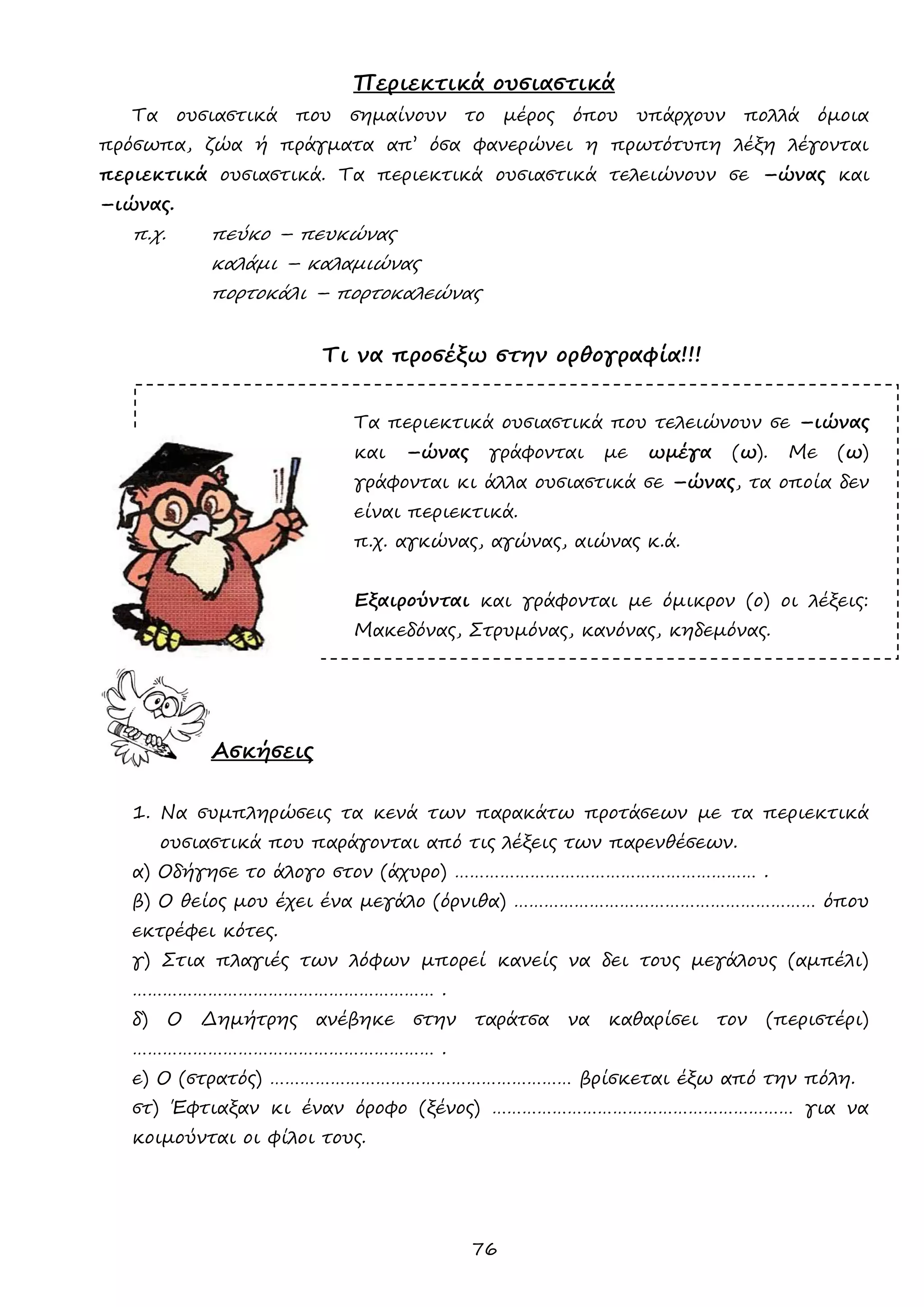 76 
Περιεκτικά ουσιαστικά 
Τα ουσιαστικά που σημαίνουν το μέρος όπου υπάρχουν πολλά όμοια πρόσωπα, ζώα ή πράγματα απ’ όσα φανερώνει η πρωτότυπη λέξη λέγονται περιεκτικά ουσιαστικά. Τα περιεκτικά ουσιαστικά τελειώνουν σε –ώνας και –ιώνας. 
π.χ. πεύκο – πευκώνας 
καλάμι – καλαμιώνας 
πορτοκάλι – πορτοκαλεώνας 
Τι να προσέξω στην ορθογραφία!!! 
Τα περιεκτικά ουσιαστικά που τελειώνουν σε –ιώνας και –ώνας γράφονται με ωμέγα (ω). Με (ω) γράφονται κι άλλα ουσιαστικά σε –ώνας, τα οποία δεν είναι περιεκτικά. 
π.χ. αγκώνας, αγώνας, αιώνας κ.ά. 
Εξαιρούνται και γράφονται με όμικρον (ο) οι λέξεις: Μακεδόνας, Στρυμόνας, κανόνας, κηδεμόνας. 
Ασκήσεις 
1. Να συμπληρώσεις τα κενά των παρακάτω προτάσεων με τα περιεκτικά ουσιαστικά που παράγονται από τις λέξεις των παρενθέσεων. 
α) Οδήγησε το άλογο στον (άχυρο) …………………………………………………… . 
β) Ο θείος μου έχει ένα μεγάλο (όρνιθα) …………………………………………………… όπου εκτρέφει κότες. 
γ) Στια πλαγιές των λόφων μπορεί κανείς να δει τους μεγάλους (αμπέλι) …………………………………………………… . 
δ) Ο Δημήτρης ανέβηκε στην ταράτσα να καθαρίσει τον (περιστέρι) …………………………………………………… . 
ε) Ο (στρατός) …………………………………………………… βρίσκεται έξω από την πόλη. 
στ) Έφτιαξαν κι έναν όροφο (ξένος) …………………………………………………… για να κοιμούνται οι φίλοι τους. 
 