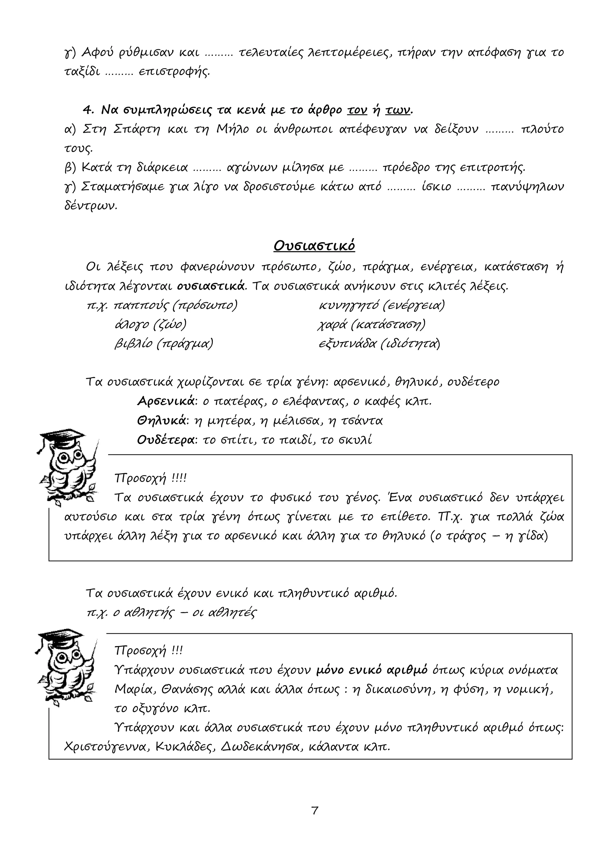 7 
γ) Αφού ρύθμισαν και ……… τελευταίες λεπτομέρειες, πήραν την απόφαση για το ταξίδι ……… επιστροφής. 
4. Να συμπληρώσεις τα κενά με το άρθρο τον ή των. 
α) Στη Σπάρτη και τη Μήλο οι άνθρωποι απέφευγαν να δείξουν ……… πλούτο τους. 
β) Κατά τη διάρκεια ……… αγώνων μίλησα με ……… πρόεδρο της επιτροπής. 
γ) Σταματήσαμε για λίγο να δροσιστούμε κάτω από ……… ίσκιο ……… πανύψηλων δέντρων. 
Ουσιαστικό 
Οι λέξεις που φανερώνουν πρόσωπο, ζώο, πράγμα, ενέργεια, κατάσταση ή ιδιότητα λέγονται ουσιαστικά. Τα ουσιαστικά ανήκουν στις κλιτές λέξεις. 
π.χ. παππούς (πρόσωπο) κυνηγητό (ενέργεια) 
άλογο (ζώο) χαρά (κατάσταση) 
βιβλίο (πράγμα) εξυπνάδα (ιδιότητα) 
Τα ουσιαστικά χωρίζονται σε τρία γένη: αρσενικό, θηλυκό, ουδέτερο 
Αρσενικά: ο πατέρας, ο ελέφαντας, ο καφές κλπ. 
Θηλυκά: η μητέρα, η μέλισσα, η τσάντα 
Ουδέτερα: το σπίτι, το παιδί, το σκυλί 
Προσοχή !!!! 
Τα ουσιαστικά έχουν το φυσικό του γένος. Ένα ουσιαστικό δεν υπάρχει αυτούσιο και στα τρία γένη όπως γίνεται με το επίθετο. Π.χ. για πολλά ζώα υπάρχει άλλη λέξη για το αρσενικό και άλλη για το θηλυκό (ο τράγος – η γίδα) 
Τα ουσιαστικά έχουν ενικό και πληθυντικό αριθμό. 
π.χ. ο αθλητής – οι αθλητές 
Προσοχή !!! 
Υπάρχουν ουσιαστικά που έχουν μόνο ενικό αριθμό όπως κύρια ονόματα 
Μαρία, Θανάσης αλλά και άλλα όπως : η δικαιοσύνη, η φύση, η νομική, 
το οξυγόνο κλπ. 
Υπάρχουν και άλλα ουσιαστικά που έχουν μόνο πληθυντικό αριθμό όπως: Χριστούγεννα, Κυκλάδες, Δωδεκάνησα, κάλαντα κλπ. 
 