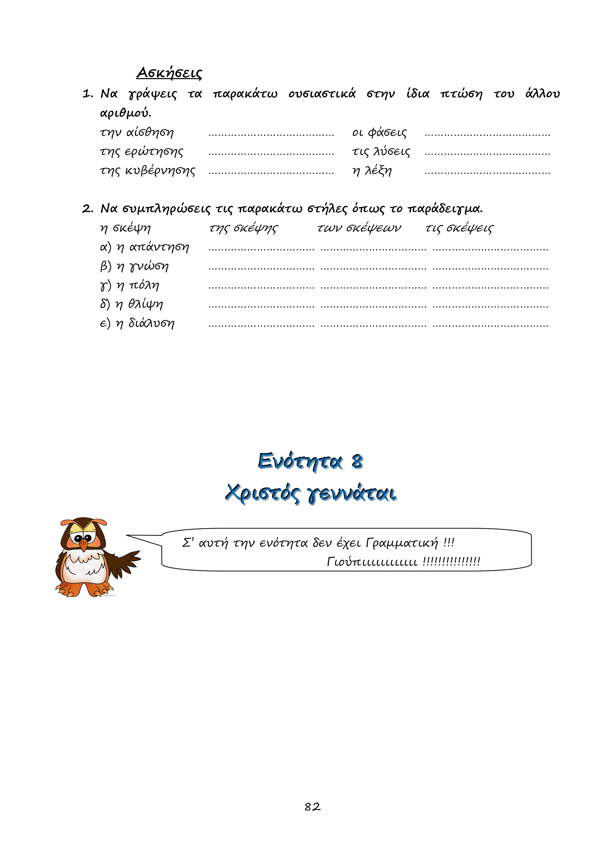 82 
Ασκήσεις 
1. Να γράψεις τα παρακάτω ουσιαστικά στην ίδια πτώση του άλλου αριθμού. 
την αίσθηση ………………………………… οι φάσεις ………………………………… 
της ερώτησης ………………………………… τις λύσεις ………………………………… 
της κυβέρνησης ………………………………… η λέξη ………………………………… 
2. Να συμπληρώσεις τις παρακάτω στήλες όπως το παράδειγμα. 
η σκέψη της σκέψης των σκέψεων τις σκέψεις 
α) η απάντηση …………………………… …………………………… ……………………………… 
β) η γνώση …………………………… …………………………… ……………………………… 
γ) η πόλη …………………………… …………………………… ……………………………… 
δ) η θλίψη …………………………… …………………………… ……………………………… 
ε) η διάλυση …………………………… …………………………… ……………………………… 
ΕΕΕνννόόότττηηητττααα 888 
ΧΧΧρρριιισσστττόόόςςς γγγεεεννννννάάάττταααιιι 
Σ’ αυτή την ενότητα δεν έχει Γραμματική !!! 
Γιούπιιιιιιιιιιιι !!!!!!!!!!!!!!!  