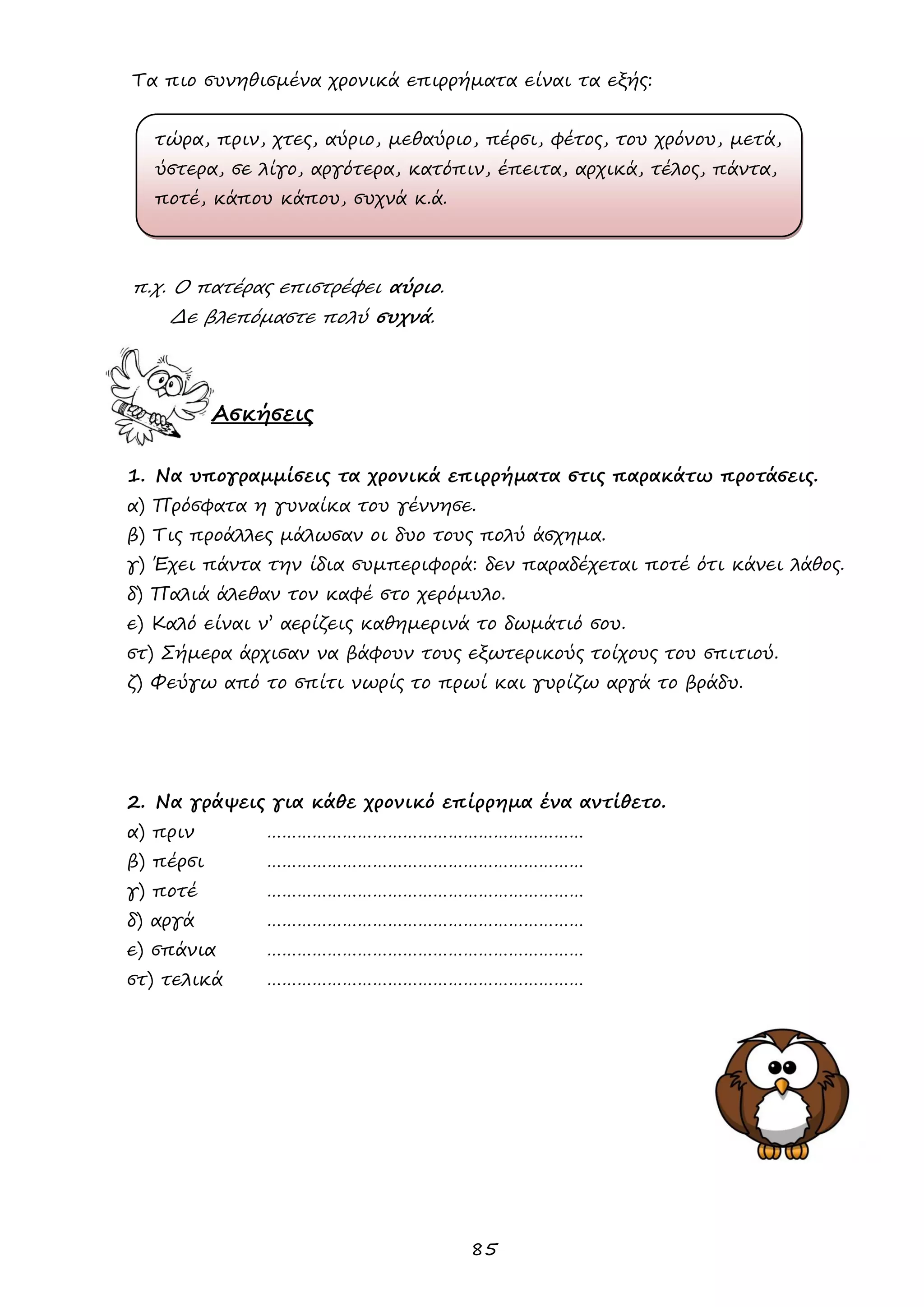 85 
Τα πιο συνηθισμένα χρονικά επιρρήματα είναι τα εξής: 
τώρα, πριν, χτες, αύριο, μεθαύριο, πέρσι, φέτος, του χρόνου, μετά, 
ύστερα, σε λίγο, αργότερα, κατόπιν, έπειτα, αρχικά, τέλος, πάντα, 
ποτέ, κάπου κάπου, συχνά κ.ά. 
π.χ. Ο πατέρας επιστρέφει αύριο. 
Δε βλεπόμαστε πολύ συχνά. 
Ασκήσεις 
1. Να υπογραμμίσεις τα χρονικά επιρρήματα στις παρακάτω προτάσεις. 
α) Πρόσφατα η γυναίκα του γέννησε. 
β) Τις προάλλες μάλωσαν οι δυο τους πολύ άσχημα. 
γ) Έχει πάντα την ίδια συμπεριφορά: δεν παραδέχεται ποτέ ότι κάνει λάθος. 
δ) Παλιά άλεθαν τον καφέ στο χερόμυλο. 
ε) Καλό είναι ν’ αερίζεις καθημερινά το δωμάτιό σου. 
στ) Σήμερα άρχισαν να βάφουν τους εξωτερικούς τοίχους του σπιτιού. 
ζ) Φεύγω από το σπίτι νωρίς το πρωί και γυρίζω αργά το βράδυ. 
2. Να γράψεις για κάθε χρονικό επίρρημα ένα αντίθετο. 
α) πριν ……………………………………………………… 
β) πέρσι ……………………………………………………… 
γ) ποτέ ……………………………………………………… 
δ) αργά ……………………………………………………… 
ε) σπάνια ……………………………………………………… 
στ) τελικά ……………………………………………………… 
 