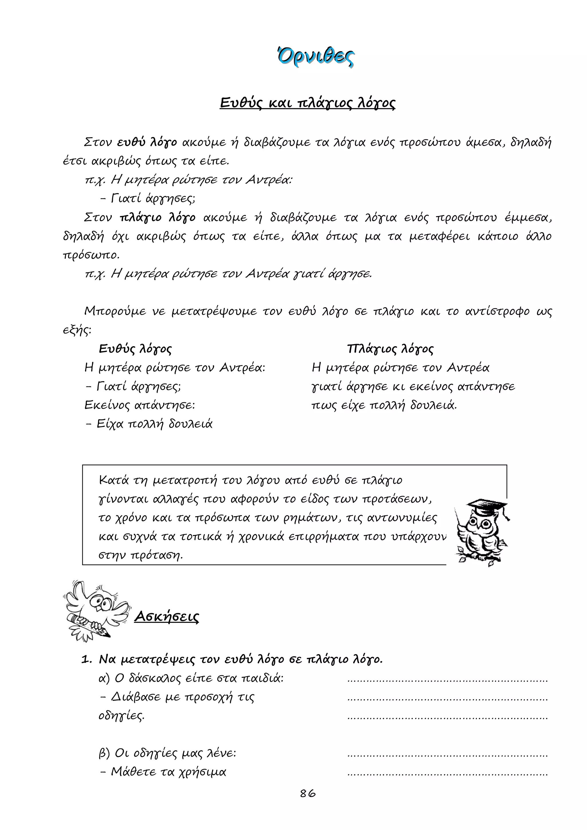 86 
ΌΌΌρρρνννιιιθθθεεεςςς 
Ευθύς και πλάγιος λόγος 
Στον ευθύ λόγο ακούμε ή διαβάζουμε τα λόγια ενός προσώπου άμεσα, δηλαδή έτσι ακριβώς όπως τα είπε. 
π.χ. Η μητέρα ρώτησε τον Αντρέα: 
- Γιατί άργησες; 
Στον πλάγιο λόγο ακούμε ή διαβάζουμε τα λόγια ενός προσώπου έμμεσα, δηλαδή όχι ακριβώς όπως τα είπε, άλλα όπως μα τα μεταφέρει κάποιο άλλο πρόσωπο. 
π.χ. Η μητέρα ρώτησε τον Αντρέα γιατί άργησε. 
Μπορούμε νε μετατρέψουμε τον ευθύ λόγο σε πλάγιο και το αντίστροφο ως εξής: 
Ευθύς λόγος Πλάγιος λόγος 
Η μητέρα ρώτησε τον Αντρέα: Η μητέρα ρώτησε τον Αντρέα 
- Γιατί άργησες; γιατί άργησε κι εκείνος απάντησε 
Εκείνος απάντησε: πως είχε πολλή δουλειά. 
- Είχα πολλή δουλειά 
Κατά τη μετατροπή του λόγου από ευθύ σε πλάγιο 
γίνονται αλλαγές που αφορούν το είδος των προτάσεων, 
το χρόνο και τα πρόσωπα των ρημάτων, τις αντωνυμίες 
και συχνά τα τοπικά ή χρονικά επιρρήματα που υπάρχουν 
στην πρόταση. 
Ασκήσεις 
1. Να μετατρέψεις τον ευθύ λόγο σε πλάγιο λόγο. 
α) Ο δάσκαλος είπε στα παιδιά: ……………………………………………………… 
- Διάβασε με προσοχή τις ……………………………………………………… 
οδηγίες. ……………………………………………………… 
β) Οι οδηγίες μας λένε: ……………………………………………………… 
- Μάθετε τα χρήσιμα ………………………………………………………  