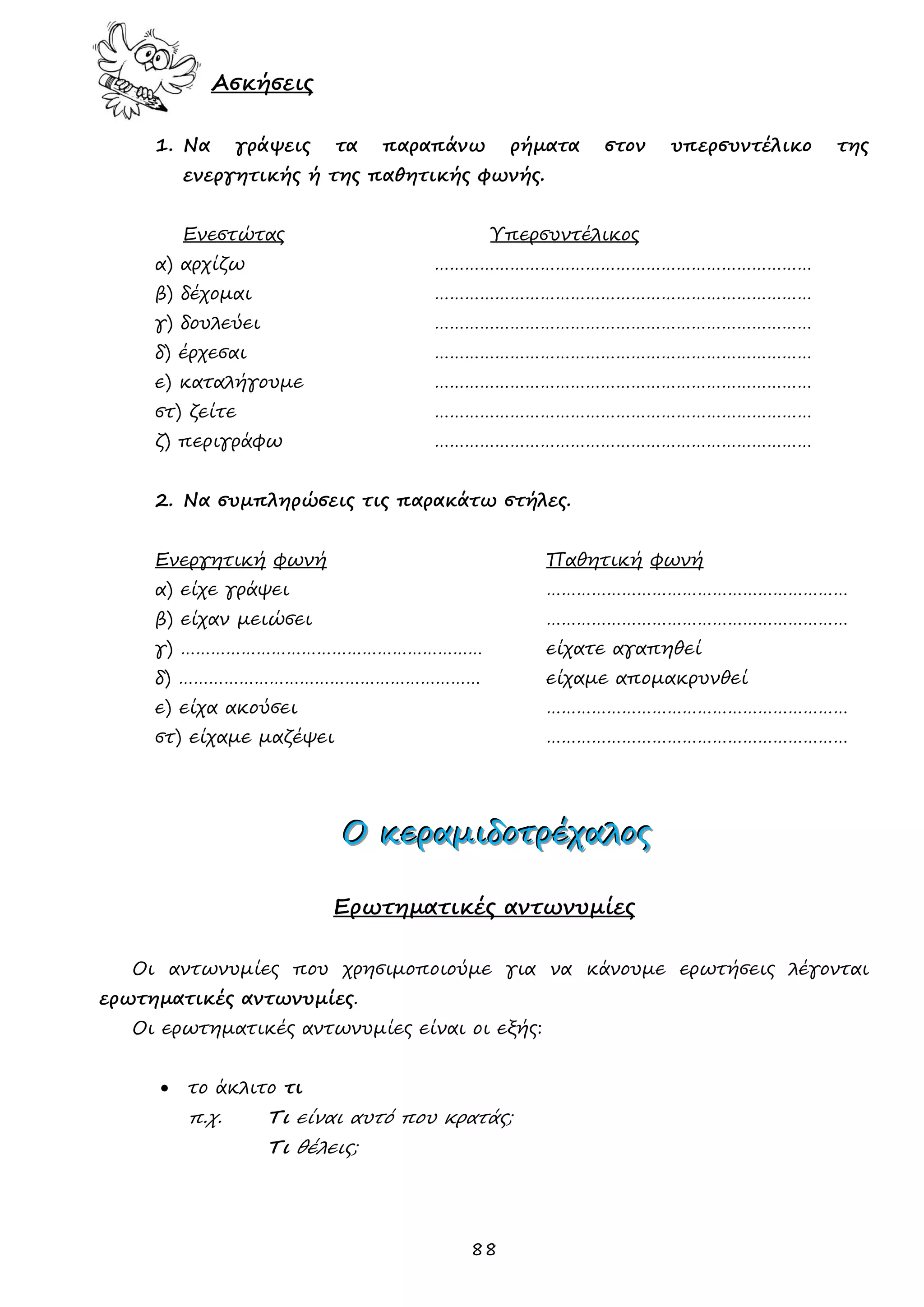 88 
Ασκήσεις 
1. Να γράψεις τα παραπάνω ρήματα στον υπερσυντέλικο της ενεργητικής ή της παθητικής φωνής. 
Ενεστώτας Υπερσυντέλικος 
α) αρχίζω ………………………………………………………………… 
β) δέχομαι ………………………………………………………………… 
γ) δουλεύει ………………………………………………………………… 
δ) έρχεσαι ………………………………………………………………… 
ε) καταλήγουμε ………………………………………………………………… 
στ) ζείτε ………………………………………………………………… 
ζ) περιγράφω ………………………………………………………………… 
2. Να συμπληρώσεις τις παρακάτω στήλες. 
Ενεργητική φωνή Παθητική φωνή 
α) είχε γράψει …………………………………………………… 
β) είχαν μειώσει …………………………………………………… 
γ) …………………………………………………… είχατε αγαπηθεί 
δ) …………………………………………………… είχαμε απομακρυνθεί 
ε) είχα ακούσει …………………………………………………… 
στ) είχαμε μαζέψει …………………………………………………… 
ΟΟΟ κκκεεερρραααμμμιιιδδδοοοτττρρρέέέχχχαααλλλοοοςςς 
Ερωτηματικές αντωνυμίες 
Οι αντωνυμίες που χρησιμοποιούμε για να κάνουμε ερωτήσεις λέγονται ερωτηματικές αντωνυμίες. 
Οι ερωτηματικές αντωνυμίες είναι οι εξής: 
 το άκλιτο τι 
π.χ. Τι είναι αυτό που κρατάς; 
Τι θέλεις; 
 