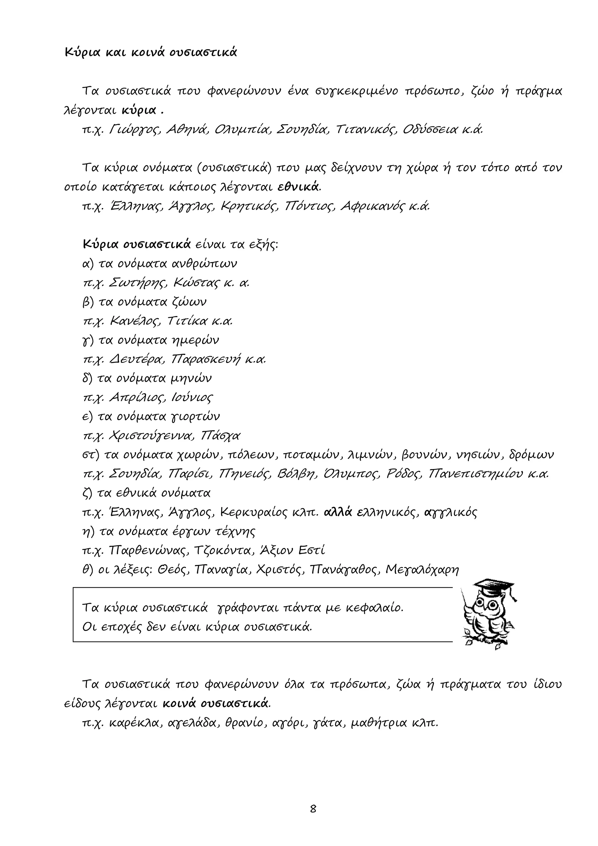 8 
Κύρια και κοινά ουσιαστικά 
Τα ουσιαστικά που φανερώνουν ένα συγκεκριμένο πρόσωπο, ζώο ή πράγμα λέγονται κύρια . 
π.χ. Γιώργος, Αθηνά, Ολυμπία, Σουηδία, Τιτανικός, Οδύσσεια κ.ά. 
Τα κύρια ονόματα (ουσιαστικά) που μας δείχνουν τη χώρα ή τον τόπο από τον οποίο κατάγεται κάποιος λέγονται εθνικά. 
π.χ. Έλληνας, Άγγλος, Κρητικός, Πόντιος, Αφρικανός κ.ά. 
Κύρια ουσιαστικά είναι τα εξής: 
α) τα ονόματα ανθρώπων 
π.χ. Σωτήρης, Κώστας κ. α. 
β) τα ονόματα ζώων 
π.χ. Κανέλος, Τιτίκα κ.α. 
γ) τα ονόματα ημερών 
π.χ. Δευτέρα, Παρασκευή κ.α. 
δ) τα ονόματα μηνών 
π.χ. Απρίλιος, Ιούνιος 
ε) τα ονόματα γιορτών 
π.χ. Χριστούγεννα, Πάσχα 
στ) τα ονόματα χωρών, πόλεων, ποταμών, λιμνών, βουνών, νησιών, δρόμων 
π.χ. Σουηδία, Παρίσι, Πηνειός, Βόλβη, Όλυμπος, Ρόδος, Πανεπιστημίου κ.α. 
ζ) τα εθνικά ονόματα 
π.χ. Έλληνας, Άγγλος, Κερκυραίος κλπ. αλλά ελληνικός, αγγλικός 
η) τα ονόματα έργων τέχνης 
π.χ. Παρθενώνας, Τζοκόντα, Άξιον Εστί 
θ) οι λέξεις: Θεός, Παναγία, Χριστός, Πανάγαθος, Μεγαλόχαρη 
Τα κύρια ουσιαστικά γράφονται πάντα με κεφαλαίο. 
Οι εποχές δεν είναι κύρια ουσιαστικά. 
Τα ουσιαστικά που φανερώνουν όλα τα πρόσωπα, ζώα ή πράγματα του ίδιου είδους λέγονται κοινά ουσιαστικά. 
π.χ. καρέκλα, αγελάδα, θρανίο, αγόρι, γάτα, μαθήτρια κλπ. 
 