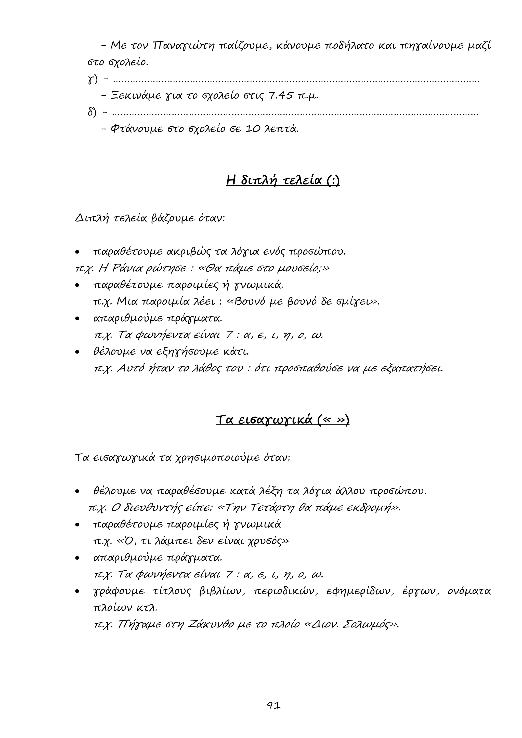 91 
- Με τον Παναγιώτη παίζουμε, κάνουμε ποδήλατο και πηγαίνουμε μαζί στο σχολείο. 
γ) - ………………………………………………………………………………………………………………… 
- Ξεκινάμε για το σχολείο στις 7.45 π.μ. 
δ) - ………………………………………………………………………………………………………………… 
- Φτάνουμε στο σχολείο σε 10 λεπτά. 
Η διπλή τελεία (:) 
Διπλή τελεία βάζουμε όταν: 
 παραθέτουμε ακριβώς τα λόγια ενός προσώπου. 
π.χ. Η Ράνια ρώτησε : «Θα πάμε στο μουσείο;» 
 παραθέτουμε παροιμίες ή γνωμικά. 
π.χ. Μια παροιμία λέει : «Βουνό με βουνό δε σμίγει». 
 απαριθμούμε πράγματα. 
π.χ. Τα φωνήεντα είναι 7 : α, ε, ι, η, ο, ω. 
 θέλουμε να εξηγήσουμε κάτι. 
π.χ. Αυτό ήταν το λάθος του : ότι προσπαθούσε να με εξαπατήσει. 
Τα εισαγωγικά (« ») 
Τα εισαγωγικά τα χρησιμοποιούμε όταν: 
 θέλουμε να παραθέσουμε κατά λέξη τα λόγια άλλου προσώπου. 
π.χ. Ο διευθυντής είπε: «Την Τετάρτη θα πάμε εκδρομή». 
 παραθέτουμε παροιμίες ή γνωμικά 
π.χ. «Ό, τι λάμπει δεν είναι χρυσός» 
 απαριθμούμε πράγματα. 
π.χ. Τα φωνήεντα είναι 7 : α, ε, ι, η, ο, ω. 
 γράφουμε τίτλους βιβλίων, περιοδικών, εφημερίδων, έργων, ονόματα πλοίων κτλ. 
π.χ. Πήγαμε στη Ζάκυνθο με το πλοίο «Διον. Σολωμός». 
 